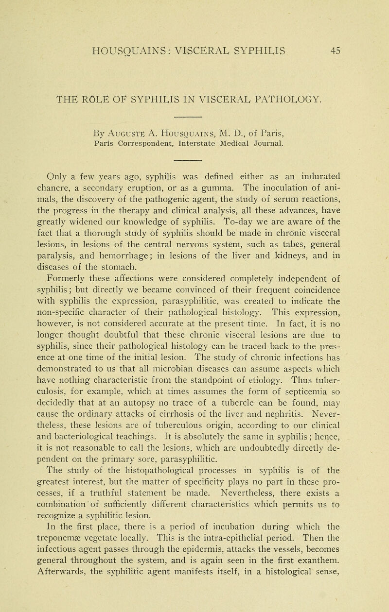 THE ROLE OF SYPHILIS IN VISCERAL PATHOLOGY. By Augusts A. Housquains, M. D., of Paris, Paris Correspondent, Interstate Medical Journal. Only a few years ago, syphilis was defined either as an indurated chancre, a secondary eruption, or as a gumma. The inoculation of ani- mals, the discovery of the pathogenic agent, the study of serum reactions, the progress in the therapy and clinical analysis, all these advances, have greatly widened our knowledge of syphilis. To-day we are aware of the fact that a thorough study of syphilis should be made in chronic visceral lesions, in lesions of the central nervous system, such as tabes, general paralysis, and hemorrhage; in lesions of the liver and kidneys, and in diseases of the stomach. Formerly these affections were considered completely independent of syphilis; but directly we became convinced of their frequent coincidence with syphilis the expression, parasyphilitic, was created to indicate the non-specific character of their pathological histology. This expression, however, is not considered accurate at the present time. In fact, it is no longer thought doubtful that these chronic visceral lesions are due to syphilis, since their pathological histology can be traced back to the pres- ence at one time of the initial lesion. The study of chronic infections has demonstrated to us that all raicrobian diseases can assume aspects which have nothing characteristic from the standpoint of etiology. Thus tuber- culosis, for example, which at times assumes the form of septicemia so decidedly that at an autopsy no trace of a tubercle can be found, may cause the ordinary attacks of cirrhosis of the liver and nephritis. Never- theless, these lesions are of tuberculous origin, according to our clinical and bacteriological teachings. It is absolutely the same in syphilis; hence, it is not reasonable to call the lesions, which are undoubtedly directly de- pendent on the primary sore, parasyphilitic. The study of the liistopathological processes in syphilis is of the greatest interest, but the matter of specificity plays no part in these pro- cesses, if a truthful statement be made. Nevertheless, there exists a combination of sufficiently different characteristics which permits us to recognize a syphilitic lesion. In the first place, there is a period of incubation during which the treponemse vegetate locally. This is the intra-epithelial period. Then the infectious agent passes through the epidermis, attacks the vessels, becomes general throughout the system, and is again seen in the first exanthem. Afterwards, the syphilitic agent manifests itself, in a histological sense,