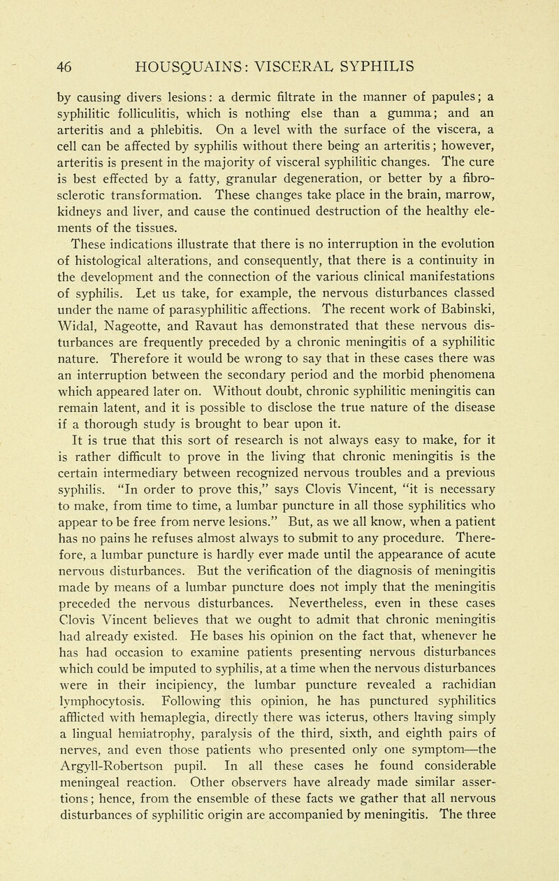 by causing divers lesions: a dermic filtrate in the manner of papules; a syphilitic folliculitis, which is nothing else than a gumma; and an arteritis and a phlebitis. On a level with the surface of the viscera, a cell can be affected by syphilis without there being an arteritis; however, arteritis is present in the majority of visceral syphilitic changes. The cure is best effected by a fatty, granular degeneration, or better by a fibro- sclerotic transformation. These changes take place in the brain, marrow, kidneys and liver, and cause the continued destruction of the healthy ele- ments of the tissues. These indications illustrate that there is no interruption in the evolution of histological alterations, and consequently, that there is a continuity in the development and the connection of the various clinical manifestations of syphilis. Let us take, for example, the nervous disturbances classed under the name of parasyphiHtic affections. The recent work of Babinski, Widal, Nageotte, and Ravaut has demonstrated that these nervous dis- turbances are frequently preceded by a chronic meningitis of a syphilitic nature. Therefore it would be wrong to say that in these cases there was an interruption between the secondary period and the morbid phenomena which appeared later on. Without doubt, chronic syphilitic meningitis can remain latent, and it is possible to disclose the true nature of the disease if a thorough study is brought to bear upon it. It is true that this sort of research is not always easy to make, for it is rather difficult to prove in the living that chronic meningitis is the certain intermediary between recognized nervous troubles and a previous syphilis. In order to prove this, says Clovis Vincent, it is necessary to make, from time to time, a lumbar puncture in all those syphilitics who appear to be free from nerve lesions. But, as we all know, when a patient has no pains he refuses almost always to submit to any procedure. There- fore, a lumbar puncture is hardly ever made until the appearance of acute nervous disturbances. But the verification of the diagnosis of meningitis made by means of a lumbar puncture does not imply that the meningitis preceded the nervous disturbances. Nevertheless, even in these cases Clovis Vincent believes that we ought to admit that chronic meningitis had already existed. He bases his opinion on the fact that, whenever he has had occasion to examine patients presenting nervous disturbances which could be imputed to syphilis, at a time when the nervous disturbances were in their incipiency, the lumbar puncture revealed a rachidian lymphocytosis. Following this opinion, he has punctured syphilitics afflicted with hemaplegia, directly there was icterus, others having simply a lingual hemiatrophy, paralysis of the third, sixth, and eighth pairs of nerves, and even those patients who presented only one symptom—the Argyll-Robertson pupil. In all these cases he found considerable meningeal reaction. Other observers have already made similar asser- tions ; hence, from the ensemble of these facts we gather that all nervous disturbances of syphilitic origin are accompanied by meningitis. The three