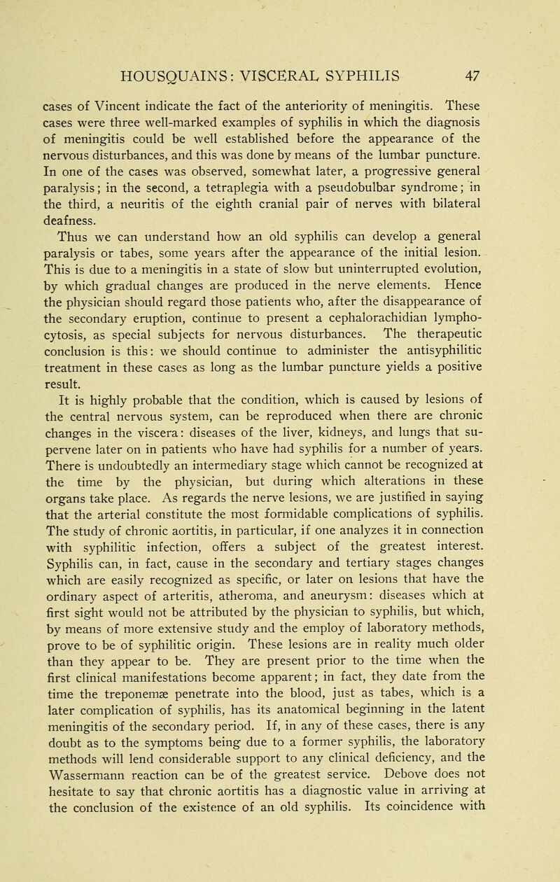 cases of Vincent indicate the fact of the anteriority of meningitis. These cases were three well-marked examples of syphilis in which the diagnosis of meningitis could be well established before the appearance of the nervous disturbances, and this was done by means of the lumbar puncture. In one of the cases was observed, somewhat later, a progressive general paralysis; in the second, a tetraplegia with a pseudobulbar syndrome; in the third, a neuritis of the eighth cranial pair of nerves with bilateral deafness. Thus we can understand how an old syphilis can develop a general paralysis or tabes, some years after the appearance of the initial lesion. This is due to a meningitis in a state of slow but uninterrupted evolution, by which gradual changes are produced in the nerve elements. Hence the physician should regard those patients who, after the disappearance of the secondary eruption, continue to present a cephalorachidian lympho- cytosis, as special subjects for nervous disturbances. The therapeutic conclusion is this: we should continue to administer the antisyphilitic treatment in these cases as long as the lumbar puncture yields a positive result. It is highly probable that the condition, which is caused by lesions of the central nervous system, can be reproduced when there are chronic changes in the viscera: diseases of the liver, kidneys, and lungs that su- pervene later on in patients who have had syphilis for a number of years. There is undoubtedly an intermediary stage which cannot be recognized at the time by the physician, but during which alterations in these organs take place. As regards the nerve lesions, we are justified in saying that the arterial constitute the most formidable complications of syphilis. The study of chronic aortitis, in particular, if one analyzes it in connection with syphilitic infection, offers a subject of the greatest interest. Syphilis can, in fact, cause in the secondary and tertiary stages changes which are easily recognized as specific, or later on lesions that have the ordinary aspect of arteritis, atheroma, and aneurysm: diseases which at first sight would not be attributed by the physician to syphilis, but which, by means of more extensive study and the employ of laboratory methods, prove to be of syphilitic origin. These lesions are in reality much older than they appear to be. They are present prior to the time when the first clinical manifestations become apparent; in fact, they date from the time the treponemse penetrate into the blood, just as tabes, which is a later complication of syphilis, has its anatomical beginning in the latent meningitis of the secondary period. If, in any of these cases, there is any doubt as to the symptoms being due to a former syphilis, the laboratory methods will lend considerable support to any clinical deficiency, and the Wassermann reaction can be of the greatest service. Debove does not hesitate to say that chronic aortitis has a diagnostic value in arriving at the conclusion of the existf;nce of an old syphilis. Its coincidence with