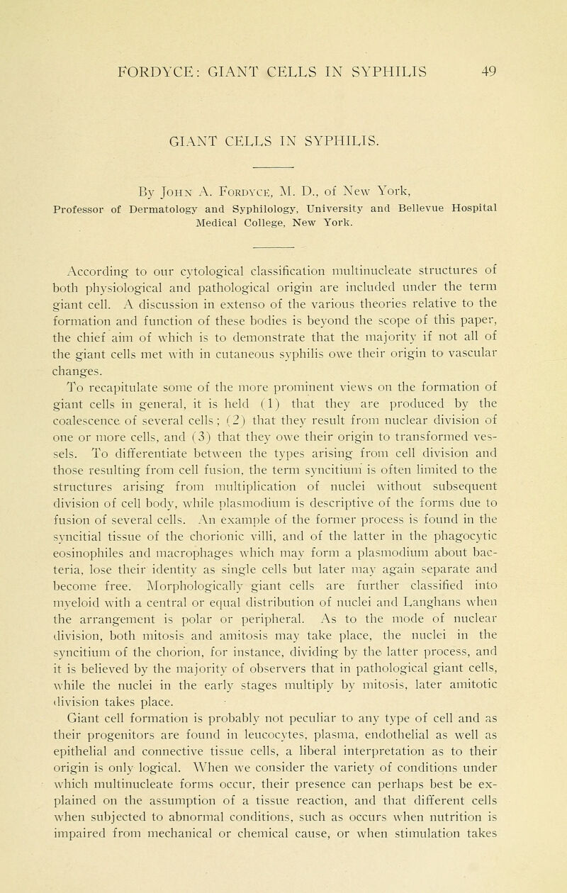 GIANT CELLS IN SYPHILIS. By John A. Fordyce, M. D., of New York, Professor of Dermatology and Syphilology, UniveTsity and Bellevue Hospital Medical College, New York. According to our cytological classification multinucleate structures of both physiological and pathological origin are included under the term giant cell. A discussion in extenso of the various theories relative to the formation and function of these bodies is beyond the scope of this paper, the chief aim of which is to demonstrate that the majority if not all of the giant cells met with in cutaneous syphilis owe their origin to vascular changes. To recapitulate some of the more prominent views on the formation of giant cells in general, it is held (1) that they are produced by the coalescence of several cells; (2) that they result from nuclear division of one or more cells, and (3) that they owe their origin to transformed ves- sels. To differentiate between the types arising from cell division and those resulting from cell fusion, the term syncitium is often limited to the structures arising from multiplication of nuclei without subsec[uent division of cell body, while plasmodium is descriptive of the forms due to fusion of several cells. An example of the former process is found in the syncitial tissue of the chorionic villi, and of the latter in the phagocytic eosinophiles and macrophages which may form a plasmodium about bac- teria, lose their identity as single cells but later may again separate and become free. Morphologically giant cells are further classified into myeloid with a central or equal distribution of nuclei and Langhans when the arrangement is polar or peripheral. As to the mode of nuclear division, both mitosis and amitosis may take place, the nuclei in the syncitium of the chorion, for instance, dividing by the latter process, and it is believed by the majority of observers that in pathological giant cells, while the nuclei in the early stages multiply by mitosis, later amitotic division takes place. Giant cell formation is probably not peculiar to any type of cell and as their progenitors are found in leucocytes, plasma, endothelial as well as epithelial and connective tissue cells, a liberal interpretation as to their origin is only logical. AVhen we consider the variety of conditions under which multinucleate forms occur, their presence can perhaps best be ex- plained on the assumption of a tissue reaction, and that different cells when subjected to abnormal conditions, such as occurs when nutrition is impaired from mechanical or chemical cause, or when stimulation takes