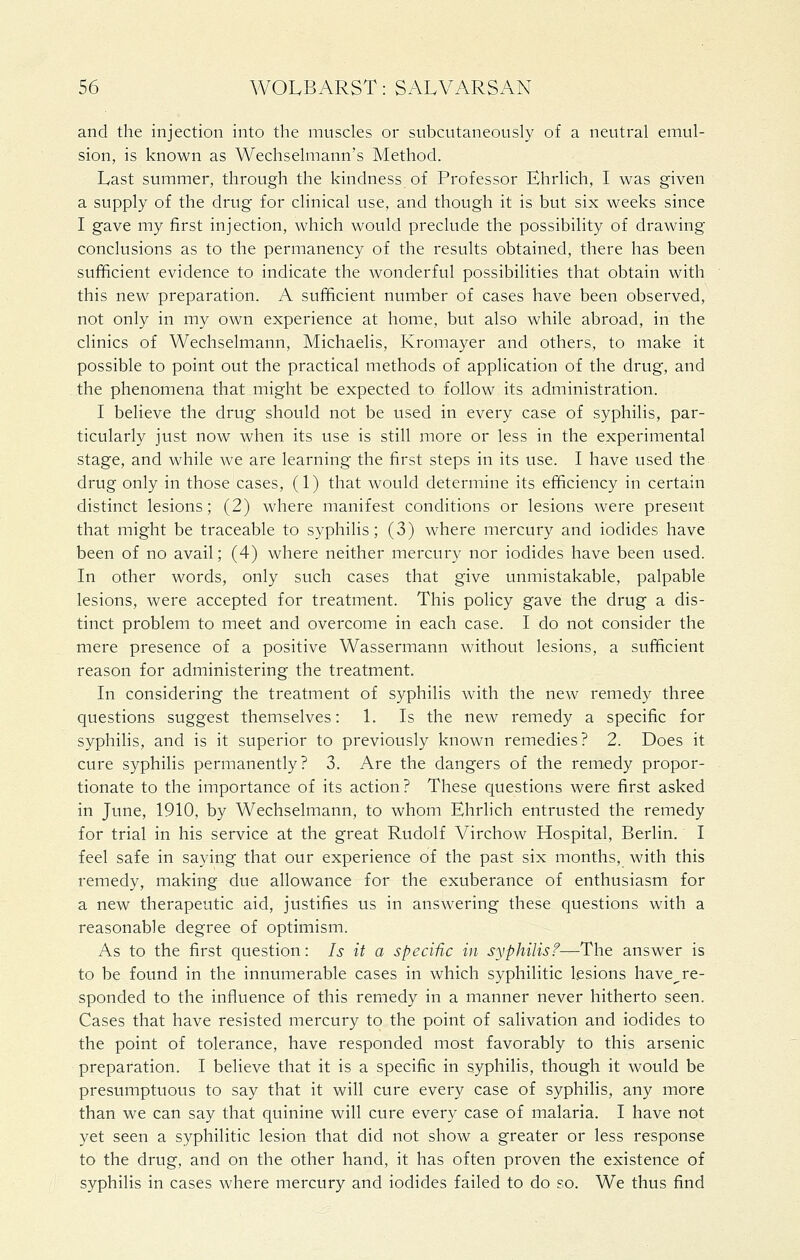 and the injection into the muscles or subcutaneously of a neutral emul- sion, is known as Wechselmann's Method. Last summer, through the kindness of Professor Ehrlich, I was given a supply of the drug for clinical use, and though it is but six weeks since I gave my first injection, which would preclude the possibility of drawing conclusions as to the permanency of the results obtained, there has been sufficient evidence to indicate the wonderful possibilities that obtain with this new preparation. A sufficient number of cases have been observed, not only in my own experience at home, but also while abroad, in the clinics of Wechselmann, Michaelis, Kromayer and others, to make it possible to point out the practical methods of application of the drug, and the phenomena that might be expected to follow its administration. I believe the drug should not be used in every case of syphilis, par- ticularly just now when its use is still more or less in the experimental stage, and while we are learning the first steps in its use. I have used the drug only in those cases, (1) that would determine its efficiency in certain distinct lesions; (2) where manifest conditions or lesions Avere present that might be traceable to syphilis; (3) where mercury and iodides have been of no avail; (4) where neither mercury nor iodides have been used. In other words, only such cases that give unmistakable, palpable lesions, were accepted for treatment. This policy gave the drug a dis- tinct problem to meet and overcome in each case. I do not consider the mere presence of a positive Wassermann without lesions, a sufficient reason for administering the treatment. In considering the treatment of syphilis with the new remedy three questions suggest themselves: 1. Is the new remedy a specific for syphilis, and is it superior to previously known remedies? 2. Does it cure syphilis permanently? 3. Are the dangers of the remedy propor- tionate to the importance of its action? These questions were first asked in June, 1910, by Wechselmann, to whom Ehrlich entrusted the remedy for trial in his service at the great Rudolf Virchow Hospital, Berlin. I feel safe in saying that our experience of the past six months, with this remedy, making due allowance for the exuberance of enthusiasm for a new therapeutic aid, justifies us in answering these questions with a reasonable degree of optimism. As to the first question: Is it a specific in syphilisf—The answer is to be found in the innumerable cases in which syphilitic lesions have^ re- sponded to the influence of this remedy in a manner never hitherto seen. Cases that have resisted mercury to the point of salivation and iodides to the point of tolerance, have responded most favorably to this arsenic preparation. I believe that it is a specific in syphilis, though it would be presumptuous to say that it will cure every case of syphilis, any more than we can say that quinine will cure every case of malaria. I have not yet seen a syphilitic lesion that did not show a greater or less response to the drug, and on the other hand, it has often proven the existence of syphilis in cases where mercury and iodides failed to do ?o. We thus find