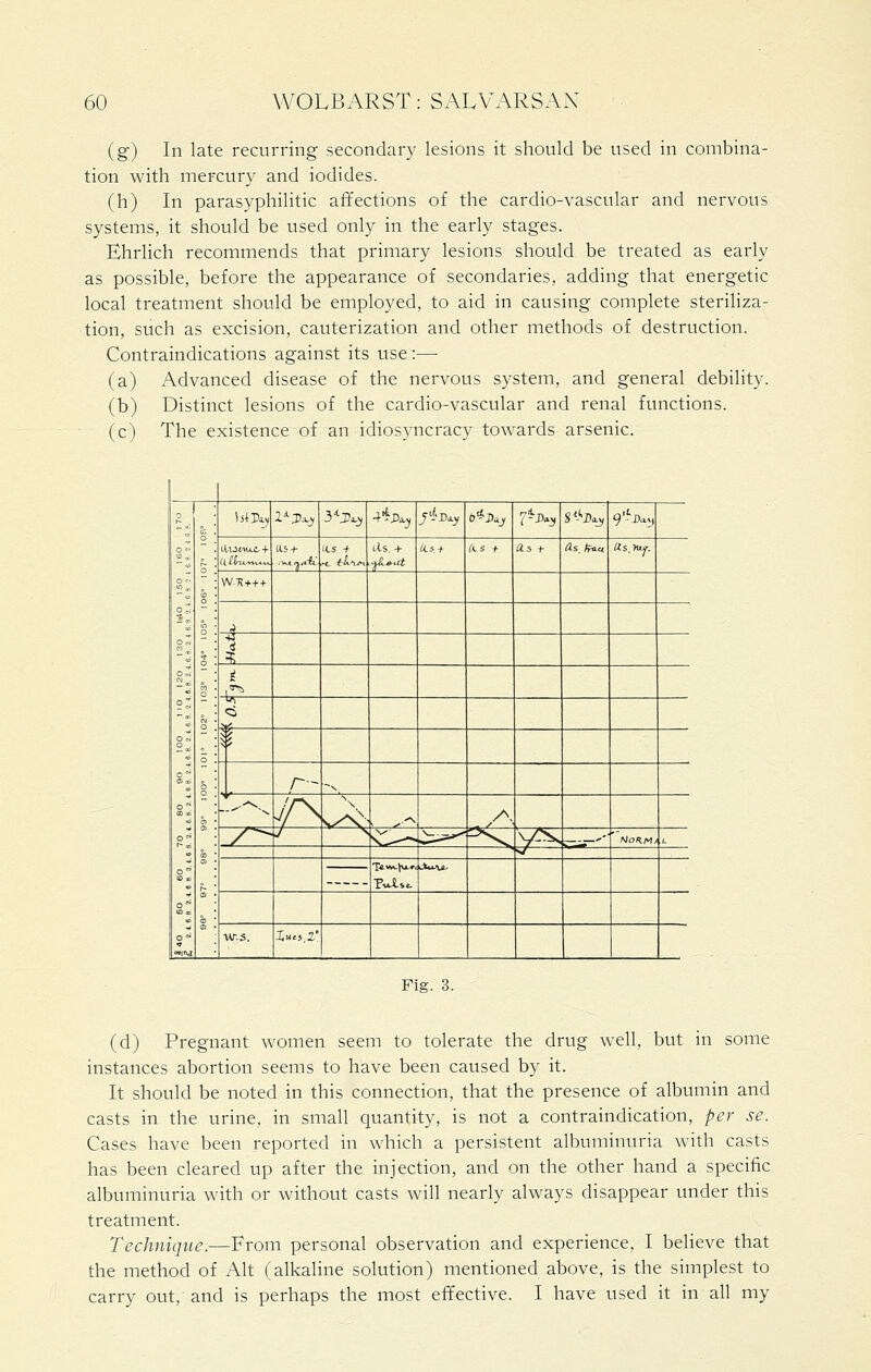 (g) In late recurring secondary lesions it should be used in combina- tion with mercury and iodides. (h) In parasyphilitic affections of the cardio-vascular and nervous systems, it should be used only in the early stages. Ehrlich recommends that primary lesions should be treated as early as possible, before the appearance of secondaries, adding that energetic local treatment should be employed, to aid in causing complete steriliza- tion, such as excision, cauterization and other methods of destruction. Contraindications against its use:— (a) Advanced disease of the nervous system, and general debility. (b) Distinct lesions of the cardio-vascular and renal functions. (c) The existence of an idiosyncracy towards arsenic. o Ori o7i °t o7. o. O ! •+ • o o ; o i 0 '. a '• 0) • 01 • a ■ § i SiiVaj l^J}^^ 3*J?^_y 4'^J)a.^ /•i-D.^ 6^J)aj 7-^-y S'ho-j 9j)ay 115 + 1-ls. + ^5 + Iks + 0.5 +• as.tp^v (is.yiif. W.T5+++ .J 1 ^ iT cS ii r- ,, ..--^^- /r^ , ^^ /^, /^ N^' \—^—^ ^ y-^ ..- ' f^oKMt l_ v/ ■ Pulse. JkfcxA^ w.s. I«'5,2° Fig. 3. (d) Pregnant women seem to tolerate the drug well, but in some instances abortion seems to have been caused by it. It should be noted in this connection, that the presence of albumin and casts in the urine, in small quantity, is not a contraindication, per se. Cases have been reported in which a persistent albuminuria with casts has been cleared up after the injection, and on the other hand a specific albuminuria with or without casts will nearly always disappear under this treatment. Technique.—From personal observation and experience, I believe that the method of Alt (alkaline solution) mentioned above, is the simplest to carry out, and is perhaps the most effective. I have used it in all my
