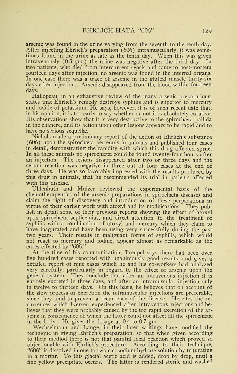 arsenic was found in the urine varying from the seventh to the tenth day. After injecting EhrHch's preparation (606) intramuscularly, it was some- times found in the urine as late as the tenth day. When this was given intravenously (0.3 gm.) the urine was negative after the third day. In two patients, who died from intercurrent sepsis and came to post-mortem fourteen days after injection, no arsenic was found in the internal organs. In one case there was a trace of arsenic in the gluteal muscle thirty-six days after injection. Arsenic disappeared from the blood within fourteen days. Hallopeau, in an exhaustive review of the many arsenic preparations, states that Ehrlich's remedy destroys syphilis and is superior to mercury and iodide of potassium. He says, however, it is of such recent date that, in his opinion, it is too early to say whether or not it is absolutely curative. His observations show that it is very destructive to the spirochseta pallida in the chancre, and its action upon other lesions appears to be rapid and to have no serious sequellae. Nichols made a preliminary report of the action of Ehrlich's substance (606) upon the spirochseta pertenuis in animals and published four cases in detail, demonstrating the rapidity with which this drug affected sprue. In all these animals no spirochsetse could be found twenty-four hours after an injection. The lesions disappeared after two or three days and the serum reaction was negative in three out of four cases at the end of three days. He was so favorably impressed with the results produced by this drug in animals,. that he recommended its trial in patients affected with this disease. Uhlenhuth and Mulzer reviewed the experimental basis of the chemotherapeutics of the arsenic preparations in spirochseta diseases and claim the right of discovery and introduction of these perparations in virtue of their earlier work with atoxyl and its modifications. They pub- lish in detail some of their previous reports showing the effect of atoxyl upon spirochseta septicemias, and direct attention to the treatment of syphilis with a combination of atoxyl and mercury which they claim to have inagurated and have been using very successfully during the past two years. Their results in malignant forms of syphilis, which would not react to mercury and iodine, appear almost as remarkable as the cures effected by 606. At the time of his communication, Treupel says there had been over five hundred cases reported with unanimously good results, and gives a detailed report of nine cases which he and his co-workers had analyzed very carefully, particularly in regard to the effect of arsenic upon the general system. They conclude that after an intravenous injection it is entirely excreted in three days, and after an intramuscular injection only in twelve to thirteen days. On this basis, he believes that on account of the slow process of excretion the intramuscular injections are preferable, since they tend to prevent a recurrence of the disease. He cites the re- currences which Iversen experienced after intravenous injections and be- lieves that they were probably caused by the too rapid excretion of the ar- senic in consequence of which the latter could not affect all the spirochsetse in the body. He gives the dosage as 0.4 to 0.7 gm. Wechselmann and Lange, in their later writings have modified the technique in giving Ehrlich's preparation, so that when given according to their method there is not that painful local reaction which proved so objectionable with Ehrlich's procedure. According to their technique, 606 is dissolved in one to two c.c. sodium hydrate solution by triturating in a mortar. To this glacial acetic acid is added, drop by drop, until a fine yellow precipitate occurs. The latter is rendered sterile and washed