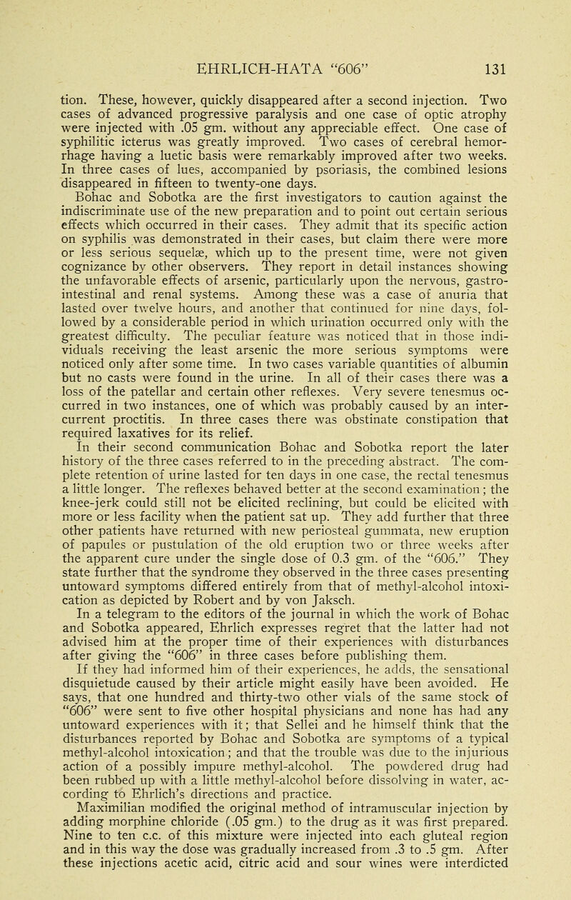 tion. These, however, quickly disappeared after a second injection. Two cases of advanced progressive paralysis and one case of optic atrophy were injected with .05 gm. without any appreciable effect. One case of syphilitic icterus was greatly improved. Two cases of cerebral hemor- rhage having a luetic basis were remarkably improved after two weeks. In three cases of lues, accompanied by psoriasis, the combined lesions disappeared in fifteen to twenty-one days. Bohac and Sobotka are the first investigators to caution against the indiscriminate use of the new preparation and to point out certain serious effects which occurred in their cases. They admit that its specific action on syphilis was demonstrated in their cases, but claim there were more or less serious sequelae, which up to the present time, were not given cognizance by other observers. They report in detail instances showing the unfavorable effects of arsenic, particularly upon the nervous, gastro- intestinal and renal systems. Among these was a case of anuria that lasted over tv/elve hours, and another that continued for nine days, fol- lowed by a considerable period in which urination occurred only with the greatest difficulty. The peculiar feature was noticed that in those indi- viduals receiving the least arsenic the more serious symptoms were noticed only after some time. In two cases variable quantities of albumin but no casts were found in the urine. In all of their cases there was a loss of the patellar and certain other reflexes. Very severe tenesmus oc- curred in two instances, one of which was probably caused by an inter- current proctitis. In three cases there was obstinate constipation that required laxatives for its relief. In their second communication Bohac and Sobotka report the later history of the three cases referred to in the preceding abstract. The com- plete retention of urine lasted for ten days in one case, the rectal tenesmus a little longer. The reflexes behaved better at the second examination ; the knee-jerk could still not be elicited reclining, but could be elicited with more or less facility when the patient sat up. They add further that three other patients have returned with new periosteal gummata, new eruption of papules or pustulation of the old eruption two or three weeks after the apparent cure under the single dose of 0.3 gm. of the 606. They state further that the syndrome they observed in the three cases presenting untoward symptoms differed entirely from that of methyl-alcohol intoxi- cation as depicted by Robert and by von Jaksch. In a telegram to the editors of the journal in which the work of Bohac and Sobotka appeared, Ehrlich expresses regret that the latter had not advised him at the proper time of their experiences with disturbances after giving the 606 in three cases before publishing them. If they had informed him of their experiences, he adds, the sensational disquietude caused by their article might easily have been avoided. He says, that one hundred and thirty-two other vials of the same stock of 606 were sent to five other hospital physicians and none has had any untoward experiences with it; that Sellei and he himself think that the disturbances reported by Bohac and Sobotka are symptoms of a typical methyl-alcohol intoxication; and that the trouble was due to the injurious action of a possibly impure methyl-alcohol. The powdered drug had been rubbed up with a little methyl-alcohol before dissolving in water, ac- cording to Ehrlich's directions and practice. Maximilian modified the original method of intramuscular injection by adding morphine chloride (.05 gm.) to the drug as it was first prepared. Nine to ten c.c. of this mixture were injected into each gluteal region and in this way the dose was gradually increased from .3 to .5 gm. After these injections acetic acid, citric acid and sour wines were interdicted