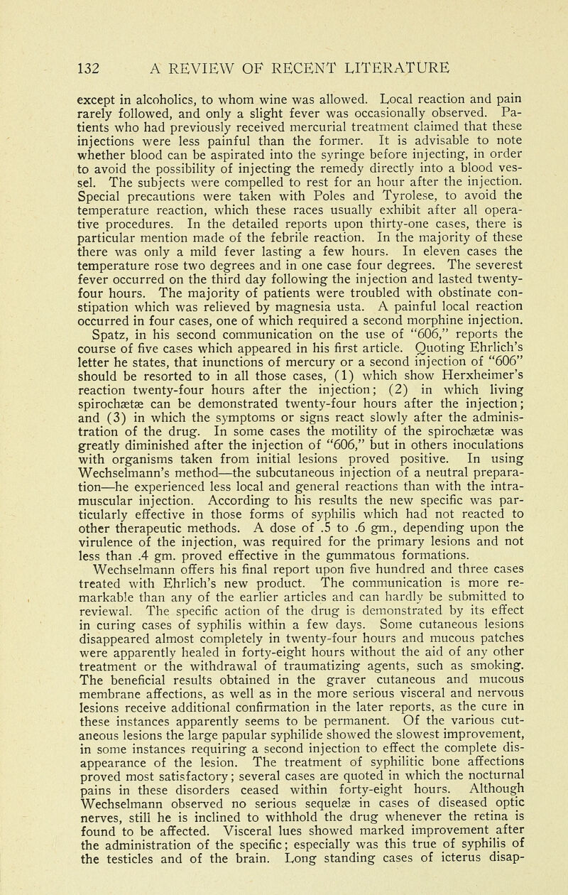 except in alcoholics, to whom wine was allowed. Local reaction and pain rarely followed, and only a slight fever was occasionally observed. Pa- tients who had previously received mercurial treatment claimed that these injections were less painful than the former. It is advisable to note whether blood can be aspirated into the syringe before injecting, in order to avoid the possibility of injecting the remedy directly into a blood ves- sel. The subjects were compelled to rest for an hour after the injection. Special precautions were taken with Poles and Tyrolese, to avoid the temperature reaction, which these races usually exhibit after all opera- tive procedures. In the detailed reports upon thirty-one cases, there is particular mention made of the febrile reaction. In the majority of these there was only a mild fever lasting a few hours. In eleven cases the temperature rose two degrees and in one case four degrees. The severest fever occurred on the third day following the injection and lasted twenty- four hours. The majority of patients were troubled with obstinate con- stipation which was relieved by magnesia usta. A painful local reaction occurred in four cases, one of which required a second morphine injection. Spatz, in his second communication on the use of 606, reports the course of five cases which appeared in his first article. Quoting Ehrlich's letter he states, that inunctions of mercury or a second injection of 606 should be resorted to in all those cases, (1) which show Herxheimer's reaction twenty-four hours after the injection; (2) in which living spirochsetse can be demonstrated twenty-four hours after the injection; and (3) in which the symptoms or signs react slowly after the adminis- tration of the drug. In some cases the motility of the spirochgetge was greatly diminished after the injection of 606, but in others inoculations with organisms taken from initial lesions proved positive. In using Wechselmann's method—the subcutaneous injection of a neutral prepara- tion—he experienced less local and general reactions than with the intra- muscular injection. According to his results the new specific was par- ticularly effective in those forms of syphilis which had not reacted to other therapeutic methods. A dose of .5 to .6 gm., depending upon the virulence of the injection, was required for the primary lesions and not less than .4 gm. proved effective in the gummatous formations. Wechselmann offers his final report upon five hundred and three cases treated with Ehrlich's new product. The communication is more re- markable than any of the earlier articles and can hardly be submitted to reviewal. The specific action of the drug is demonstrated by its effect in curing cases of syphilis within a few days. Some cutaneous lesions disappeared almost completely in twenty-four hours and mucous patches were apparently healed in forty-eight hours without the aid of any other treatment or the withdrawal of traumatizing agents, such as smoking. The beneficial results obtained in the graver cutaneous and mucous membrane affections, as well as in the more serious visceral and nervous lesions receive additional confirmation in the later reports, as the cure in these instances apparently seems to be permanent. Of the various cut- aneous lesions the large papular syphilide showed the slowest improvement, in some instances requiring a second injection to effect the complete dis- appearance of the lesion. The treatment of syphilitic bone affections proved most satisfactory; several cases are quoted in which the nocturnal pains in these disorders ceased within forty-eight hours. Although Wechselmann observed no serious sequelae in cases of diseased optic nerves, still he is inclined to withhold the drug whenever the retina is found to be affected. Visceral lues showed marked improvement^ after the administration of the specific; especially was this true of syphilis of the testicles and of the brain. Long standing cases of icterus disap-