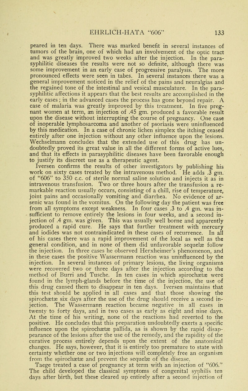 peared in ten days. There was marked benefit in several instances of tumors of the brain, one of which had an involvement of the optic tract and was greatly improved two weeks after the injection. In the para- syphilitic diseases the results were not so definite, although there was some improvement in an early case of progressive paralysis. The more pronounced effects were seen in tabes. In several instances there was a general improvement noticed in the relief of the pains and neuralgias and the regained tone of the intestinal and vesical musculature. In the para- syphilitic affections it appears that the best results are accomplished in the early cases; in the advanced cases the process has gone beyond repair. A case of malaria was greatly improved by this treatment. In five preg- nant women at term, an injection of .45 gm. produced a favorable result upon the disease without interrupting the course of pregnancy. One case of inoperable lymphosarcoma and another of psoriasis were uninfluenced by this medication. In a case of chronic lichen simplex the itching ceased entirely after one injection without any other influence upon the lesions, Wechselmann concludes that the extended use of this drug has un- doubtedly proved its great value in all the different forms of active lues, and that its effects in parasyphilitic diseases have been favorable enough to justify its discreet use as a therapeutic agent. Iversen confirms the results of other investigators by publishing his work on sixty cases treated by the intravenous method. He adds .3 gm. of 606 to 350 c.c. of sterile normal saline solution and injects it as in intravenous transfusion. Two or three hours after the transfusion a re- markable reaction usually occurs, consisting of a chill, rise of temperature, joint pains and occasionally vomiting and diarrhea. No evidence of ar- senic was found in the vomitus. On the following day the patient was free from all symptoms except weakness. In four cases .3 to .4 gm. was in- sufficient to remove entirely the lesions in four weeks, and a second in- jection of .4 gm. was given. This was usually well borne and apparently produced a rapid cure. He says that further treatment with mercury and iodides was not contraindicated in these cases of recurrence. In all of his cases there was a rapid improvement of the local as well as the general condition, and in none of them did unfavorable sequelse follow the injection. In three cases he observed Herxheimer's phenomenon, and in these cases the positive Wassermann reaction was uninfluenced by the injection. In several instances of primary lesions, the living organisms were recovered two or three days after the injection according to the method of Burri and Tusche. In ten cases in which spirochsetge were found in the lymph-glands before the time of the injection, the use of this drug caused them to disappear in ten days. Iversen maintains that this test should be applied in all cases and that those showing the spirochaetge six days after the use of the drug should receive a second in- jection. The Wassermann reaction became negative in all cases in twenty to forty days, and in two cases as early as eight and nine days. At the time of his writing, none of the reactions had reverted to the positive. He concludes that this preparation undoubtedly exerts a specific influence upon the spirochastse pallida, as is shown by the rapid disap- pearance of the lesions after the use of the remedy, and the rapidity of the curative process entirely depends upon the extent of the anatomical changes. He says, however, that it is entirely too premature to state with certainty whether one or two injections will completely free an organism from the spirochsetse and prevent the sequelse of the disease. Taege treated a case of pregnancy at term with an injection of 606. The child developed the classical symptoms of congenital syphilis ten days after birth, but these cleared up entirely after a second injection of