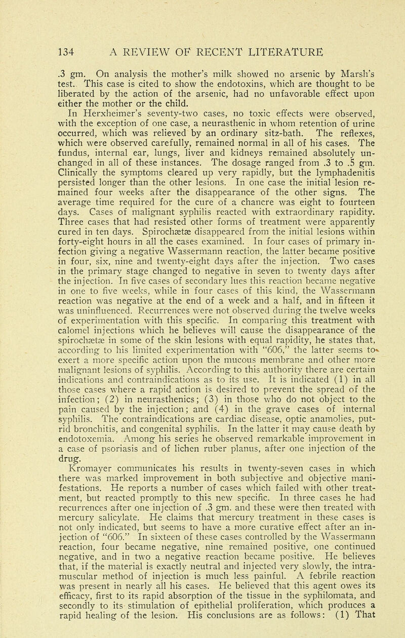 .3 gm. On analysis the mother's milk showed no arsenic by Marsh's test.. This case is cited to show the endotoxins, which are thought to be liberated by the action of the arsenic, had no unfavorable effect upon either the mother or the child. In Herxheimer's seventy-two cases, no toxic effects were observed, with the exception of one case, a neurasthenic in whom retention of urine occurred, which was relieved by an ordinary sitz-bath. The reflexes, which were observed carefully, remained normal in all of his cases. The fundus, internal ear, lungs, liver and kidneys remained absolutely un- changed in all of these instances. The dosage ranged from .3 to .5 gm. Clinically the symptoms cleared up very rapidly, but the lymphadenitis persisted longer than the other lesions. In one case the initial lesion re- mained four weeks after the disappearance of the other signs. The average time required for the cure of a chancre was eight to fourteen days. Cases of malignant syphilis reacted with extraordinary rapidity. Three cases that had resisted other forms of treatment were apparently cured in ten days. Spirochaetae disappeared from the initial lesions within forty-eight hours in all the cases examined. In four cases of primary in- fection giving a negative Wassermann reaction, the latter became positive in four, six, nine and twenty-eight days after the injection. Two cases in the primary stage changed to negative in seven to twenty days after the injection. In five cases of secondary lues this reaction became negative in one to five weeks, while in four cases of this kind, the Wassermann reaction was negative at the end of a week and a half, and in fifteen it was uninfluenced. Recurrences vv^ere not observed during the twelve weeks of experimentation with this specific. In comparing this treatment with calomel injections which he believes will cause the disappearance of the spirochsetse in some of the skin lesions with equal rapidity, he states that, according to his limited experimentation with 606, the latter seems to* exert a more specific action upon the mucous membrane and other more malignant lesions of syphilis. According to this authority there are certain indications and contraindications as to its use. It is indicated (1) in all those cases where a rapid action is desired to prevent the spread of the infection; (2) in neurasthenics; (3) in those v/ho do not object to the pain caused by the injection; and (4) in the grave cases of internal syphilis. The contraindications are cardiac disease, optic anamolies, put- rid bronchitis, and congenital syphilis. In the latter it may cause death by endotoxemia. Among his series he observed remarkable improvement in a case of psoriasis and of lichen ruber planus, after one injection of the drug. Kromayer communicates his results in twenty-seven cases in which there was marked improvement in both subjective and objective mani- festations. He reports a number of cases which failed with other treat- ment, but reacted promptly to this new specific. In three cases he had recurrences after one injection of .3 gm. and these were then treated with mercury salicylate. He claims that mercury treatment in these cases is not only indicated, but seems to have a more curative effect after an in- jection of 606. In sixteen of these cases controlled by the Wassermann reaction, four became negative, nine remained positive, one continued negative, and in two a negative reaction became positive. He believes that, if the material is exactly neutral and injected very slowly, the intra- muscular method of injection is much less painful. A febrile reaction was present in nearly all his cases. He believed that this agent owes its efficacy, first to its rapid absorption of the tissue in the syphilomata, and secondly to its stimulation of epithelial proliferation, which produces a rapid healing of the lesion. His conclusions are as follows: (1) That
