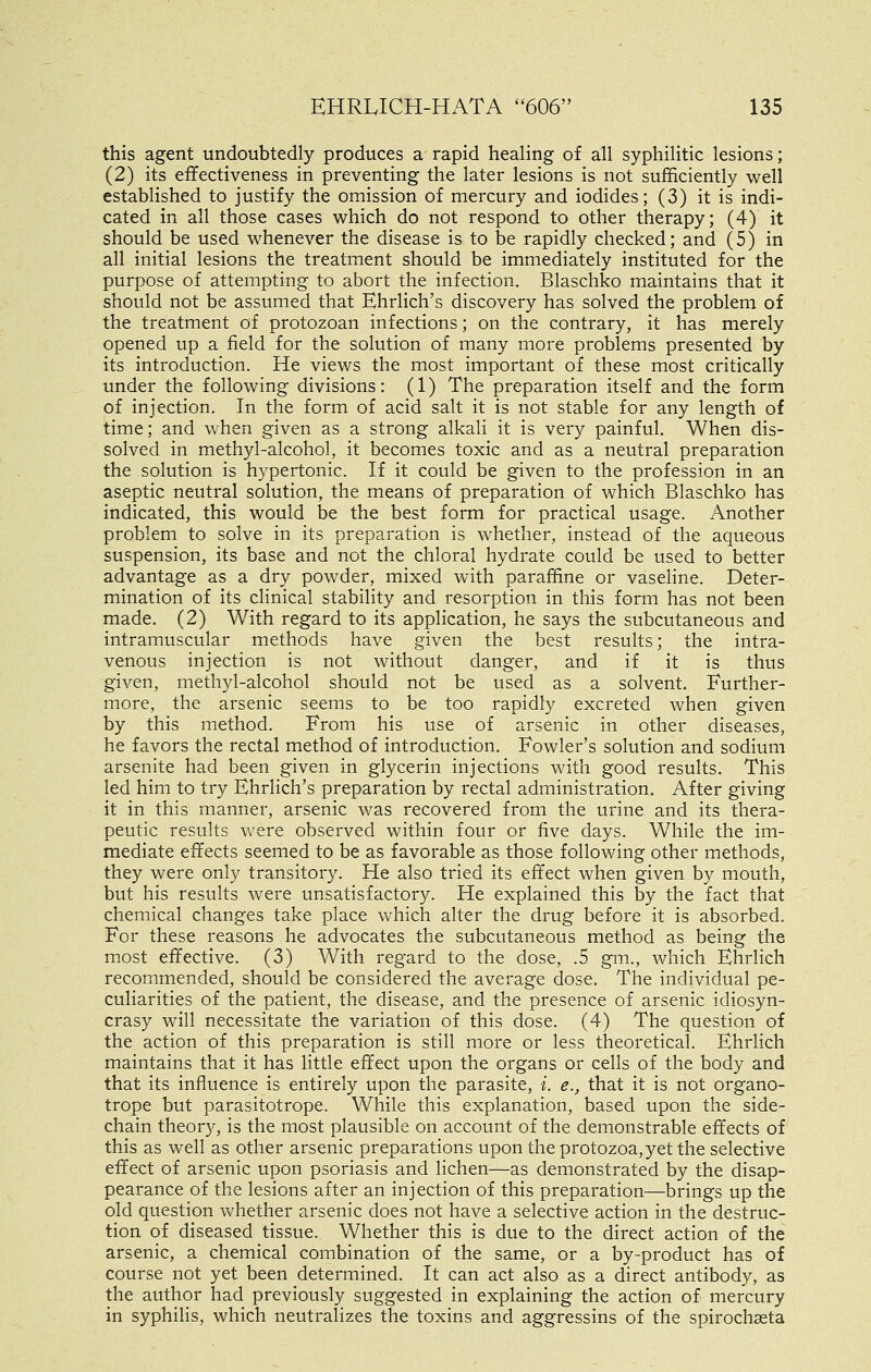 this agent undoubtedly produces a rapid healing of all syphilitic lesions; (2) its effectiveness in preventing the later lesions is not sufficiently well established to justify the omission of mercury and iodides; (3) it is indi- cated in all those cases which do not respond to other therapy; (4) it should be used whenever the disease is to be rapidly checked; and (5) in all initial lesions the treatment should be immediately instituted for the purpose of attempting to abort the infection. Blaschko maintains that it should not be assumed that Ehrlich's discovery has solved the problem of the treatment of protozoan infections; on the contrary, it has merely opened up a field for the solution of many more problems presented by its introduction. He views the most important of these most critically under the following divisions: (1) The preparation itself and the form of injection. In the form of acid salt it is not stable for any length of time; and when given as a strong alkali it is very painful. When dis- solved in methyl-alcohol, it becomes toxic and as a neutral preparation the solution is hypertonic. If it could be given to the profession in an aseptic neutral solution, the means of preparation of which Blaschko has indicated, this would be the best form for practical usage. Another problem to solve in its preparation is whether, instead of the aqueous suspension, its base and not the chloral hydrate could be used to better advantage as a dry powder, mixed with paraffine or vaseline. Deter- mination of its clinical stability and resorption in this form has not been made. (2) With regard to its application, he says the subcutaneous and intramuscular methods have given the best results; the intra- venous injection is not without danger, and if it is thus given, methyl-alcohol should not be used as a solvent. Further- more, the arsenic seems to be too rapidly excreted when given by this method. From his use of arsenic in other diseases, he favors the rectal method of introduction. Fowler's solution and sodium arsenite had been given in glycerin injections with good results. This led him to try Ehrlich's preparation by rectal administration. After giving it in this manner, arsenic was recovered from the urine and its thera- peutic results were observed within four or five days. While the im- mediate effects seemed to be as favorable as those following other methods, they were only transitory. He also tried its effect when given by mouth, but his results were unsatisfactory. He explained this by the fact that chemical changes take place Vv'hich alter the drug before it is absorbed. For these reasons he advocates the subcutaneous method as being the most effective. (3) With regard to the dose, .5 gm., which Ehrlich recommended, should be considered the average dose. The individual pe- culiarities of the patient, the disease, and the presence of arsenic idiosyn- crasy will necessitate the variation of this dose. (4) The question of the action of this preparation is still more or less theoretical. Ehrlich maintains that it has little effect upon the organs or cells of the body and that its influence is entirely upon the parasite, i. e., that it is not organo- trope but parasitotrope. While this explanation, based upon the side- chain theor}'-, is the most plausible on account of the demonstrable effects of this as well as other arsenic preparations upon the protozoa,yet the selective effect of arsenic upon psoriasis and lichen—as demonstrated by the disap- pearance of the lesions after an injection of this preparation—brings up the old question vv'hether arsenic does not have a selective action in the destruc- tion of diseased tissue. Whether this is due to the direct action of the arsenic, a chemical combination of the same, or a by-product has of course not yet been determined. It can act also as a direct antibody, as the author had previously suggested in explaining the action of mercury in syphilis, which neutralizes the toxins and aggressins of the spirochseta