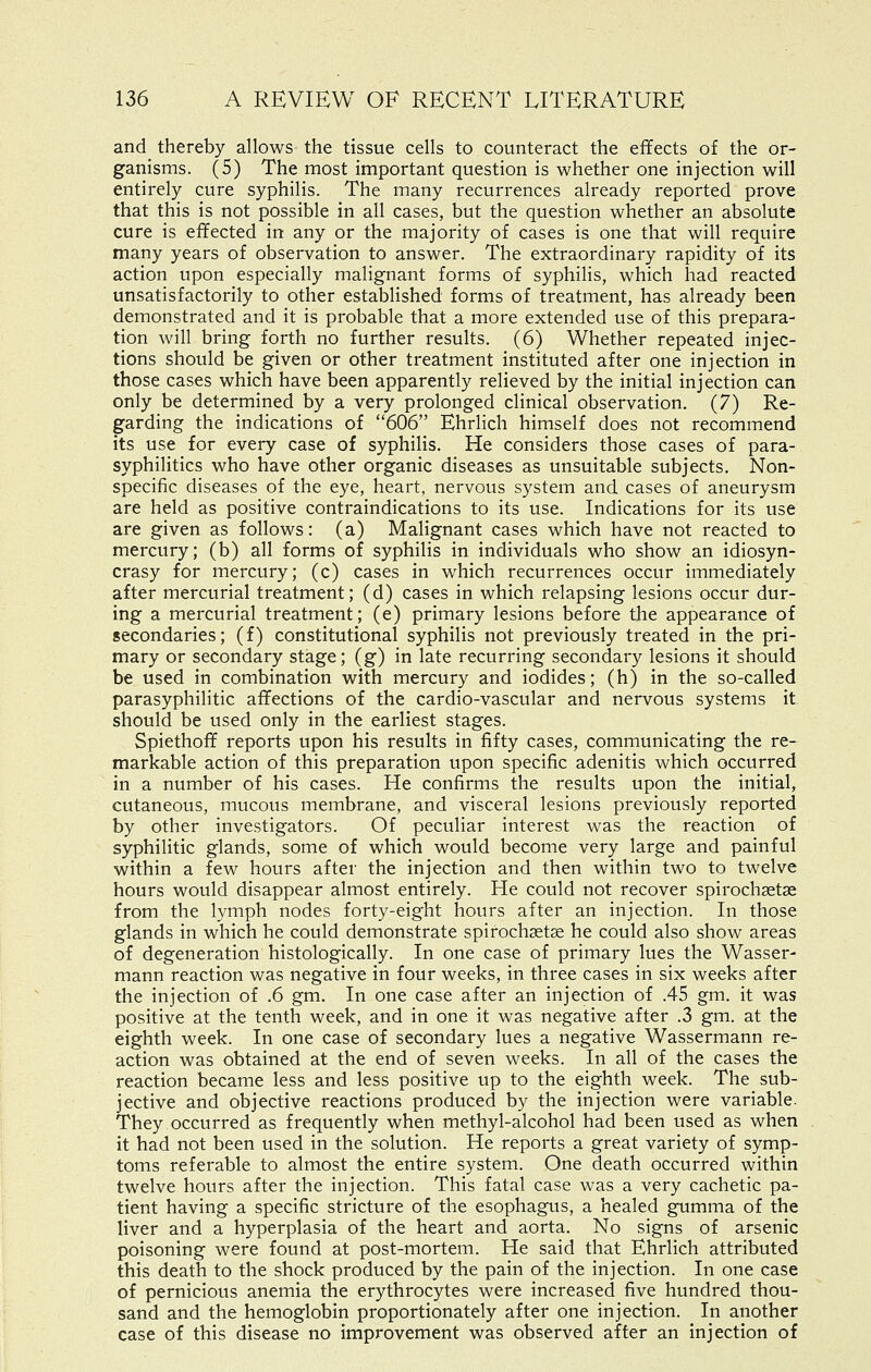 and thereby allows the tissue cells to counteract the effects of the or- ganisms. (5) The most important question is whether one injection will entirely cure syphilis. The many recurrences already reported prove that this is not possible in all cases, but the question whether an absolute cure is effected in any or the majority of cases is one that will require many years of observation to answer. The extraordinary rapidity of its action upon especially malignant forms of syphilis, which had reacted unsatisfactorily to other established forms of treatment, has already been demonstrated and it is probable that a more extended use of this prepara- tion will bring forth no further results. (6) Whether repeated injec- tions should be given or other treatment instituted after one injection in those cases which have been apparently relieved by the initial injection can only be determined by a very prolonged clinical observation. (7) Re- garding the indications of 606 Ehrlich himself does not recommend its use for every case of syphilis. He considers those cases of para- syphilitics who have other organic diseases as unsuitable subjects. Non- specific diseases of the eye, heart, nervous system and cases of aneurysm are held as positive contraindications to its use. Indications for its use are given as follows: (a) Malignant cases which have not reacted to mercury; (b) all forms of syphilis in individuals who show an idiosyn- crasy for mercury; (c) cases in which recurrences occur immediately after mercurial treatment; (d) cases in which relapsing lesions occur dur- ing a mercurial treatment; (e) primary lesions before the appearance of secondaries; (f) constitutional syphilis not previously treated in the pri- mary or secondary stage; (g) in late recurring secondary lesions it should be used in combination with mercury and iodides; (h) in the so-called parasyphilitic affections of the cardio-vascular and nervous systems it should be used only in the earliest stages. Spiethoff reports upon his results in fifty cases, communicating the re- markable action of this preparation upon specific adenitis which occurred in a number of his cases. He confirms the results upon the initial, cutaneous, mucous membrane, and visceral lesions previously reported by other investigators. Of peculiar interest was the reaction of syphilitic glands, some of which would become very large and painful within a few hours after the injection and then within two to twelve hours would disappear almost entirely. He could not recover spiroch^tas from the lymph nodes forty-eight hours after an injection. In those glands in which he could demonstrate spirochastse he could also show areas of degeneration histologically. In one case of primary lues the Wasser- mann reaction was negative in four weeks, in three cases in six weeks after the injection of .6 gm. In one case after an injection of .45 gm. it was positive at the tenth week, and in one it was negative after .3 gm. at the eighth week. In one case of secondary lues a negative Wassermann re- action was obtained at the end of seven weeks. In all of the cases the reaction became less and less positive up to the eighth week. The sub- jective and objective reactions produced by the injection were variable. They occurred as frequently when methyl-alcohol had been used as when it had not been used in the solution. He reports a great variety of symp- toms referable to almost the entire system. One death occurred within twelve hours after the injection. This fatal case was a very cachetic pa- tient having a specific stricture of the esophagus, a healed gumma of the liver and a hyperplasia of the heart and aorta. No signs of arsenic poisoning were found at post-mortem. He said that Ehrlich attributed this death to the shock produced by the pain of the injection. In one case of pernicious anemia the erythrocytes were increased five hundred thou- sand and the hemoglobin proportionately after one injection. In another case of this disease no improvement was observed after an injection of