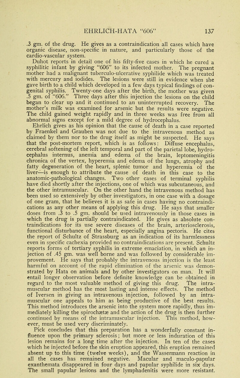.3 gm. of the drug. He gives as a contraindication all cases which have organic disease, non-specific in nature, and particularly those of the cardio-vascular system. Duhot reports in detail one of his fifty-five cases in which he cured a syphilitic infant by giving 606 to its infected mother. The pregnant mother had a malignant tuberculo-ulcerative syphilide which was treated with mercury and iodides. The lesions were still in evidence when she gave birth to a child which developed in a few days typical findings of con- genital syphilis. Twenty-one days after the birth, the mother was given .5 gm. of 606. Three days after this injection the lesions on the child began to clear up and it continued to an uninterrupted recovery. The mother's milk was examined for arsenic but the results were negative. The child gained weight rapidly and in three weeks was free from all abnormal signs except for a mild degree of hydrocephalus. Ehrlich gives as his opinion that the cause of death in a case reported by Fraenkel and Grauben was not due to the intravenous method as claimed by them nor to the drug itself as might be suspected. He says that the post-mortem report, which is as follows: Diffuse encephalus, cerebral softening of the left temporal and part of the parietal lobe, hydro- cephalus internus, anemia and edema of the brain, leptomeningitis chronica of the vertex, hyperemia and edema of the lungs, atrophy and fatty degeneration of the heart, splenic tumor and hyperemia of the liver-^is enough to attribute the cause of death in this case to the anatomic-pathological changes. Two other cases of terminal syphilis have died shortly after the injections, one of which was subcutaneous, and the other intramuscular. On the other hand the intravenous method has been used so extensively by other investigators, in one case with a dosage of one gram, that he believes it is as safe in cases having no contraindi- cations as any other means of applying this drug. He says that smaller doses from .3 to .5 gm. should be used intravenously in those cases in which the drug is partially contraindicated. He gives as absolute con- traindications for its use severe diseases of the brain, arteriosclerosis, functional disturbance of the heart, especially angina pectoris. He cites the report of Schultz of Strassburg as an indication of its harmlessness even in specific cachexia provided no contraindications are present. Schultz reports forms of tertiary syphilis in extreme emaciation, in which an in- jection of .45 gm. was well borne and was followed by considerable im- provement. He says that probably the intravenous injection is the least harmful on account of the rapid elimination of the arsenic was demon- strated by Hata on animals and by other investigators on man. It will entail longer observation before definite knowledge can be obtained in regard to the most valuable method of giving this drug. The intra- muscular method has the most lasting and intense effects. The method of Iversen in giving an intravenous injection, followed by an intra- muscular one appeals to him as being productive of the best results. This method introduces the arsenic into the system more rapidly, thus im- mediately killing the spirochastse and the action of the drug is then further continued by means of the intramuscular injection. This method, how- ever, must be used very discriminately. Pick concludes that this preparation has a wonderfully constant in- fluence upon the primary sclerosis; but more or less induration of this lesion remains for a long time after the injection. In ten of the cases which he injected before the skin eruption appeared, this eruption remained absent up to this time (twelve weeks), and the Wassermann reaction in all the cases has remained negative. Macular and maculo-papular exanthemata disappeared in four days and papular syphilide in six days. The small papular lesions and the lymphadenitis were more resistant.