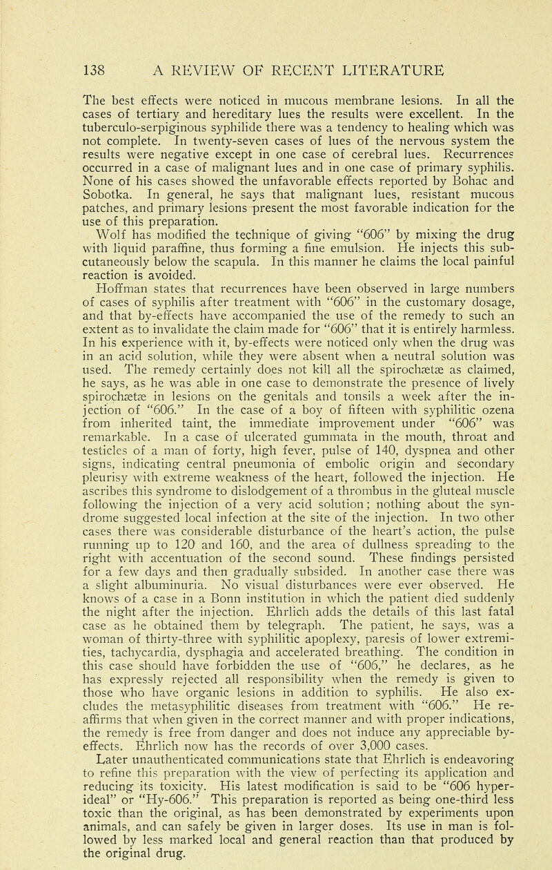 The best effects were noticed in mucous membrane lesions. In all the cases of tertiary and hereditary lues the results were excellent. In the tuberculo-serpiginous syphilide there was a tendency to healing which was not complete. In twenty-seven cases of lues of the nervous system the results were negative except in one case of cerebral lues. Recurrences occurred in a case of malignant lues and in one case of primary syphilis. None of his cases showed the unfavorable effects reported by Bohac and Sobotka. In general, he says that malignant lues, resistant mucous patches, and primary lesions present the most favorable indication for the use of this preparation. Wolf has modified the technique of giving 606 by mixing the drug with liquid paraffine, thus forming a fine emulsion. He injects this sub- cutaneously below the scapula. In this manner he claims the local painful reaction is avoided. Hoffman states that recurrences have been observed in large numbers of cases of syphilis after treatment with 606 in the customary dosage, and that by-effects have accompanied the use of the remedy to such an extent as to invalidate the claim made for 606 that it is entirely harmless. In his experience with it, by-effects were noticed only when the drug was in an acid solution, while they were absent when a neutral solution was used. The remedy certainly does not kill all the spirochsetse as claimed, he says, as he was able in one case to demonstrate the presence of lively spirochsetje in lesions on the genitals and tonsils a week after the in- jection of 606. In the case of a boy of fifteen with syphilitic ozena from inherited taint, the immediate improvement under 606 was remarkable. In a case of ulcerated gummata in the mouth, throat and testicles of a man of forty, high fever, pulse of 140, dyspnea and other signs, indicating central pneumonia of embolic origin and secondary pleurisy with extreme weakness of the heart, followed the injection. He ascribes this syndrome to dislodgement of a thrombus in the gluteal muscle following the injection of a very acid solution; nothing about the syn- drome suggested local infection at the site of the injection. In two other cases there was considerable disturbance of the heart's action, the pulse running up to 120' and 160, and the area of dullness spreading to the right v/ith accentuation of the second sound. These findings persisted for a few days and then gradually subsided. In another case there was a slight albuminuria. No visual disturbances were ever observed. He knows of a case in a Bonn institution in which the patient died suddenly the night after the injection. Ehrlich adds the details of this last fatal case as he obtained them by telegraph. The patient, he says, v/as a woman of thirty-three with syphilitic apoplexy, paresis of lower extremi- ties, tachycardia, dysphagia and accelerated breathing. The condition in this case should have forbidden the use of 606, he declares, as he has expressly rejected all responsibility when the remedy is given to those who have organic lesions in addition to syphilis. He also ex- cludes the metasyphilitic diseases from treatment with 606. He re- affirms that when given in the correct manner and with proper indications, the remedy is free from danger and does not induce any appreciable by- effects. Ehrlich now has the records of over 3,000 cases. Later unauthenticated communications state that Ehrlich is endeavoring to refine this preparation with the view of perfecting its application and reducing its toxicity. His latest modification is said to be 606 hyper- ideal or Hy-606. This preparation is reported as being one-third less toxic than the original, as has been demonstrated by experiments upon animals, and can safely be given in larger doses. Its use in man is fol- lowed by less marked local and general reaction than that produced by the original drug.