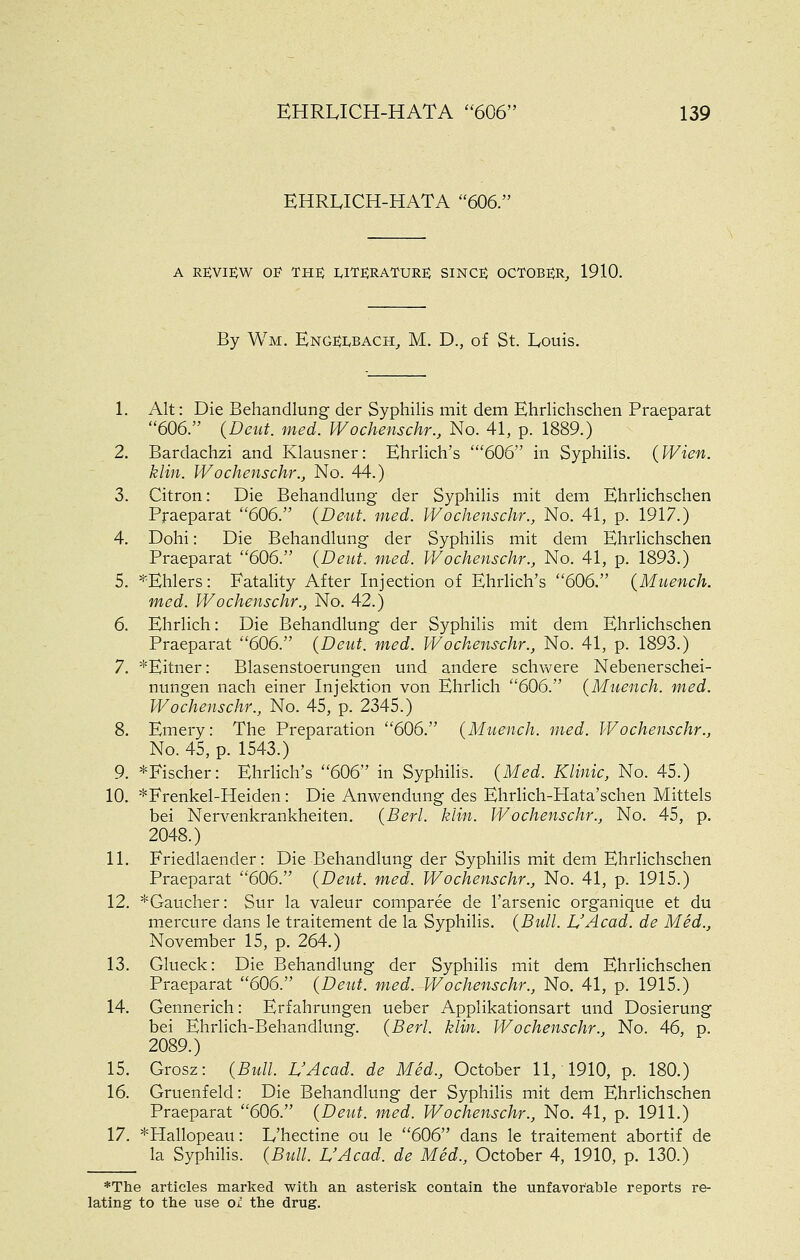 EHRUCH-HATA 606. A REVIEW 0]? THE LITERATURE SINCE OCTOBER^ 1910. By Wm. Engeebach, M. D., of St. Louis. 1. Alt: Die Behandlung der Syphilis mit dem Ehrlichschen Praeparat 606. (Deut. med. Wochenschr., No. 41, p. 1889.) 2. Bardachzi and Klausner: Ehrlich's '606 in Syphilis. {Wien. klin. Wochenschr., No. 44.) 3. Citron: Die Behandlung der Syphilis mit dem Ehrlichschen Praeparat 606. (Deut. med. Wochenschr., No. 41, p. 1917.) 4. Dohi: Die Behandlung der Syphilis mit dem Ehrlichschen Praeparat 606. (Dent. med. Wochenschr., No. 41, p. 1893.) 5. ^'Ehlers: Fatality After Injection of Ehrlich's 606. (Muench. med. Wochenschr., No. 42.) 6. Ehrlich: Die Behandlung der Syphilis mit dem Ehrlichschen Praeparat 606. (Deut. med. Wochenschr., No. 41, p. 1893.) 7. *Eitner: Blasenstoerungen und andere schwere Nebenerschei- nungen nach einer Injektion von Ehrlich 606. (Muench. med. Wochenschr., No. 45, p. 2345.) 8. Emery: The Preparation 606. (Muench. med. Wochenschr., No. 45, p. 1543.) 9. *Fischer: Ehrlich's 606 in Syphilis. (Med. Klinic, No. 45.) 10. ^Frenkel-Heiden: Die Anwendung des EhrHch-PIata'schen Mittels bei Nervenkrankheiten. (Berl. klin. Wochenschr., No. 45, p. 2048.) 11. Friedlaender: Die Behandlung der Syphilis mit dem Ehrlichschen Praeparat 606. (Deut. med. Wochenschr., No. 41, p. 1915.) 12. ^Gaucher: Sur la valeur comparee de I'arsenic organique et du mercure dans le traitement de la Syphilis. (Bull. L'Acad. de Med., November 15, p. 264.) 13. Glueck: Die Behandlung der Syphilis mit dem Ehrlichschen Praeparat 606. (Deut. med. IVochenschr., No. 41, p. 1915.) 14. Gennerich: Erfahrungen ueber Applikationsart und Dosierung bei Ehrlich-Behandlung. (Berl. klin. Wochenschr., No. 46, p. 2089.) 15. Grosz: (Bull. L'Acad. de Med., October 11, 1910, p. 180.) 16. Gruenfeld: Die Behandlung der Syphilis mit dem Ehrlichschen Praeparat 606. (Deut. med. Wochenschr., No. 41, p. 1911.) 17. *Hallopeau: L'hectine ou le 606 dans le traitement abortif de la Syphilis. (Bull. UAcad. de Med., October 4, 1910, p. 130.) *The articles marked with an asterisk contain the unfavorable reports re- lating to the use Oi the drug.