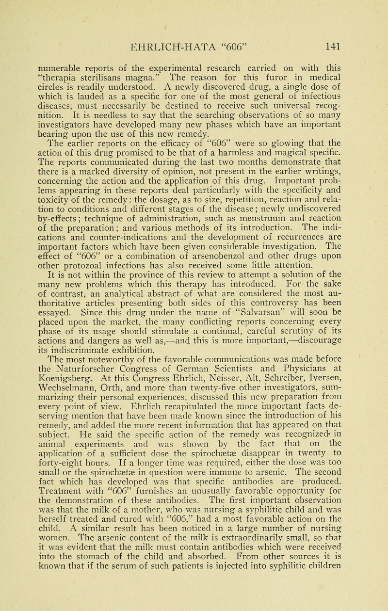numerable reports of the experimental research carried on with this therapia sterilisans magna. The reason for this furor in medical circles is readily understood. A newly discovered drug, a single dose of which is lauded as a specific for one of the most general of infectious diseases, must necessarily be destined to receive such universal recog- nition. It is needless to say that the searching observations of so many investigators have developed many new phases which have an important bearing upon the use of this new remedy. The earlier reports on the efficacy of 606 were so glowing that the action of this drug promised to be that of a harmless and magical specific. The reports communicated during the last two months demonstrate that there is a marked diversity of opinion, not present in the earlier writings, concerning the action and the application of this drug. Important prob- lems appearing in these reports deal particularly with the specificity and toxicity of the remedy: the dosage, as to size, repetition, reaction and rela- tion to conditions and different stages of the disease; newly undiscovered by-effects; technique of administration, such as menstruum and reaction of the preparation; and various methods of its introduction. The indi- cations and counter-indications and the development of recurrences are important factors which have been given considerable investigation. The effect of 606 or a combination of arsenobenzol and other drugs upon other protozoal infections has also received some little attention. It is not within the province of this review to attempt a solution of the many new problems which this therapy has introduced. For the sake of contrast, an analytical abstract of what are considered the most au- thoritative articles presenting both sides of this controversy has been essayed. Since this drug under the name of Salvarsan will soon be placed upon the market, the many conflicting reports concerning every phase of its usage should stimulate a continual, careful scrutiny of its actions and dangers as well as,—and this is more important,—discourage its indiscriminate exhibition. The most noteworthy of the favorable communications was made before the Naturforscher Congress of German Scientists and Physicians at Koenigsberg. At this Congress Ehrlich, Neisser, Alt, Schreiber, Iversen, Wechselmann, Orth, and more than twenty-five other investigators, sum- marizing their personal experiences, discussed this new preparation from every point of view. Ehrlich recapitulated the more important facts de- serving mention that have been made known since the introduction of his remedy, and added the more recent information that has appeared on that subject. He said the specific action of the remedy was recognized^ in animal experiments and was shovv^n by the fact that on the application of a sufficient dose the spirochsetae disappear in twenty to forty-eight hours. If a longer time was required, either the dose was too small or the spirochastse in question were immune to arsenic. The second fact which has developed was that specific antibodies are produced. Treatment with 606 furnishes an unusually favorable opportunity for the demonstration of these antibodies. The first important observation was that the milk of a mother, who was nursing a syphilitic child and was herself treated and cured with 606, had a most favorable action on the child. A similar result has been noticed in a large number of nursing women. The arsenic content of the milk is extraordinarily small, so that it was evident that the milk must contain antibodies which were received into the stomach of the child and absorbed. From other sources it is known that if the serum of such patients is injected into syphilitic children