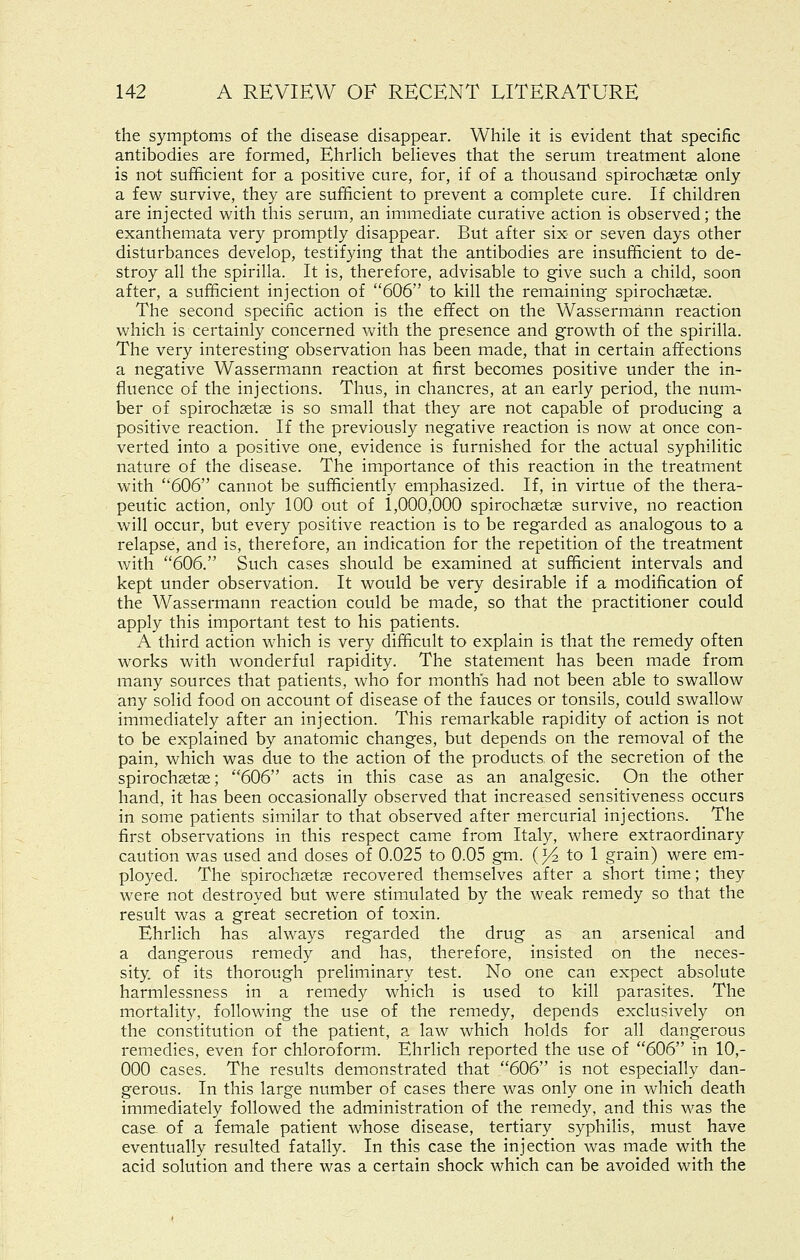 the symptoms of the disease disappear. While it is evident that specific antibodies are formed, Ehrlich believes that the serum treatment alone is not sufficient for a positive cure, for, if of a thousand spiroch3etae only a few survive, they are sufficient to prevent a complete cure. If children are injected with this serum, an immediate curative action is observed; the exanthemata very promptly disappear. But after six or seven days other disturbances develop, testifying that the antibodies are insufficient to de- stroy all the spirilla. It is, therefore, advisable to give such a child, soon after, a sufficient injection of 606 to kill the remaining spirochsetse. The second specific action is the effect on the Wassermann reaction which is certainly concerned Vv^ith the presence and growth of the spirilla. The very interesting observation has been made, that in certain affections a negative Wassermann reaction at first becomes positive under the in- fluence of the injections. Thus, in chancres, at an early period, the num- ber of spirochsetse is so small that they are not capable of producing a positive reaction. If the previously negative reaction is now at once con- verted into a positive one, evidence is furnished for the actual syphilitic nature of the disease. The importance of this reaction in the treatment with 606 cannot be sufficiently emphasized. If, in virtue of the thera- peutic action, only 100 out of 1,000,000 spirochaetse survive, no reaction will occur, but every positive reaction is to be regarded as analogous to a relapse, and is, therefore, an indication for the repetition of the treatment with 606. Such cases should be examined at sufficient intervals and kept under observation. It would be very desirable if a modification of the Wassermann reaction could be made, so that the practitioner could apply this important test to his patients. A third action which is very difficult to explain is that the remedy often works with wonderful rapidity. The statement has been made from many sources that patients, who for months had not been able to swallow any solid food on account of disease of the fauces or tonsils, could swallow immediately after an injection. This remarkable rapidity of action is not to be explained by anatomic changes, but depends on the removal of the pain, which was due to the action of the products of the secretion of the spirochsetse; 606 acts in this case as an analgesic. On the other hand, it has been occasionally observed that increased sensitiveness occurs in some patients similar to that observed after mercurial injections. The first observations in this respect came from Italy, where extraordinary caution was used and doses of 0.025 to 0.05 gm. (J4 to 1 grain) were em- ployed. The spirochsetse recovered themselves after a short time; they were not destroyed but were stimulated by the weak remedy so that the result was a great secretion of toxin. Ehrlich has always regarded the drug as an arsenical and a dangerous remedy and has, therefore, insisted on the neces- sity, of its thorough preliminary test. No one can expect absolute harmlessness in a remedy which is used to kill parasites. The mortality, following the use of the remedy, depends exclusively on the constitution of the patient, a law which holds for all dangerous remedies, even for chloroform. Ehrlich reported the use of 606 in 10,- 000 cases. The results demonstrated that 606 is not especially dan- gerous. In this large number of cases there was only one in which death immediately followed the administration of the remedy, and this was the case of a female patient whose disease, tertiary syphilis, must have eventually resulted fatally. In this case the injection was made with the acid solution and there was a certain shock which can be avoided with the