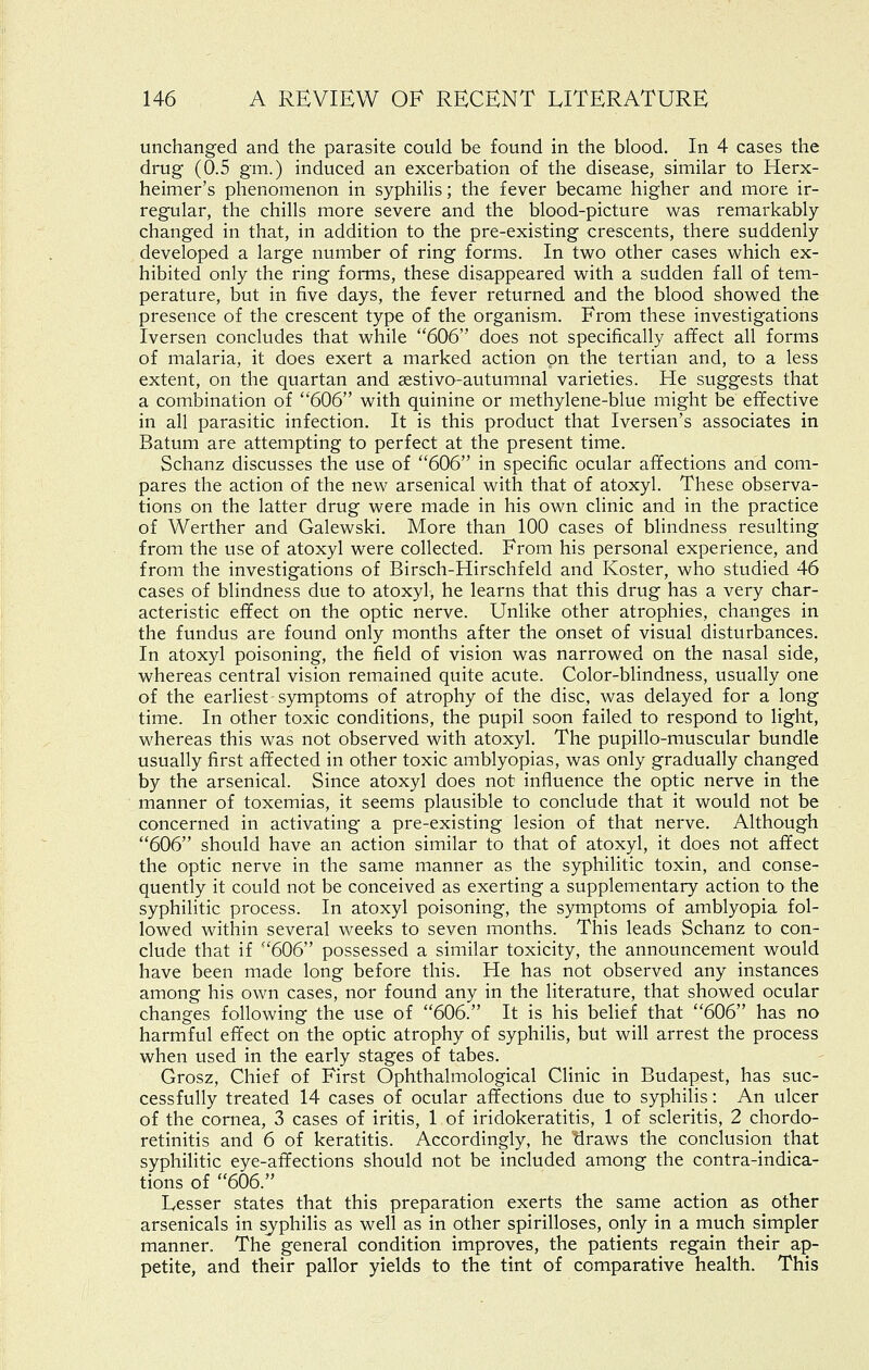 unchanged and the parasite could be found in the blood. In 4 cases the drug (0.5 gm.) induced an excerbation of the disease, similar to Herx- heimer's phenomenon in syphilis; the fever became higher and more ir- regular, the chills more severe and the blood-picture was remarkably changed in that, in addition to the pre-existing crescents, there suddenly developed a large number of ring forms. In two other cases which ex- hibited only the ring forms, these disappeared with a sudden fall of tem- perature, but in five days, the fever returned and the blood showed the presence of the crescent type of the organism. From these investigations Iversen concludes that while 606 does not specifically affect all forms of malaria, it does exert a marked action on the tertian and, to a less extent, on the quartan and sestivo-autumnal varieties. He suggests that a combination of 606 with quinine or methylene-blue might be effective in all parasitic infection. It is this product that Iversen's associates in Batum are attempting to perfect at the present time. Schanz discusses the use of 606 in specific ocular affections and com- pares the action of the new arsenical with that of atoxyl. These observa- tions on the latter drug were made in his own clinic and in the practice of Werther and Galewski. More than 100 cases of blindness resulting from the use of atoxyl were collected. From his personal experience, and from the investigations of Birsch-Hirschfeld and Koster, who studied 46 cases of blindness due to atoxyl, he learns that this drug has a very char- acteristic effect on the optic nerve. Unlike other atrophies, changes in the fundus are found only months after the onset of visual disturbances. In atoxyl poisoning, the field of vision was narrowed on the nasal side, whereas central vision remained quite acute. Color-blindness, usually one of the earliest symptoms of atrophy of the disc, was delayed for a long time. In other toxic conditions, the pupil soon failed to respond to light, whereas this was not observed with atoxyl. The pupillo-muscular bundle usually first affected in other toxic amblyopias, was only gradually changed by the arsenical. Since atoxyl does not influence the optic nerve in the manner of toxemias, it seems plausible to conclude that it would not be concerned in activating a pre-existing lesion of that nerve. Although 606 should have an action similar to that of atoxyl, it does not affect the optic nerve in the same manner as the syphilitic toxin, and conse- quently it could not be conceived as exerting a supplementary action to the syphilitic process. In atoxyl poisoning, the symptoms of amblyopia fol- lowed within several weeks to seven months. This leads Schanz to con- clude that if 606 possessed a similar toxicity, the announcement would have been made long before this. He has not observed any instances among his own cases, nor found any in the literature, that showed ocular changes following the use of 606. It is his belief that 606 has no harmful effect on the optic atrophy of syphilis, but will arrest the process when used in the early stages of tabes. Grosz, Chief of First Ophthalmological Clinic in Budapest, has suc- cessfully treated 14 cases of ocular affections due to syphilis: An ulcer of the cornea, 3 cases of iritis, 1 of iridokeratitis, 1 of scleritis, 2 chordo- retinitis and 6 of keratitis. Accordingly, he draws the conclusion that syphilitic eye-affections should not be included among the contra-indica- tions of 606. Lesser states that this preparation exerts the same action as other arsenicals in syphilis as well as in other spirilloses, only in a much simpler manner. The general condition improves, the patients regain their ap- petite, and their pallor yields to the tint of comparative health. This