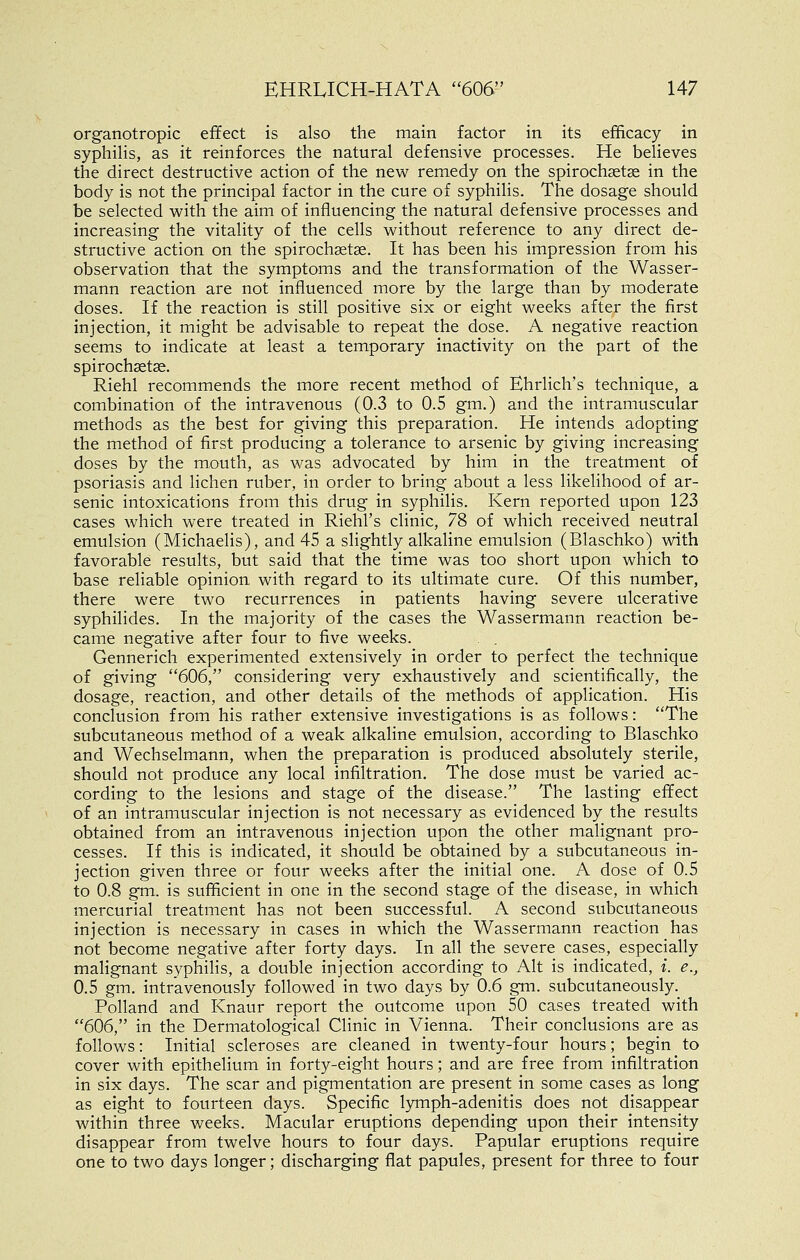 organotropic effect is also the main factor in its efficacy in syphilis, as it reinforces the natural defensive processes. He believes the direct destructive action of the new remedy on the spirochsetss in the body is not the principal factor in the cure of syphilis. The dosage should be selected with the aim of influencing the natural defensive processes and increasing the vitality of the cells without reference to any direct de- structive action on the spirochsetse. It has been his impression from his observation that the symptoms and the transformation of the Wasser- mann reaction are not influenced more by the large than by moderate doses. If the reaction is still positive six or eight weeks after the first injection, it might be advisable to repeat the dose. A negative reaction seems to indicate at least a temporary inactivity on the part of the spirochsetse. Riehl recommends the more recent method of Ehrlich's technique, a combination of the intravenous (0.3 to 0.5 gm.) and the intramuscular methods as the best for giving this preparation. He intends adopting the method of first producing a tolerance to arsenic by giving increasing doses by the mouth, as was advocated by him in the treatment of psoriasis and lichen ruber, in order to bring about a less likelihood of ar- senic intoxications from this drug in syphilis. Kern reported upon 123 cases which were treated in Riehl's clinic, 78 of which received neutral emulsion (Michaelis), and 45 a slightly alkahne emulsion (Blaschko) with favorable results, but said that the time was too short upon which to base reliable opinion with regard to its ultimate cure. Of this number, there were two recurrences in patients having severe ulcerative syphilides. In the majority of the cases the Wassermann reaction be- came negative after four to five weeks. Gennerich experimented extensively in order to perfect the technique of giving 606, considering very exhaustively and scientifically, the dosage, reaction, and other details of the methods of application. His conclusion from his rather extensive investigations is as follows: The subcutaneous method of a weak alkaline emulsion, according to Blaschko and Wechselmann, when the preparation is produced absolutely sterile, should not produce any local infiltration. The dose must be varied ac- cording to the lesions and stage of the disease. The lasting effect of an intramuscular injection is not necessary as evidenced by the results obtained from an intravenous injection upon the other malignant pro- cesses. If this is indicated, it should be obtained by a subcutaneous in- jection given three or four weeks after the initial one. A dose of 0.5 to 0.8 gm. is sufficient in one in the second stage of the disease, in which mercurial treatment has not been successful. A second subcutaneous injection is necessary in cases in which the Wassermann reaction has not become negative after forty days. In all the severe cases, especially mahgnant syphilis, a double injection according to Alt is indicated, i. e., 0.5 gm. intravenously followed in two days by 0.6 gm. subcutaneously. Polland and Knaur report the outcome upon 50 cases treated with 606, in the Dermatological Clinic in Vienna. Their conclusions are as follows: Initial scleroses are cleaned in twenty-four hours; begin to cover with epithelium in forty-eight hours; and are free from infiltration in six days. The scar and pigmentation are present in some cases as long as eight to fourteen days. Specific lymph-adenitis does not disappear within three weeks. Macular eruptions depending upon their intensity disappear from twelve hours to four days. Papular eruptions require one to two days longer; discharging flat papules, present for three to four
