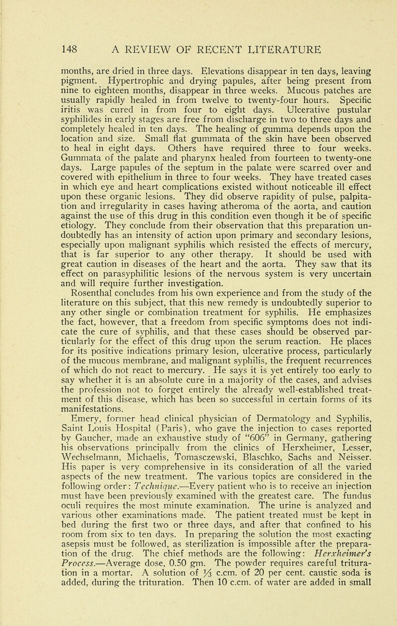months, are dried in three days. Elevations disappear in ten days, leaving pigment. Hypertrophic and drying papules, after being present from nine to eighteen months, disappear in three weeks. Mucous patches are usually rapidly healed in from twelve to twenty-four hours. Specific iritis was cured in from four to eight days. Ulcerative pustular syphilides in early stages are free from discharge in two to three days and completely healed in ten days. The healing of gumma depends upon the location and size. Small flat gummata of the skin have been observed to heal in eight days. Others have required three to four weeks. Gummata of the palate and pharynx healed from fourteen to twenty-one days. Large papules of the septum in the palate were scarred over and covered with epithelium in three to four weeks. They have treated cases in which eye and heart complications existed without noticeable ill effect upon these organic lesions. They did observe rapidity of pulse, palpita- tion and irregularity in cases having atheroma of the aorta, and caution against the use of this drug in this condition even though it be of specific etiology. They conclude from their observation that this preparation un- doubtedly has an intensity of action upon primary and secondary lesions, especially upon malignant syphilis which resisted the effects of mercury, that is far superior to any other therapy. It should be used with great caution in diseases of the heart and the aorta. They saw that its effect on parasyphilitic lesions of the nervous system is very uncertain and will require further investigation. Rosenthal concludes from his own experience and from the study of the literature on this subject, that this new remedy is undoubtedly superior to any other single or combination treatment for syphilis. He emphasizes the fact, however, that a freedom from specific symptoms does not indi- cate the cure of syphilis, and that these cases should be observed par- ticularly for the effect of this drug upon the serum reaction. He places for its positive indications primary lesion, ulcerative process, particularly of the mucous membrane, and malignant syphilis, the frequent recurrences of which do not react to mercury. He says it is yet entirely too early to say whether it is an absolute cure in a majority of the cases, and advises the profession not to forget entirely the already well-established treat- ment of this disease, which has been so successful in certain forms of its manifestations. Emery, former head clinical physician of Dermatology and Syphilis, Saint Louis Hospital (Paris), who gave the injection to cases reported by Gaucher, made an exhaustive study of 606 in Germany, gathering his observations principally from the clinics of Herxheimer, Lesser, Wechselmann, Michaelis, Tomasczewski, Blaschko, Sachs and Neisser. His paper is very comprehensive in its consideration of all the varied aspects of the new treatment. The various topics are considered in the following order: Technique.—Every patient who is to receive an injection must have been previously examined with the greatest care. The fundus oculi requires the most minute examination. The urine is analyzed and various other examinations made. The patient treated must be kept in bed during the first two or three days, and after that confined to his room from six to ten days. In preparing the solution the most exacting asepsis must be followed, as sterilization is impossible after the prepara- tion of the drug. The chief methods are the following: Herxheimer's Process.—Average dose, 0.50 gm. The powder requires careful tritura- tion in a mortar. A solution of Ys c.cm. of 20 per cent, caustic soda is added, during the trituration. Then 10 c.cm. of water are added in small