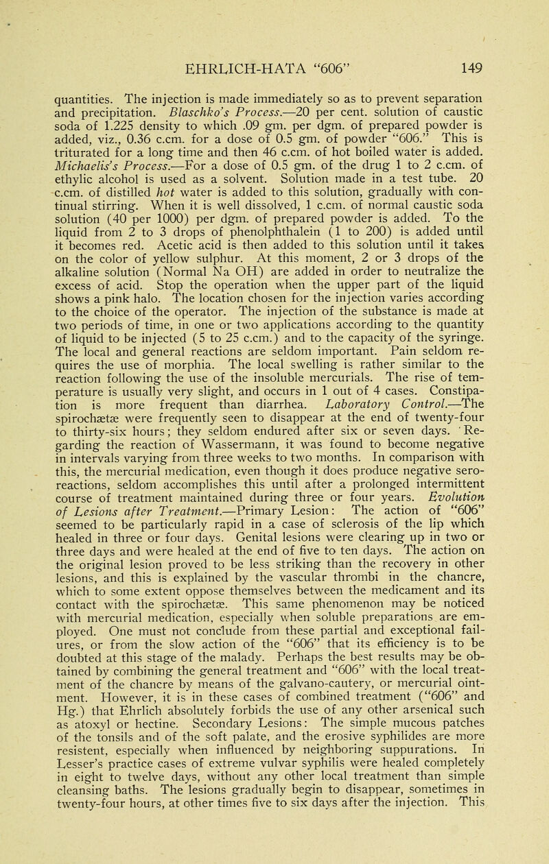 quantities. The injection is made immediately so as to prevent separation and precipitation. Blaschko's Process.—20 per cent, solution of caustic soda of 1.225 density to which .09 gm. per dgm. of prepared powder is added, viz., 0.36 c.cm. for a dose of 0.5 gm. of powder 606. This is triturated for a long time and then 46 c.cm. of hot boiled water is added. Michaelis's Process.—For a dose of 0.5 gm. of the drug 1 to 2 c.cm. of ethylic alcohol is used as a solvent. Solution made in a test tube. 20 c.cm. of distilled hot water is added to this solution, gradually with con- tinual stirring. When it is well dissolved, 1 c.cm. of normal caustic soda solution (40 per 1000) per dgm. of prepared powder is added. To the liquid from 2 to 3 drops of phenolphthalein (1 to 200) is added until it becomes red. Acetic acid is then added to this solution until it takes on the color of yellow sulphur. At this moment, 2 or 3 drops of the alkaline solution (Normal Na OH) are added in order to neutralize the excess of acid. Stop the operation when the upper part of the Hquid shows a pink halo. The location chosen for the injection varies according to the choice of the operator. The injection of the substance is made at two periods of time, in one or two applications according to the quantity of liquid to be injected (5 to 25 c.cm.) and to the capacity of the syringe. The local and general reactions are seldom important. Pain seldom re- quires the use of morphia. The local swelling is rather similar to the reaction following the use of the insoluble mercurials. The rise of tem- perature is usually very slight, and occurs in 1 out of 4 cases. Constipa- tion is more frequent than diarrhea. Laboratory Control.—The spirochsetas were frequently seen to disappear at the end of twenty-four to thirty-six hours; they seldom endured after six or seven days. ' Re- garding the reaction of Wassermann, it was found to become negative in intervals varying from three weeks to two months. In comparison with this, the mercurial medication, even though it does produce negative sero- reactions, seldom accomplishes this until after a prolonged intermittent course of treatment maintained during three or four years. Evolution of Lesions after Treatment.—Primary Lesion: The action of 606 seemed to be particularly rapid in a case of sclerosis of the lip which healed in three or four days. Genital lesions were clearing up in two or three days and were healed at the end of five to ten days. The action on the original lesion proved to be less striking than the recovery in other lesions, and this is explained by the vascular thrombi in the chancre, which to some extent oppose themselves between the medicament and its contact with the spirochsetse. This same phenomenon may be noticed with mercurial medication, especially when soluble preparations, are em- ployed. One must not conclude from these partial and exceptional fail- ures, or from the slow action of the 606 that its efficiency is to be doubted at this stage of the malady. Perhaps the best results may be ob- tained by combining the general treatment and 606 with the local treat- ment of the chancre by means of the galvano-cautery, or mercurial oint- ment. However, it is in these cases of combined treatment (606 and Hg.) that Ehrlich absolutely forbids the use of any other arsenical such as atoxyl or hectine. Secondary Lesions: The simple mucous patches of the tonsils and of the soft palate, and the erosive syphilides are more resistent, especially when influenced by neighboring suppurations. In Lesser's practice cases of extreme vulvar syphilis were healed completely in eight to twelve days, without any other local treatment than simple cleansing baths. The lesions gradually begin to disappear, sometimes in twenty-four hours, at other times five to six days after the injection. This