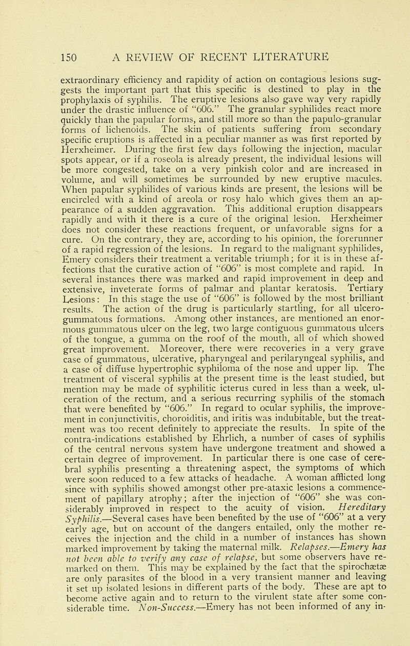 extraordinary efficiency and rapidity of action on contagious lesions sug- gests the important part that this specific is destined to play in the prophylaxis of syphilis. The eruptive lesions also gave way very rapidly under the drastic influence of 606. The granular syphilides react more quickly than the papular forms, and still more so than the papulo-granular forms of lichenoids. The skin of patients suffering from secondary specific eruptions is affected in a peculiar manner as was first reported by Herxheimer, During the first few days following the injection, macular spots appear, or if a roseola is already present, the individual lesions will be more congested, take on a very pinkish color and are increased in volume, and will sometimes be surrounded by new eruptive macules. When papular syphilides of various kinds are present, the lesions will be encircled with a kind of areola or rosy halo which gives them an ap- pearance of a sudden aggravation. This additional eruption disappears rapidly and with it there is a cure of the original lesion. Herxheimer does not consider these reactions frequent, or unfavorable signs for a cure. On the contrary, they are, according to his opinion, the forerunner of a rapid regression of the lesions. In regard to the malignant syphilides, Emery considers their treatment a veritable triumph; for it is in these af- fections that the curative action of 606 is most complete and rapid. In several instances there was marked and rapid improvement in deep and extensive, inveterate forms of palmar and plantar keratosis. Tertiary Lesions: In this stage the use of 606 is followed by the most brilliant results. The action of the drug is particularly startling, for all ulcero- gummatous formations. Among other instances, are mentioned an enor- mous gummatous ulcer on the leg, two large contiguous gummatous ulcers of the tongue, a gumma on the roof of the mouth, all of which showed great improvement. Moreover, there were recoveries in a very grave case of gummatous, ulcerative, pharyngeal and perilaryngeal syphilis, and a case of diffuse hypertrophic syphiloma of the nose and upper lip. The treatment of visceral syphilis at the present time is the least studied, but mention may be made of syphilitic icterus cured in less than a week, ul- ceration of the rectum, and a serious recurring syphilis of the stomach that were benefited by 606. In regard to ocular syphilis, the improve- ment in conjunctivitis, choroiditis, and iritis was indubitable, but the treat- ment was too recent definitely to appreciate the results. In spite of the contra-indications established by Ehrlich, a number of cases of syphilis of the central nervous system have undergone treatment and showed a certain degree of improvement. In particular there is one case of cere- bral syphilis presenting a threatening aspect, the symptoms of which were soon reduced to a few attacks of headache. A woman afflicted long since with syphilis showed amongst other pre-ataxic lesions a commence- ment of pajpillary atrophy; after the injection of 606 she was con- siderably improved in respect to the acuity of vision. Hereditary Syphilis.—Several cases have been benefited by the use of 606 at a very early age, but on account of the dangers entailed, only the mother re- ceives the injection and the child in a number of instances has shown marked improvement by taking the maternal milk. Relapses.—Bmery has not been able to verify any case of relapse, but some observers have re- marked on them. This may be explained by the fact that the spiroch^tae are only parasites of the blood in a very transient manner and leaving it set up isolated lesions in different parts of the body. These are apt to become active again and to return to the virulent state after some con- siderable time. Non-Success.—Emery has not been informed of any in-