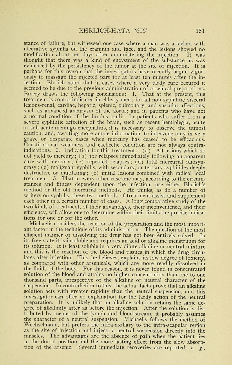 stance of failure, but witnessed one case where a man was attacked with ulcerative syphilis on the cranium and face, and the lesions showed no modification about ten days after administering the injection. It was thought that there was a kind of encystment of the substance as was evidenced by the persistency of the tumor at the site of injection. It is perhaps for this reason that the investigators have recently begun vigor- ously to massage the injected part for at least ten minutes after the in- jection. Ehrlich noted that in cases where a very tardy cure occured it seemed to be due to the previous administration of arsenical preparations. Emery draws the following conclusions: 1. That at the present, this treatment is contra-indicated in elderly men; for all non-syphilitic visceral lesions-renal, cardiac, hepatic, splenic, pulmonary, and vascular affections, such as advanced aneurysm of the aorta; and in patients who have not a normal condition of the fundus oculi. In patients who suffer from a severe syphilitic affection of the brain, such as recent hemiplegia, acute or sub-acute meningo-encephalitis, it is necessary to observe the utmost caution, and, awaiting more ample information, to intervene only in very grave or desparate cases when mercury has ceased to be efficacious. Constitutional weakness and cachectic condition are not always contra- indications. 2. Indication for this treatment: (a) All lesions which do not yield to mercury; (b) for relapses immediately following an apparent cure with mercury; (c) repeated relapses; (d) total mercurial idiosyn- crasy; (e) malignant syphilis, with secondary, or tertiary syphilides deeply destructive or mutilating; (f) initial lesions combined with radical local treatment. 3. That in every other case one may, according to the circum- stances and fitness dependent upon the infection, use either Ehrlich's method or the old mercurial methods. He thinks, as do a number of writers on syphilis, these two methods of treatment assist and supplement each other in a certain number of cases. A long comparative study of the two kinds of treatment, of their advantages, their inconvenience, and their efficiency, will allow one to determine within their limits the precise indica- tions for one or for the other. Michaelis considers the reaction of the preparation and the most import- ant factor in the technique of its administration. The question of the most efficient manner of dissolving the drug has not been entirely solved. In its free state it is insoluble and requires an acid or alkaline menstruum for its solution. It is least soluble in a very dilute alkaline or neutral mixture and this is the reaction of the blood and tissues in which the drug circu- lates after injection. This, he believes, explains its low degree of toxicity^ as compared with other arsenicals, which are more readily dissolved in the fluids of the body. For this reason, it is never found in concentrated solution of the blood and attains no higher concentration than one to one thousand parts, irrespective of the alkaline or neutral character of the suspension. In contradiction to this, the actual facts prove that an alkaline solution acts with greater rapidity than the neutral suspension, and this investigator can offer no explanation for the tardy action of the neutral preparation. It is unlikely that an alkaline solution retains the same de- gree of alkalinity after as before the injection. After the solution is dis- tributed by means of the lymph and blood-stream, it probably assumes the character of a neutral suspension. Michaelis follows the method of Wechselmann, but prefers the infra-axillary to the infra-scapular region as the site of injection and injects a neutral suspension directly into the muscles. The advantages are the absence of pain when the patient lies in the dorsal position and the more lasting effect from the slow absorp- tion of the arsenic. Several immediate recoveries are reported, e. g.,