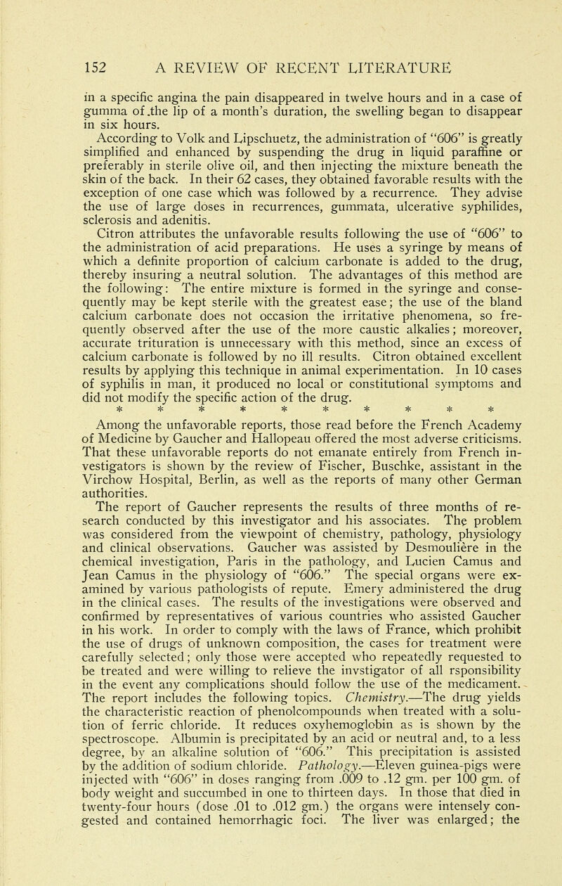 in a specific angina the pain disappeared in twelve hours and in a case of gumma of .the lip of a month's duration, the sweUing began to disappear in six hours. According to Volk and Lipschuetz, the administration of 606 is greatly- simplified and enhanced by suspending the drug in liquid paraffine or preferably in sterile olive oil, and then injecting the mixture beneath the skin of the back. In their 62 cases, they obtained favorable results with the exception of one case which was followed by a recurrence. They advise the use of large doses in recurrences, gummata, ulcerative syphilides, sclerosis and adenitis. Citron attributes the unfavorable results following the use of 606 to the administration of acid preparations. He uses a syringe by means of which a definite proportion of calcium carbonate is added to the drug, thereby insuring a neutral solution. The advantages of this method are the following: The entire mixture is formed in the syringe and conse- quently may be kept sterile with the greatest ease; the use of the bland calcium carbonate does not occasion the irritative phenomena, so fre- quently observed after the use of the more caustic alkalies; moreover, accurate trituration is unnecessary with this method, since an excess of calcium carbonate is followed by no ill results. Citron obtained excellent results by applying this technique in animal experimentation. In 10 cases of syphilis in man, it produced no local or constitutional symptoms and did not modify the specific action of the drug. Among the unfavorable reports, those read before the French Academy of Medicine by Gaucher and Hallopeau offered the most adverse criticisms. That these unfavorable reports do not emanate entirely from French in- vestigators is shown by the review of Fischer, Buschke, assistant in the Virchow Hospital, Berhn, as well as the reports of many other German authorities. The report of Gaucher represents the results of three months of re- search conducted by this investigator and his associates. The problem was considered from the viewpoint of chemistry, pathology, physiology and clinical observations. Gaucher was assisted by Desmouliere in the chemical investigation, Paris in the pathology, and Lucien Camus and Jean Camus in the physiology of 606. The special organs were ex- amined by various pathologists of repute. Emery administered the drug in the clinical cases. The results of the investigations were observed and confirmed by representatives of various countries who assisted Gaucher in his work. In order to comply with the laws of France, which prohibit the use of drugs of unknown composition, the cases for treatment were carefully selected; only those were accepted who repeatedly requested to be treated and were willing to relieve the invstigator of all rsponsibility in the event any complications should follow the use of the medicament. The report includes the following topics. Chemistry.—The drug yields the characteristic reaction of phenolcompounds when treated with a solu- tion of ferric chloride. It reduces oxyhemoglobin as is shown by the spectroscope. Albumin is precipitated by an acid or neutral and, to a less degree, by an alkaline solution of 606. This precipitation is assisted by the addition of sodium chloride. Pathology.—Eleven guinea-pigs were injected with 606 in doses ranging from .009 to .12 gm. per 100 gm. of body weight and succumbed in one to thirteen days. In those that died in twenty-four hours (dose .01 to .012 gm.) the organs were intensely con- gested and contained hemorrhagic foci. The liver was enlarged; the