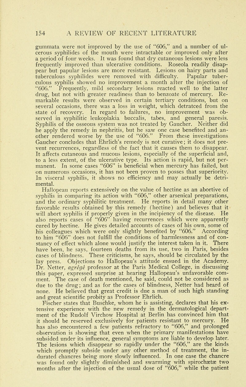 gummata were not improved by the use of 606, and a number of ul- cerous syphilides of the mouth were intractable or improved only after a period of four weeks. It was found that dry cutaneous lesions were less frequently improved than ulcerative conditions. Roseola readily disap- pear but papular lesions are more resistant. Lesions oh hairy parts and tuberculous syphilides were removed with difficulty. Papular tuber- culous syphilis showed no improvement a month after the injection of 606. Frequently, mild secondary lesions reacted well to the latter drug, but not with greater readiness than to benzoate of mercury. Re- markable results were observed in certain tertiary conditions, but on several occasions, there was a loss in weight, which detratced from the state of recovery. In regard to failures, no improvement was ob- served in syphilitic leukoplakia buccalis, tabes, and general paresis. Syphilis of the osseous system was not treated by Gaucher. Neither did he apply the remedy in nephritis, but he saw one case benefited and an- other rendered worse by the use of 606. From these investigations Gaucher concludes that Ehrlich's remedy is not curative; it does not pre- vent recurrences, regardless of the fact that it causes them to disappear. It affects cutaneous and mucous lesions, especially of the superficial and, to a less extent, of the ulcerative type. Its action is rapid, but not per- manent. In some cases 606 is beneficial when mercury has failed, but on numerous occasions, it has not been proven to posses that superiority. In visceral syphilis, it shows no efficiency and may actually be detri- mental. Hallopeau reports extensively on the value of hectine as an abortive of syphilis in comparing its action with 606, other arsenical preparations, and the ordinary syphilitic treatment. He reports in detail many other favorable results obtained by this remedy (hectine) and believes that it will abort syphilis if properly given in the incipiency of the disease. He also reports cases of 606 having recurrences which were apparently cured by hectine. He gives detailed accounts of cases of his own, some of his colleagues which were only slightly benefited by 606. According to him 606 does not fulfill the conditions of harmlessness and of con- stancy of effect which alone would justify the interest taken in it. There have been, he says, fourteen deaths from its use, two in Paris, besides cases of blindness. These criticisms, he says, should be circulated by the lay press. Objections to Hallopeau's attitude ensued in the Academy. Dr. Netter, agrege professor at the Paris Medical College, in discussing this paper, expressed surprise at hearing Hallopeau's unfavorable com- ment. The case of death mentioned, he said, could not be considered as due to the drug; and as for the cases of blindness, Netter had heard of none. He believed that great credit is due a man of such high standing and great scientific probity as Professor Ehrlich. Fischer states that Buschke, whom he is assisting, declares that his ex- tensive experience with the new remedy in the dermatological depart- ment of the Rudolf Virchow Hospital at Berlin has convinced him that it should be reserved exclusively for patients resistant to mercury. He has also encountered a few patients refractory to 606, and prolonged observation is showing that even when the primary manifestations have subsided under its influence, general symptoms are liable to develop later. The lesions which disappear so rapidly under the 606, are the kinds which promptly subside under any other method of treatment, the in- durated chancres being more slowly influenced. In one case the chancre was found only slightly diminished and swarming with spirochsetse two months after the injection of the usual dose of 606, while the patient