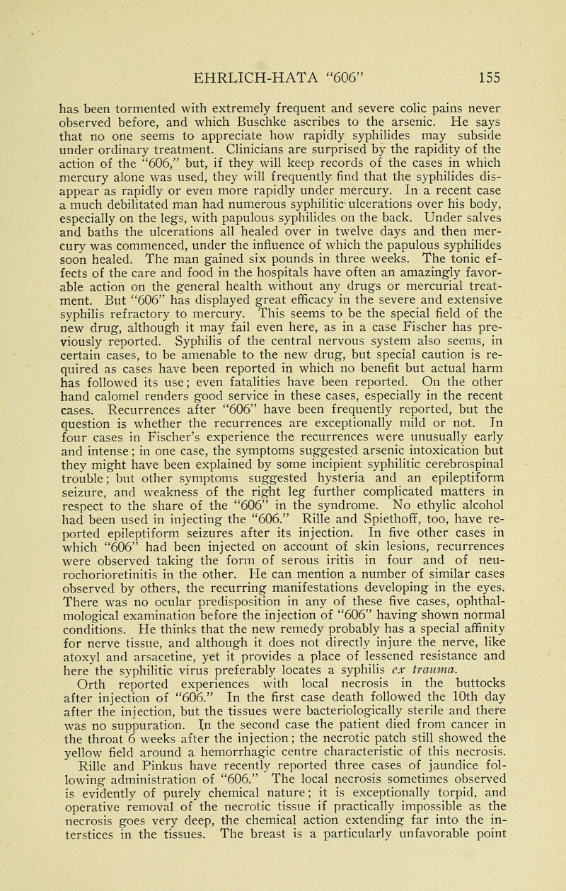 has been tormented with extremely frequent and severe colic pains never observed before, and which Buschke ascribes to the arsenic. He says that no one seems to appreciate how rapidly syphilides may subside under ordinary treatment. Clinicians are surprised by the rapidity of the action of the ''606, but, if they will keep records of the cases in which mercury alone was used, they will frequently find that the syphilides dis- appear as rapidly or even more rapidly under mercury. In a recent case a much debilitated man had numerous syphilitic ulcerations over his body, especially on the legs, with papulous syphilides on the back. Under salves and baths the ulcerations all healed over in twelve days and then mer- cury was commenced, under the influence of which the papulous syphilides soon healed. The man gained six pounds in three weeks. The tonic ef- fects of the care and food in the hospitals have often an amazingly favor- able action on the general health without any drugs or mercurial treat- ment. But ''606 has displayed great efficacy in the severe and extensive syphilis refractory to mercury. This seems to be the special field of the new drug, although it may fail even here, as in a case Fischer has pre- viously reported. Syphilis of the central nervous system also seems, in certain cases, to be amenable to the new drug, but special caution is re- quired as cases have been reported in which no benefit but actual harm has followed its use; even fatalities have been reported. On the other hand calomel renders good service in these cases, especially in the recent cases. Recurrences after 606 have been frequently reported, but the question is whether the recurrences are exceptionally mild or not. In four cases in Fischer's experience the recurrences were unusually early and intense; in one case, the symptoms suggested arsenic intoxication but they might have been explained by some incipient syphilitic cerebrospinal trouble; but other symptoms suggested hysteria and an epileptiform seizure, and weakness of the right leg further complicated matters in respect to the share of the 606 in the syndrome. No ethylic alcohol had been used in injecting the 606. Rille and Spiethoff, too, have re- ported epileptiform seizures after its injection. In five other cases in which 606 had been injected on account of skin lesions, recurrences were observed taking the form of serous iritis in four and of neu- rochorioretinitis in the other. He can mention a number of similar cases observed by others, the recurring manifestations developing in the eyeS; There was no ocular predisposition in any of these five cases, ophthal- mological examination before the injection of 606 having shown normal conditions. He thinks that the new remedy probably has a special affinity for nerve tissue, and although it does not directly injure the nerve, like atoxyl and arsacetine, yet it provides a place of lessened resistance and here the syphilitic virus preferably locates a syphilis ex trauma. Orth reported experiences with local necrosis in the buttocks after injection of 606. In the first case death followed the 10th day after the injection, but the tissues were bacteriologically sterile and there was no suppuration. In the second case the patient died from cancer in the throat 6 weeks after the injection; the necrotic patch still showed the yellow field around a hemorrhagic centre characteristic of this necrosis. Rille and Pinkus have recently reported three cases of jaundice fol- lowing administration of 606. The local necrosis sometimes observed is evidently of purely chemical nature; it is exceptionally torpid, and operative removal of the necrotic tissue if practically impossible as the necrosis goes very deep, the chemical action extending far into the in- terstices in the tissues. The breast is a particularly unfavorable point