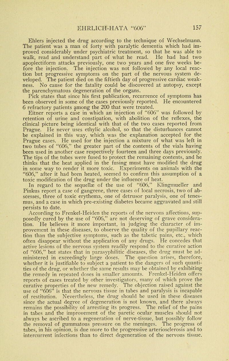 Ehlers injected the drug according to the technique of Wechselmann. The patient was a man of forty with paralytic dementia which had im- proved considerably under psychiatric treatment, so that he was able to walk, read and understand part of what he read. He had had two apoplectiform attacks previously, one two years and one five weeks be- fore the injection. The injection was not followed by any local reac- tion but progressive symptoms on the part of the nervous system de- veloped. The patient died on the fiftieth day of progressive cardiac weak- ness. No cause for the fatality could be discovered at autopsy, except the parenchymatous degeneration of the organs. Pick states that since his first publication, recurrence of symptoms has been observed in some of the cases previously reported. He encountered 6 refractory patients among the 200 that were treated. Eitner reports a case in which an injection of 606 was followed by retention of urine and constipation, with abolition of the reflexes, the clinical picture being identical with that of the two cases reported from Prague. He never uses ethylic alcohol, so that the disturbances cannot be explained in this way, which was the explanation accepted for the Prague cases. He used for the injection a mixture of what was left in two tubes of 606, the greater part of the contents of the vials having been used in another case respectively fourteen and three days previously. The tips of the tubes were fused to protect the remaining contents, and he thinks that the heat applied in the fusing must have modified the drug in some way to render it more toxic. Experiments on animals with the 606, after it had been heated, seemed to confirm this assumption of a toxic modification of the drug under the influence of heat. In regard to the sequellas of the use of ''606, Klingmueller and Pinkus report a case of gangrene, three cases of local necrosis, two of ab- scesses, three of toxic erythema, one of detrusor paralysis, one of tenes- mus, and a case in which pre-existing diabetes became aggravated and still persists to date. According to Frenkel-Heiden the reports of the nervous aft'ections, sup- posedly cured by the use of 606, are not deserving of grave considera- tion. He believes it more important, in judging the character of im- provement in these diseases, to observe the quality of the pupillary reac- tion than the subjective symptoms, such as the tabetic pains, etc., which often disappear without the application of any drugs. He concedes that active lesions of the nervous system readily respond to the curative action of 606, but states that in parasyphilitic diseases, the drug must be ad- ministered in exceedingly large doses. The question arises, therefore, whether it is justifiable to subject a patient to the dangers of such quanti- ties of the drug, or whether the same results may be obtained by exhibiting the remedy in repeated doses in smaller amounts. Frenkel-Heiden offers reports of cases treated by other investigators, many of which prove the curative properties of the new remedy. The objection raised against the use of 606 is that the nervous tissue in tabes and paralysis is incapable of restitution. Nevertheless, the drug should be used in these diseases since the actual degree of degeneration is not known, and there always remains the possibility of arresting its progress. The relief of the pains in tabes and the improvement of the paretic ocular muscles should not always be ascribed to a regeneration of nerve-tissue, but possibly follow the removal of gummatous pressure on the meninges. The progress of tabes, in his opinion, is due more to the progressive arteriosclerosis and to intercurrent infections than to direct degeneration of the nervous tissue.