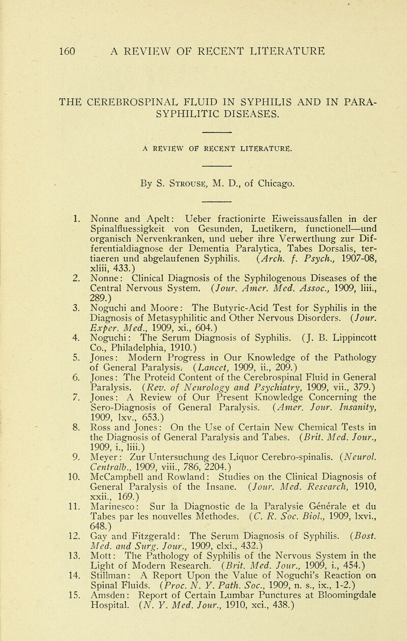 THE CEREBROSPINAL FLUID IN SYPHILIS AND IN PARA- SYPHILITIC DISEASES. A REVIEW OF RECENT LITERATURE. By S. Strouse, M. D., of Chicago. L Nonne and Apelt: Ueber fractionirte Eiweissausfalien in der Spinalfluessigkeit von Gesunden, Luetikern, functionell—und organisch Nervenkranken, und ueber ihre Verwerthung zur Dif- ferentialdiagnose der Dementia Paralytica, Tabes Dorsalis, ter- tiaeren und abgelaufenen Syphilis. (Arch. f. Psych., 1907-08, xliii, 433.) 2. Nonne: Clinical Diagnosis of the Syphilogenous Diseases of the Central Nervous System. (Jour. Amer. Med. Assoc, 1909, liii., 289.) 3. Noguchi and Moore: The Butyric-Acid Test for Syphilis in the Diagnosis of Metasyphilitic and Other Nervous Disorders. (Jour. Bxper. Med., 1909, xi., 604.) 4. Noguchi: The Serum Diagnosis of Syphilis. (J. B. Lippincott Co., Philadelphia, 1910.) 5. Jones: Modern Progress in Our Knowledge of the Pathology of General Paralysis. (Lancet, 1909, ii., 209.) 6. Jones : The Proteid Content of the Cerebrospinal Fluid in General Paralysis. (Rev. of Neurology and Psychiatry, 1909, vii., 379.) 7. Jones: A Review of Our Present Knowledge Concerning the Sero-Diagnosis of General Paralysis. (Amer. Jour. Insanity, 1909, Ixv., 653.) 8. Ross and Jones: On the Use of Certain New Chemical Tests in the Diagnosis of General Paralysis and Tabes. (Brit. Med. Jour., 1909, i., liii.) 9. Meyer: Zur Untersuchung des Liquor Cerebro-spinalis. (Neurol. Centralb., 1909, viii., 786, 2204.) 10. McCampbell and Rowland: Studies on the Clinical Diagnosis of General Paralysis of the Insane. (Jour. Med. Research, 1910, xxii., 169.) 11. Marinesco: Sur la Diagnostic de la Paralysie Generale et du Tabes par les nouvelles Methodes. (C. R. Soc. Biol., 1909, Ixvi., 648.) 12. Gay and Fitzgerald: The Serum Diagnosis of Syphilis. (Bost. Med. and Surg. Jour., 1909, clxi., 432.) 13. Mott: The Pathology of Syphilis of the Nervous System in the Light of Modern Research. (Brit. Med. Jour., 1909, i., 454.) 14. Stillman: A Report Upon the Value of Noguchi's Reaction on Spinal Fluids. (Proc. N. Y. Path. Soc, 1909, n. s., ix., 1-2.) 15. Amsden: Report of Certain Lumbar Punctures at Bloomingdale Hospital. (A^. Y. Med. Jour., 1910, xci., 438.)