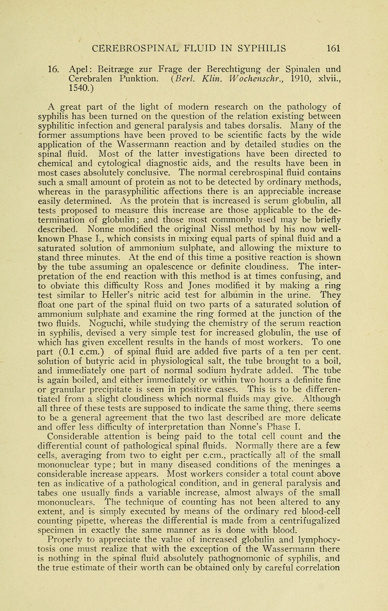 16. Apel: Beitraege zur Frage der Berechtigung der Spinalen und Cerebralen Punktion. {Berl. Klin. Wochenschr., 1910, xlvii., 1540.) A great part of the light of modern research on the pathology of syphilis has been turned on the question of the relation existing between syphilitic infection and general paralysis and tabes dorsalis. Many of the former assumptions have been proved to be scientific facts by the wide application of the Wassermann reaction and by detailed studies on the spinal fluid. Most of the latter investigations have been directed to chemical and cytological diagnostic aids, and the results have been in most cases absolutely conclusive. The normal cerebrospinal fluid contains such a small amount of protein as not to be detected by ordinary methods, whereas in the parasyphilitic affections there is an appreciable increase easily determined. As the protein that is increased is serum globulin, all tests proposed to measure this increase are those applicable to the de- termination of globulin; and those most commonly used may be briefly described. Nonne modified the original Nissl method by his now well- known Phase I., which consists in mixing equal parts of spinal fluid and a saturated solution of ammonium sulphate, and allowing the mixture to stand three minutes. At the end of this time a positive reaction is shown by the tube assuming an opalescence or definite cloudiness. The inter- pretation of the end reaction with this method is at times confusing, and to obviate this difficulty Ross and Jones modified it by making a ring test similar to Heller's nitric acid test for albumin in the urine. They float one part of the spinal fluid on two parts of a saturated solution of ammonium sulphate and examine the ring formed at the junction of the two fluids. Noguchi, while studying the chemistry of the serum reaction in syphilis, devised a very simple test for increased globulin, the use of which has given excellent results in the hands of most workers. To one part (0.1 c.cm.) of spinal fluid are added five parts of a ten per cent, solution of butyric acid in physiological salt, the tube brought to a boil, and immediately one part of normal sodium hydrate added. The tube is again boiled, and either immediately or within two hours a definite fine or granular precipitate is seen in positive cases. This is to be differen- tiated from a slight cloudiness which normal fluids may give. Although all three of these tests are supposed to indicate the same thing, there seems to be a general agreement that the two last described are more delicate and offer less difficulty of interpretation than Nonne's Phase I. Considerable attention is being paid to the total cell count and the differential count of pathological spinal fluids. Normally there are a few cells, averaging from two to eight per c.cm., practically all of the small mononuclear type; but in many diseased conditions of the meninges a considerable increase appears. Most workers consider a total count above ten as indicative of a pathological condition, and in general paralysis and tabes one usually finds a variable increase, almost always of the small mononuclears. The technique of counting has not been altered to any extent, and is simply executed by means of the ordinary red blood-cell counting pipette, whereas the differential is made from a centrifugalized specimen in exactly the same manner as is done with blood. Properly to appreciate the value of increased globulin and lymphocy- tosis one must realize that with the exception of the Wassermann there is nothing in the spinal fluid absolutely pathognomonic of syphilis, and the true estimate of their worth can be obtained only by careful correlation