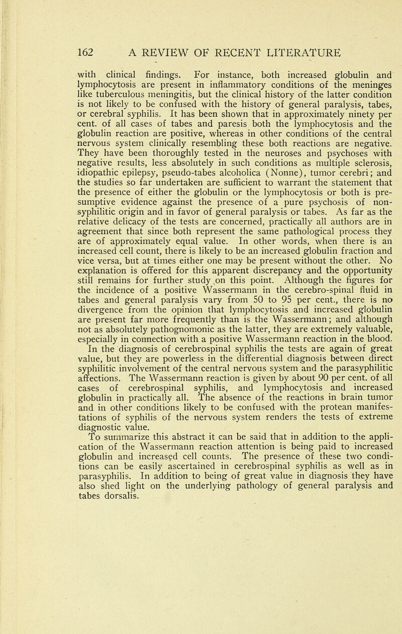 with clinical findings. For instance, both increased globulin and lymphocytosis are present in inflammatory conditions of the meninges like tuberculous meningitis, but the clinical history of the latter condition is not likely to be confused with the history of general paralysis, tabes, or cerebral syphilis. It has been shown that in approximately ninety per cent, of all cases of tabes and paresis both the lymphocytosis and the globulin reaction are positive, whereas in other conditions of the central nervous system clinically resembling these both reactions are negative. They have been thoroughly tested in the neuroses and psychoses with negative results, less absolutely in such conditions as multiple sclerosis, idiopathic epilepsy, pseudo-tabes alcoholica (Nonne), tumor cerebri; and the studies so far undertaken are sufficient to warrant the statement that the presence of either the globulin or the lymphocytosis or both is pre- sumptive evidence against the presence of a pure psychosis of non- syphilitic origin and in favor of general paralysis or tabes. As far as the relative delicacy of the tests are concerned, practically all authors are in agreement that since both represent the same pathological process they are of approximately equal value. In other words, when there is an increased cell count, there is likely to be an increased globulin fraction and vice versa, but at times either one may be present without the other. No explanation is offered for this apparent discrepancy and the opportunity still remains for further study on this point. Although the figures for the incidence of a positive Wassermann in the cerebro-spinal fluid in tabes and general paralysis vary from 50 to 95 per cent., there is no divergence from the opinion that lymphocytosis and increased globulin are present far more frequently than is the Wassermann; and although not as absolutely pathognomonic as the latter, they are extremely valuable, especially in connection with a positive Wassermann reaction in the blood. In the diagnosis of cerebrospinal syphilis the tests are again of great value, but they are powerless in the differential diagnosis between direct syphilitic involvement of the central nervous system and the parasyphilitic affections. The Wassermann reaction is given by about 90 per cent, of all cases of cerebrospinal syphilis, and lymphocytosis and increased globulin in practically all. The absence of the reactions in brain tumor and in other conditions likely to be confused with the protean manifes- tations of syphilis of the nervous system renders the tests of extreme diagnostic value. To summarize this abstract it can be said that in addition to the appli- cation of the Wassermann reaction attention is being paid to increased globulin and increased cell counts. The presence of these two condi- tions can be easily ascertained in cerebrospinal syphilis as well as in parasyphilis. In addition to being of great value in diagnosis they have also shed light on the underlying pathology of general paralysis and tabes dorsalis.