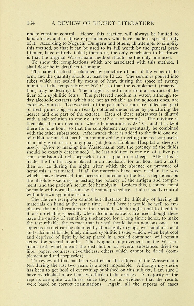 under constant control. Hence, this reaction will always be limited to laboratories and to those experimenters who have made a special study of it. According to Noguchi, Dungern and others, all attempts to simplify this method, so that it can be used to its full worth by the general prac- titioner, have entirely failed; therefore, the only conclusion to be drawn is that the original Wassermann method should be the only one used. To show the complications which are associated with this method, I shall describe in detail its technique. The patient's blood is obtained by puncture of one of the veins of the arm, and the quantity should at least be 10 c.c. The serum is poured into tubes which are sealed by means of heat, during the space of twenty minutes at the temperature of 56° C, so that the complement (inactiva- tion) may be destroyed. The antigen is best made from an extract of the liver of a syphilitic fetus. The preferred medium is water, although to- day alcoholic extracts, which are not as reliable as the aqueous ones, are extensively used. To two parts of the patient's serum are added one part of fresh guinea-pig serum (easily obtained under ether by puncturing the heart) and one part of the extract. Each of these substances is diluted with a salt solution to one c.c. (for 0.2 c.c. of serum). The mixture is then placed in an incubator whose temperature is 37° C, and it is kept there for one hour, so that the complement may eventually be combined with the other substances. Afterwards there is added to the fluid one c.c. of rabbit serum that has been immunized by injecting the red corpuscles of a billy-goat or a nanny-goat (at Johns Hopkins Hospital a sheep is used). (Prior to making the Wassermann test, the potency of the fluids should be exactly determined) The last addition is one c.c. of a five per cent, emulsion of red corpuscles from a goat or a sheep. After this is made, the fluid is again placed in an incubator for an hour and a half; then on ice during the night, after which the absence or presence of hemolysis is estimated. If all the materials have been used in the way which I have described, the successful outcome of the test is dependent on the absolute exactness in testing the potency of the antigen and comple- ment, and the patient's serum for hemolysin. Besides this, a control must be made with normal serum by the same procedure. I also usually control with a known syphilitic serum. The above description cannot but illustrate the difficulty of having all materials on hand at the same time. And here it would be well to em- phasize that all alterations of this method, which might tend to facilitate it, are unreliable, especially when alcoholic extracts are used, though these have the quality of remaining unchanged for a long time; hence, to make the test reliable, the extract that is used should be an aqueous one. An aqueous extract can be obtained by thoroughly drying, over sulphuric acid and calcium chloride, finely minced syphilitic tissue, which, when kept cool and deprived of light by being placed in a sealed container, will remain active for several months. The Noguchi improvement on the Wasser- mann test, which meant the distribution of several substances dried on filter paper, requires, nevertheless, others which cannot be dried (com- plement and red corpuscles). To review all that has been written on the subject of the Wassermann test during the last two years is almost impossible. Although my desire has been to get hold of everything published on this subject, I am sure I have overlooked more than two-thirds of the articles. A majority of the reports are quite worthless, since they do not evidence that the results were based on correct examinations. Again, all the reports of cases
