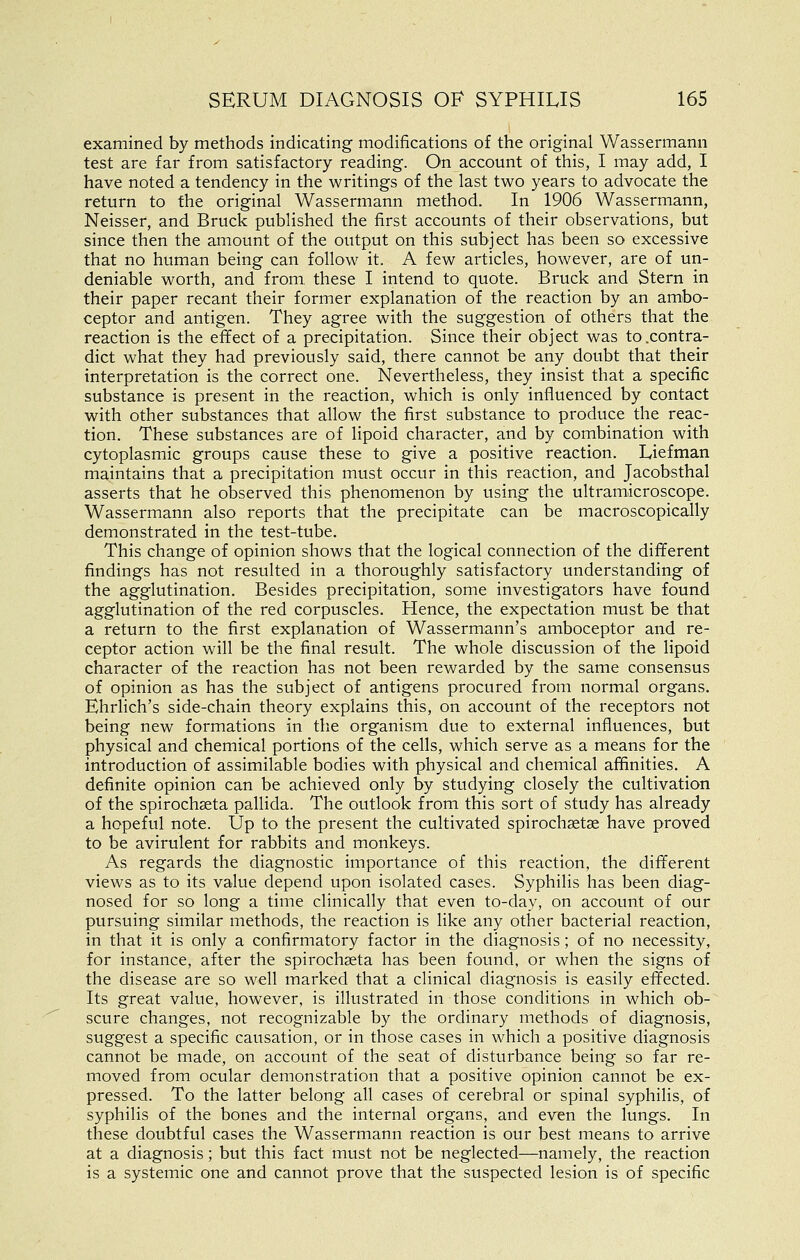 examined by methods indicating modifications of the original Wassermann test are far from satisfactory reading. On account of this, I may add, I have noted a tendency in the writings of the last two years to advocate the return to the original Wassermann method. In 1906 Wassermann, Neisser, and Bruck published the first accounts of their observations, but since then the amount of the output on this subject has been so excessive that no human being can follow it. A few articles, however, are of un- deniable worth, and from these I intend to quote. Bruck and Stern in their paper recant their former explanation of the reaction by an ambo- ceptor and antigen. They agree with the suggestion of others that the reaction is the effect of a precipitation. Since their object was to .contra- dict what they had previously said, there cannot be any doubt that their interpretation is the correct one. Nevertheless, they insist that a specific substance is present in the reaction, which is only influenced by contact with other substances that allow the first substance to produce the reac- tion. These substances are of lipoid character, and by combination with cytoplasmic groups cause these to give a positive reaction. Liefman maintains that a precipitation must occur in this reaction, and Jacobsthal asserts that he observed this phenomenon by using the ultramicroscope. Wassermann also reports that the precipitate can be macroscopically demonstrated in the test-tube. This change of opinion shows that the logical connection of the different findings has not resulted in a thoroughly satisfactory understanding of the agglutination. Besides precipitation, some investigators have found agglutination of the red corpuscles. Hence, the expectation must be that a return to the first explanation of Wassermann's amboceptor and re- ceptor action will be the final result. The whole discussion of the lipoid character of the reaction has not been rewarded by the same consensus of opinion as has the subject of antigens procured from normal organs. Ehrlich's side-chain theory explains this, on account of the receptors not being new formations in the organism due to external influences, but physical and chemical portions of the cells, which serve as a means for the introduction of assimilable bodies with physical and chemical afHnities. A definite opinion can be achieved only by studying closely the cultivation of the spirochseta pallida. The outlook from this sort of study has already a hopeful note. Up to the present the cultivated spirochsetge have proved to be avirulent for rabbits and monkeys. As regards the diagnostic importance of this reaction, the difierent views as to its value depend upon isolated cases. Syphilis has been diag- nosed for so long a time clinically that even to-day, on account of our pursuing similar methods, the reaction is like any other bacterial reaction, in that it is only a confirmatory factor in the diagnosis; of no necessity, for instance, after the spirochseta has been found, or when the signs of the disease are so well marked that a clinical diagnosis is easily effected. Its great value, however, is illustrated in those conditions in which ob- scure changes, not recognizable by the ordinary methods of diagnosis, suggest a specific causation, or in those cases in which a positive diagnosis cannot be made, on account of the seat of disturbance being so far re- moved from ocular demonstration that a positive opinion cannot be ex- pressed. To the latter belong all cases of cerebral or spinal syphilis, of syphilis of the bones and the internal organs, and even the lungs. In these doubtful cases the Wassermann reaction is our best means to arrive at a diagnosis; but this fact must not be neglected—namely, the reaction is a systemic one and cannot prove that the suspected lesion is of specific