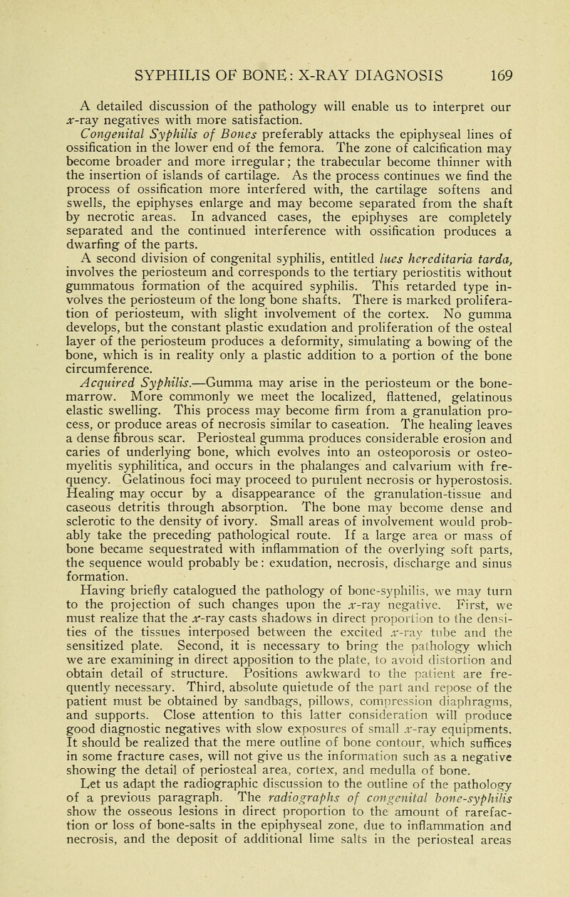 A detailed discussion of the pathology will enable us to interpret our ;r-ray negatives with more satisfaction. Congenital Syphilis of Bones preferably attacks the epiphyseal lines of ossification in the lower end of the femora. The zone of calcification may become broader and more irregular; the trabecular become thinner with the insertion of islands of cartilage. As the process continues we find the process of ossification more interfered with, the cartilage softens and swells, the epiphyses enlarge and may become separated from the shaft by necrotic areas. In advanced cases, the epiphyses are completely separated and the continued interference with ossification produces a dwarfing of the parts. A second division of congenital syphilis, entitled htes hereditaria tarda, involves the periosteum and corresponds to the tertiary periostitis without gummatous formation of the acquired syphilis. This retarded type in- volves the periosteum of the long bone shafts. There is marked prolifera- tion of periosteum, with slight involvement of the cortex. No gumma develops, but the constant plastic exudation and proliferation of the osteal layer of the periosteum produces a deformity, simulating a bowing of the bone, which is in reality only a plastic addition to a portion of the bone circumference. Acquired Syphilis.—Gumma may arise in the periosteum or the bone- marrow. More commonly we meet the localized, flattened, gelatinous elastic swelling. This process may become firm from a granulation pro- cess, or produce areas of necrosis similar to caseation. The healing leaves a dense fibrous scar. Periosteal gumma produces considerable erosion and caries of underlying bone, which evolves into an osteoporosis or osteo- myelitis syphilitica, and occurs in the phalanges and calvarium with fre- quency. Gelatinous foci may proceed to purulent necrosis or hyperostosis. Healing may occur by a disappearance of the granulation-tissue and caseous detritis through absorption. The bone may become dense and sclerotic to the density of ivory. Small areas of involvement would prob- ably take the preceding pathological route. If a large area or mass of bone became sequestrated with inflammation of the overlying soft parts, the sequence would probably be: exudation, necrosis, discharge and sinus formation. Having briefly catalogued the pathology of bone-syphilis, we may turn to the projection of such changes upon the ,^'-ray negative. First, we must realize that the ;ir-ray casts shadows in direct proportion to the densi- ties of the tissues interposed between the excited .t'-ray tube and the sensitized plate. Second, it is necessary to bring the pathology which we are examining in direct apposition to the plate, to avoid distortion and obtain detail of structure. Positions awkward to the patient are fre- quently necessary. Third, absolute quietude of the part and repose of the patient must be obtained by sandbags, pillows, compression diaphragms, and supports. Close attention to this latter consideration will produce good diagnostic negatives with slow exposures of small jr-ray equipments. It should be realized that the mere outline of bone contour, which suffices in some fracture cases, will not give us the information such as a negative showing the detail of periosteal area, cortex, and medulla of bone. Let us adapt the radiographic discussion to the outline of the pathology of a previous paragraph. The radiographs of congenital bone-syphilis show the osseous lesions in direct proportion to the amount of rarefac- tion or loss of bone-salts in the epiphyseal zone, due to inflammation and necrosis, and the deposit of additional lime salts in the periosteal areas