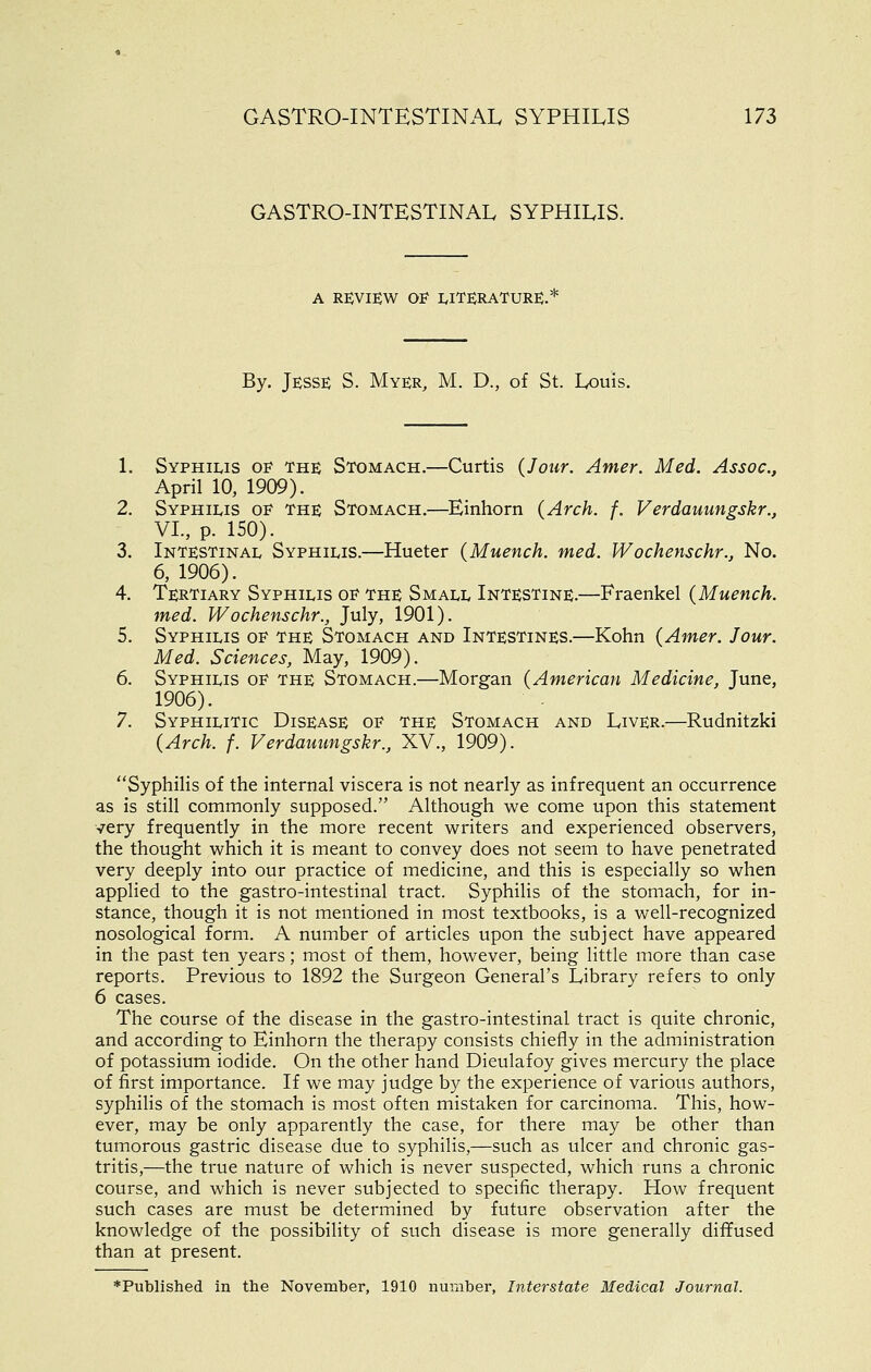 GASTRO-INTESTINAL SYPHILIS. A re;view of literature.* By. Jesse S. Myer, M. D., of St. Louis. 1. Syphilis oe the Stomach.—Curtis (Jour. Anier. Med. Assoc, April 10, 1909). 2. Syphilis oe the Stomach.—^Einhorn (Arch. f. Verdauungskr., VI., p. 150). 3. Intestinal Syphilis.—Hueter (Muench. med. Wochenschr., No. 6, 1906). 4. Tertiary Syphilis oe the Small Intestine.—Fraenkel (Muench. med. Wochenschr., July, 1901). 5. Syphilis oe the Stomach and Intestines.—Kohn (Amer. Jour. Med. Sciences, May, 1909). 6. Syphilis oe the Stomach.—Morgan (American Medicine, June, 1906). 7. Syphilitic Disease of the Stomach and Liver.—Rudnitzki (Arch. f. Verdauungskr., XV., 1909). Syphilis of the internal viscera is not nearly as infrequent an occurrence as is still commonly supposed. Although we come upon this statement very frequently in the more recent writers and experienced observers, the thought which it is meant to convey does not seem to have penetrated very deeply into our practice of medicine, and this is especially so when applied to the gastro-intestinal tract. Syphilis of the stomach, for in- stance, though it is not mentioned in most textbooks, is a well-recognized nosological form. A number of articles upon the subject have appeared in the past ten years; most of them, however, being little more than case reports. Previous to 1892 the Surgeon General's Library refers to only 6 cases. The course of the disease in the gastro-intestinal tract is quite chronic, and according to Einhorn the therapy consists chiefly in the administration of potassium iodide. On the other hand Dieulafoy gives mercury the place of first importance. If we may judge by the experience of various authors, syphilis of the stomach is most often mistaken for carcinoma. This, how- ever, may be only apparently the case, for there may be other than tumorous gastric disease due to syphilis,—such as ulcer and chronic gas- tritis,—the true nature of which is never suspected, which runs a chronic course, and which is never subjected to specific therapy. How frequent such cases are must be determined by future observation after the knowledge of the possibility of such disease is more generally diffused than at present. ♦Published in the November, 1910 number, Interstate Medical Journal.