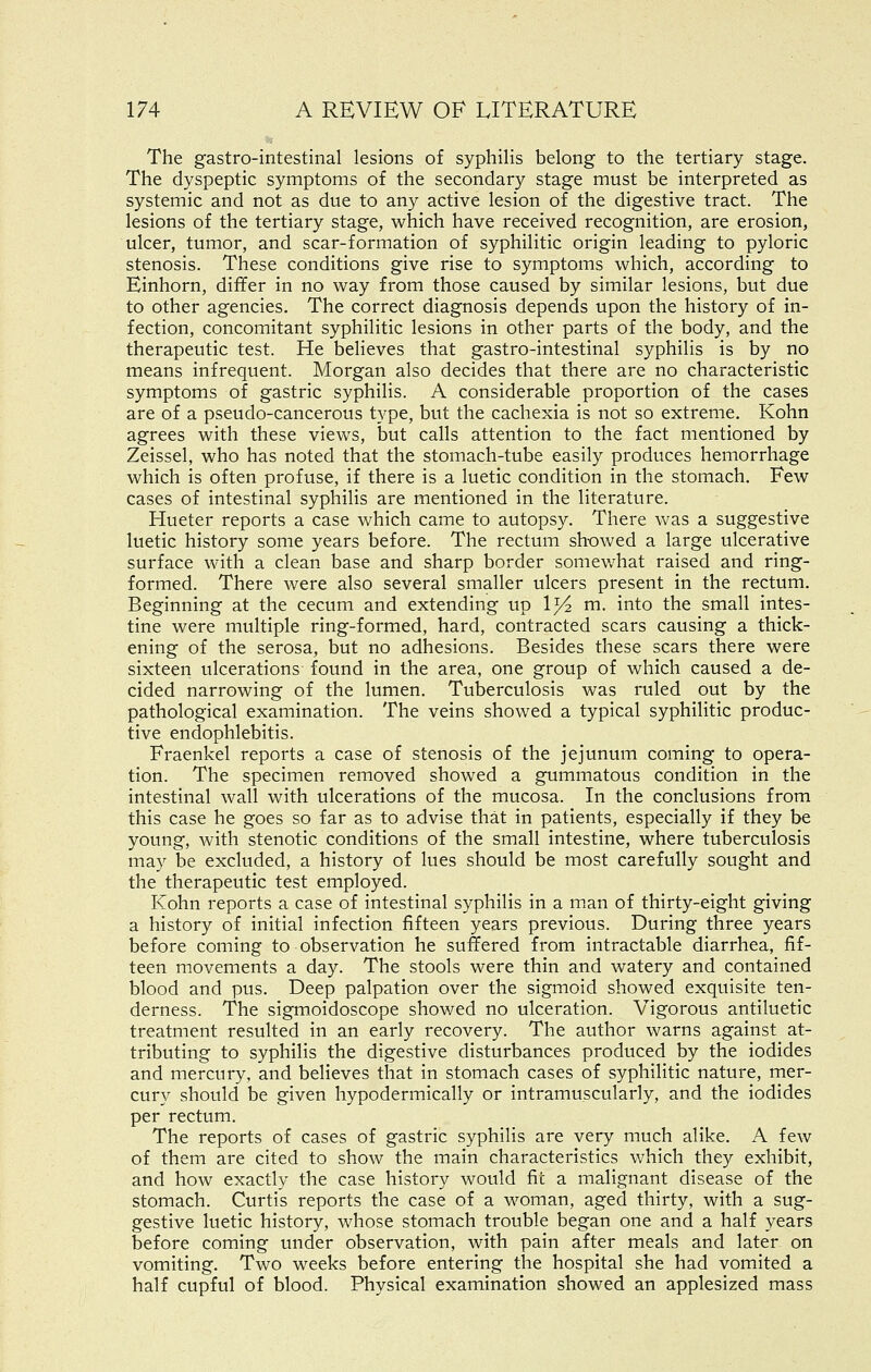 The gastro-intestinal lesions of syphilis belong to the tertiary stage. The dyspeptic symptoms of the secondary stage must be interpreted as systemic and not as due to any active lesion of the digestive tract. The lesions of the tertiary stage, which have received recognition, are erosion, ulcer, tumor, and scar-formation of syphilitic origin leading to pyloric stenosis. These conditions give rise to symptoms which, according to Einhorn, differ in no way from those caused by similar lesions, but due to other agencies. The correct diagnosis depends upon the history of in- fection, concomitant syphilitic lesions in other parts of the body, and the therapeutic test. He believes that gastro-intestinal syphilis is by no means infrequent. Morgan also decides that there are no characteristic symptoms of gastric syphilis. A considerable proportion of the cases are of a pseudo-cancerous type, but the cachexia is not so extreme. Kohn agrees with these views, but calls attention to the fact mentioned by Zeissel, who has noted that the stomach-tube easily produces hemorrhage which is often profuse, if there is a luetic condition in the stomach. Few cases of intestinal syphilis are mentioned in the literature. Hueter reports a case which came to autopsy. There was a suggestive luetic history some years before. The rectum showed a large ulcerative surface with a clean base and sharp border somewhat raised and ring- formed. There were also several smaller ulcers present in the rectum. Beginning at the cecum and extending up 1^ m. into the small intes- tine were multiple ring-formed, hard, contracted scars causing a thick- ening of the serosa, but no adhesions. Besides these scars there were sixteen ulcerations found in the area, one group of which caused a de- cided narrowing of the lumen. Tuberculosis was ruled out by the pathological examination. The veins showed a typical syphilitic produc- tive endophlebitis. Fraenkel reports a case of stenosis of the jejunum coming to opera- tion. The specimen removed showed a gummatous condition in the intestinal wall with ulcerations of the mucosa. In the conclusions from this case he goes so far as to advise that in patients, especially if they be young, with stenotic conditions of the small intestine, where tuberculosis may be excluded, a history of lues should be most carefully sought and the therapeutic test employed. Kohn reports a case of intestinal syphilis in a m.an of thirty-eight giving a history of initial infection fifteen years previous. During three years before coming to observation he suffered from intractable diarrhea, fif- teen movements a day. The stools were thin and watery and contained blood and pus. Deep palpation over the sigmoid showed exquisite ten- derness. The sigmoidoscope showed no ulceration. Vigorous antiluetic treatment resulted in an early recovery. The author warns against at- tributing to syphilis the digestive disturbances produced by the iodides and mercury, and believes that in stomach cases of syphilitic nature, mer- cury should be given hypodermically or intramuscularly, and the iodides per rectum. The reports of cases of gastric syphilis are very much alike. A few of them are cited to show the main characteristics which they exhibit, and how exactly the case history would fie a malignant disease of the stomach. Curtis reports the case of a woman, aged thirty, with a sug- gestive luetic history, whose stomach trouble began one and a half years before coming under observation, with pain after meals and later on vomiting. Two weeks before entering the hospital she had vomited a half cupful of blood. Physical examination showed an applesized mass