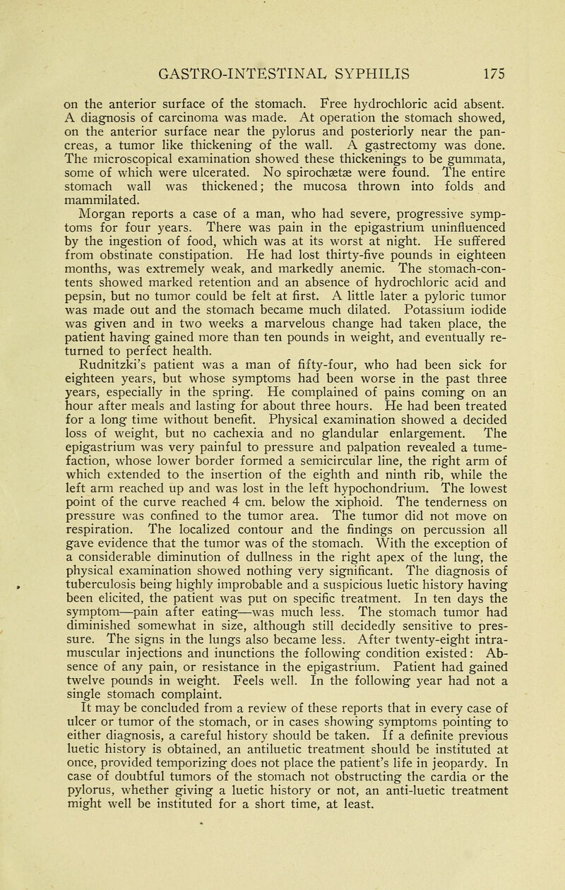 on the anterior surface of the stomach. Free hydrochloric acid absent. A diagnosis of carcinoma was made. At operation the stomach showed, on the anterior surface near the pylorus and posteriorly near the pan- creas, a tumor like thickening of the wall. A gastrectomy was done. The microscopical examination showed these thickenings to be gummata, some of which were ulcerated. No spirochsetae were found. The entire stomach wall was thickened; the mucosa thrown into folds and mammilated. Morgan reports a case of a man, who had severe, progressive symp- toms for four years. There was pain in the epigastrium uninfluenced by the ingestion of food, which was at its worst at night. He suffered from obstinate constipation. He had lost thirty-five pounds in eighteen months, was extremely weak, and markedly anemic. The stomach-con- tents showed marked retention and an absence of hydrochloric acid and pepsin, but no tumor could be felt at first. A little later a pyloric tumor was made out and the stomach became much dilated. Potassium iodide was given and in two weeks a marvelous change had taken place, the patient having gained more than ten pounds in weight, and eventually re- turned to perfect health. Rudnitzki's patient was a man of fifty-four, who had been sick for eighteen years, but whose symptoms had been worse in the past three years, especially in the spring. He complained of pains coming on an hour after meals and lasting for about three hours. He had been treated for a long time without benefit. Physical examination showed a decided loss of weight, but no cachexia and no glandular enlargement. The epigastrium was very painful to pressure and palpation revealed a tume- faction, whose lower border formed a semicircular line, the right arm of which extended to the insertion of the eighth and ninth rib, while the left arm reached up and was lost in the left hypochondrium. The lowest point of the curve reached 4 cm. below the xiphoid. The tenderness on pressure was confined to the tumor area. The tumor did not move on respiration. The localized contour and the findings on percussion all gave evidence that the tumor was of the stomach. With the exception of a considerable diminution of dullness in the right apex of the lung, the physical examination showed nothing very significant. The diagnosis of tuberculosis being highly improbable and a suspicious luetic history having been elicited, the patient was put on specific treatment. In ten days the symptom—pain after eating—was much less. The stomach tumor had diminished somewhat in size, although still decidedly sensitive to pres- sure. The signs in the lungs also became less. After twenty-eight intra- muscular injections and inunctions the following condition existed: Ab- sence of any pain, or resistance in the epigastrium. Patient had gained twelve pounds in weight. Feels well. In the following year had not a single stomach complaint. It may be concluded from a review of these reports that in every case of ulcer or tumor of the stomach, or in cases showing symptoms pointing to either diagnosis, a careful history should be taken. If a definite previous luetic history is obtained, an antiluetic treatment should be instituted at once, provided temporizing does not place the patient's life in jeopardy. In case of doubtful tumors of the stomach not obstructing the cardia or the pylorus, whether giving a luetic history or not, an anti-luetic treatment might well be instituted for a short time, at least.