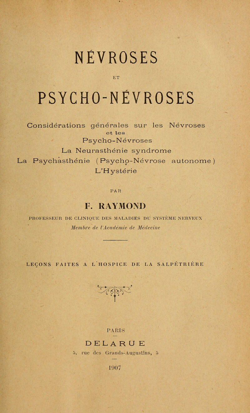 PSYCHO-NÉVROSES Considérations générales sur les Névroses et les Psycho-Névroses La Neurasthénie syndrome La Psyehasthénie ( Psycho-Névrose autonome L'Hystérie PAR F. RAYMOND PROFESSEUR DE CLINIQUE DES MALADIES DU SYSTEME NERVEUX Membre de l'Académie de Médecine LEÇONS FAITES A L HOSPICE DE LA SALPETRIERE ♦ .^-7;'=::'T->- a- PARIS DELA R U K 5, rue des Grands-Augustins, 5 1907