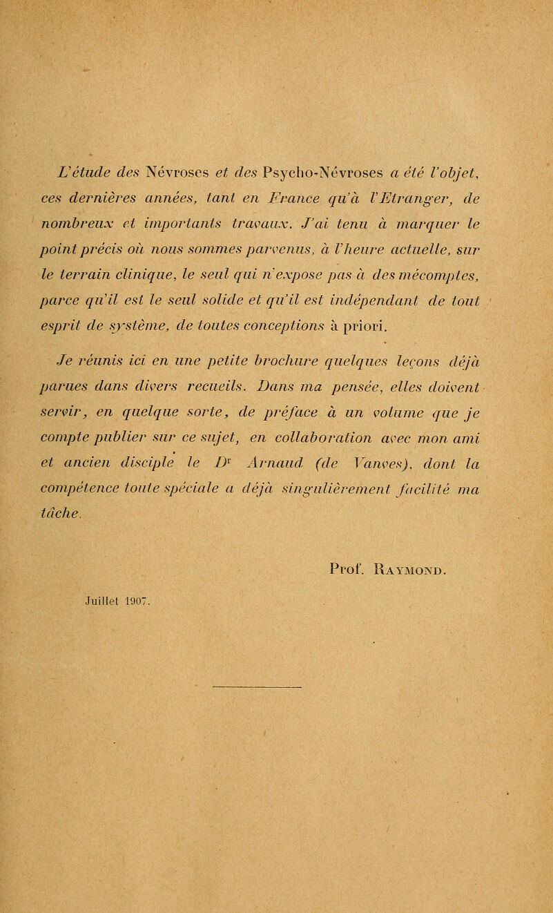 L'étude des Névroses et des Psycho-Névroses a été l'objet, ces dernières années, tant en France qu'à VEtranger, de nombreux et importants travaux. J'ai tenu à marquer le point précis où nous sommes parvenus, à Vheure actuelle, sur le terrain clinique, le seul qui n'expose pas à des mécomptes^, parce qu'il est le seul solide et qu'il est indépendant de tout esprit de système, de toutes conceptions à priori. Je réunis ici en une petite brochure quelques leçons déjà parues dans divers recueils. Dans ma pensée, elles doivent servir, en quelque sorte, de préface à un volume que je compte publier sur ce sujet, en collaboration avec mon ami et ancien disciple le D^ Arnaud, (de Vanves), dont la compétence toute spéciale a déjà sing-ulierement facilité ma tâche. Prof. RayxMond. Juillet 1907.