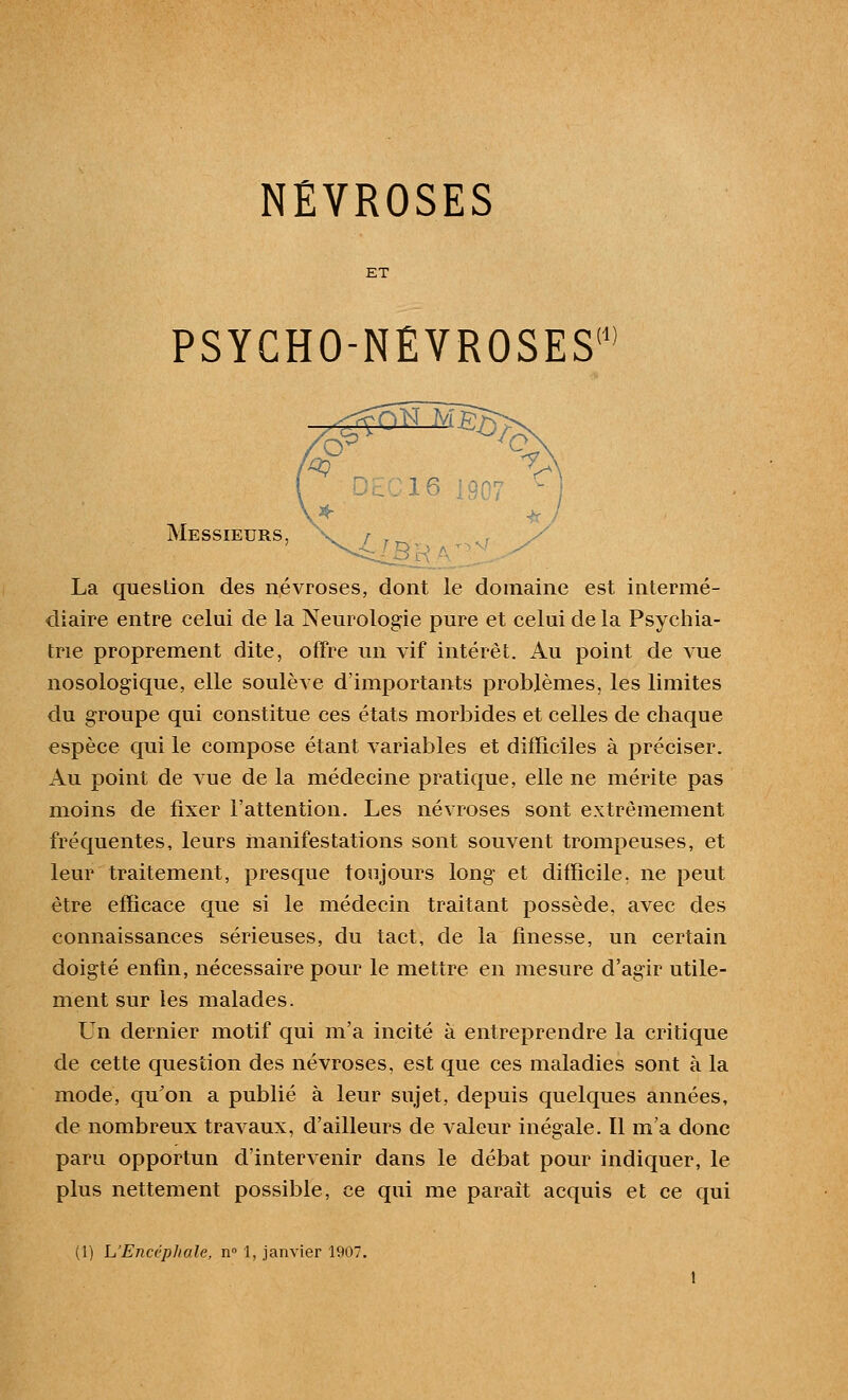 ET PSYCHO-NÉVROSES m ^1 Messieurs, X / . La question des névroses, dont le domaine est intermé- diaire entre celui de la Neurologie pure et celui de la Psychia- trie proprement dite, offre un vif intérêt. Au point de vue nosologique, elle soulève d'importants problèmes, les limites du groupe qui constitue ces états morbides et celles de chaque espèce qui le compose étant variables et difficiles à préciser. Au point de vue de la médecine pratique, elle ne mérite pas moins de fixer l'attention. Les névroses sont extrêmement fréquentes, leurs manifestations sont souvent trompeuses, et leur traitement, presque toujours long et difficile, ne peut être efficace que si le médecin traitant possède, avec des connaissances sérieuses, du tact, de la finesse, un certain doigté enffii, nécessaire pour le mettre en mesure d'agir utile- ment sur les malades. Un dernier motif qui m'a incité à entreprendre la critique de cette question des névroses, est que ces maladies sont à la mode, qu'on a publié à leur sujet, depuis quelques années, de nombreux travaux, d'ailleurs de valeur inégale. Il m'a donc paru opportun d'intervenir dans le débat pour indiquer, le plus nettement possible, ce qui me paraît acquis et ce qui