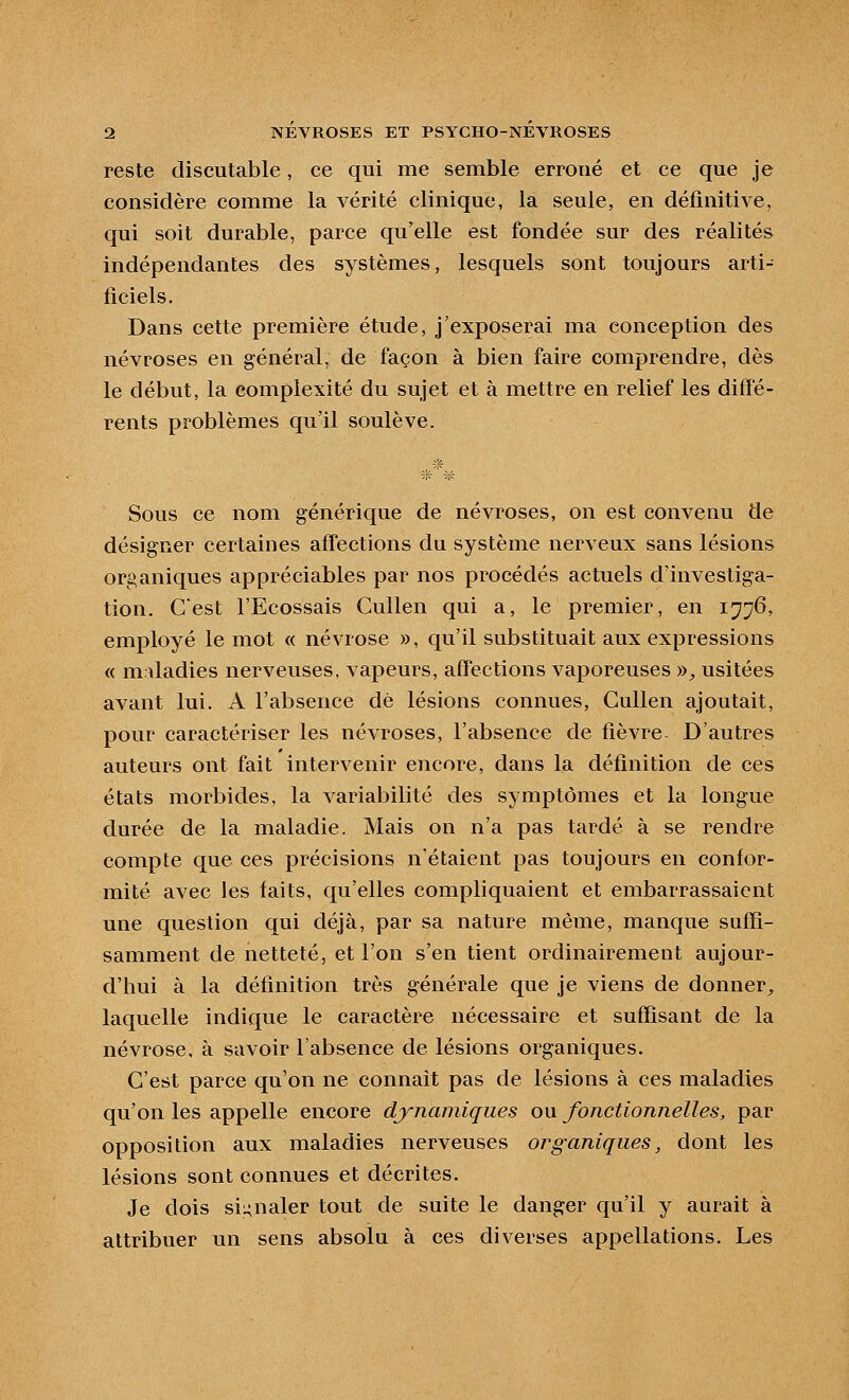 reste discutable, ce qui me semble erroné et ce que je considère comme la vérité clinique, la seule, en définitive, qui soit durable, parce qu'elle est fondée sur des réalités indépendantes des systèmes, lesquels sont toujours arti- ficiels. Dans cette première étude, j'exposerai ma conception des névroses en général, de façon à bien faire comprendre, dès le début, la complexité du sujet et à mettre en relief les diffé- rents problèmes qu'il soulève. Sous ce nom générique de névroses, on est convenu de désigner certaines affections du système nerveux sans lésions organiques appréciables par nos procédés actuels d'investiga- tion. Cest l'Ecossais Cullen qui a, le premier, en 1776, employé le mot « névrose », qu'il substituait aux expressions « m dadies nerveuses, vapeurs, affections vaporeuses ))^ usitées avant lui. A l'absence dé lésions connues, Cullen ajoutait, pour caractériser les névroses, l'absence de fièvre D'autres auteurs ont fait intervenir encore, dans la définition de ces états morbides, la variabilité des symptômes et la longue durée de la maladie. Mais on n'a pas tardé à se rendre compte que ces précisions n'étaient pas toujours en confor- mité avec les faits, qu'elles compliquaient et embarrassaient une question qui déjà, par sa nature même, manque suffi- samment de netteté, et l'on s'en tient ordinairement aujour- d'hui à la définition très générale que je viens de donner^ laquelle indique le caractère nécessaire et suffisant de la névrose, à savoir l'absence de lésions organiques. C'est parce qu'on ne connaît pas de lésions à ces maladies qu'on les appelle encore dynamiques ou fonctionnelles, par opposition aux maladies nerveuses organiques, dont lés lésions sont connues et décrites. Je dois si^nale^ tout de suite le danger qu'il y aurait à attribuer un sens absolu à ces diverses appellations. Les