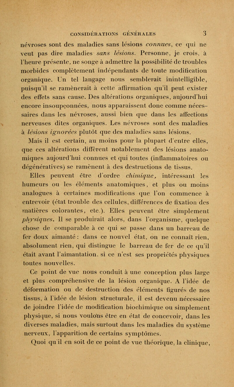 névroses sont des maladies sans lésions connues, ce qui ne veut pas dire maladies sans lésions. Personne, je crois, à l'heure présente, ne songe à admettre la possibilité de troubles morbides complètement indépendants de toute modification org-anique. Un tel langage nous semblerait inintelligible, puisqu'il se ramènerait à cette affirmation qu'il peut exister des effets sans cause. Des altérations organiques, aujourd'hui encore insoupçonnées, nous apparaissent donc comme néces- saires dans les névroses, aussi bien que dans les affections nerveuses dites organiques. Les névroses sont des maladies à lésions ignorées plutôt que des maladies sans lésions. Mais il est certain, au moins pour la plupart d'entre elles, que ces altérations diffèrent notablement des lésions anato- miques aujourd'hui connues et qui toutes (inflammatoires ou dégénératives) se ramènent à des destructions de tissus. Elles peuvent être d'ordre chimique, intéressant les humeurs ou les éléments anatomiques, et plus ou moins analogues à certaines modifications que l'on commence à entrevoir (état trouble des cellules, différences de fixation des Tuatières colorantes, etc.). Elles peuvent être simplement physiques. Il se produirait alors, dans l'organisme, quelque chose de comparable à ce qui se passe dans un barreau de fer doux aimanté : dans ce nouvel état, on ne connaît rien, absolument rien, qui distingue le barreau de fer de ce qu'il était avant l'aimantation, si ce n'est ses propriétés physiques toutes nouvelles. Ce point de vue nous conduit à une conception plus large et plus compréhensive de la lésion organique. A l'idée de déformation ou de destruction des éléments figurés de nos tissus, à ridée de lésion structurale, il est devenu nécessaire de joindre l'idée de modification biochimique ou simplement physique, si nous voulolis être en état de concevoir, dans les diverses maladies, mais surtout dans les maladies du système nerveux, l'apparition de certains symptômes. Quoi qu il en soit de ce point de vue théorique, la clinique,