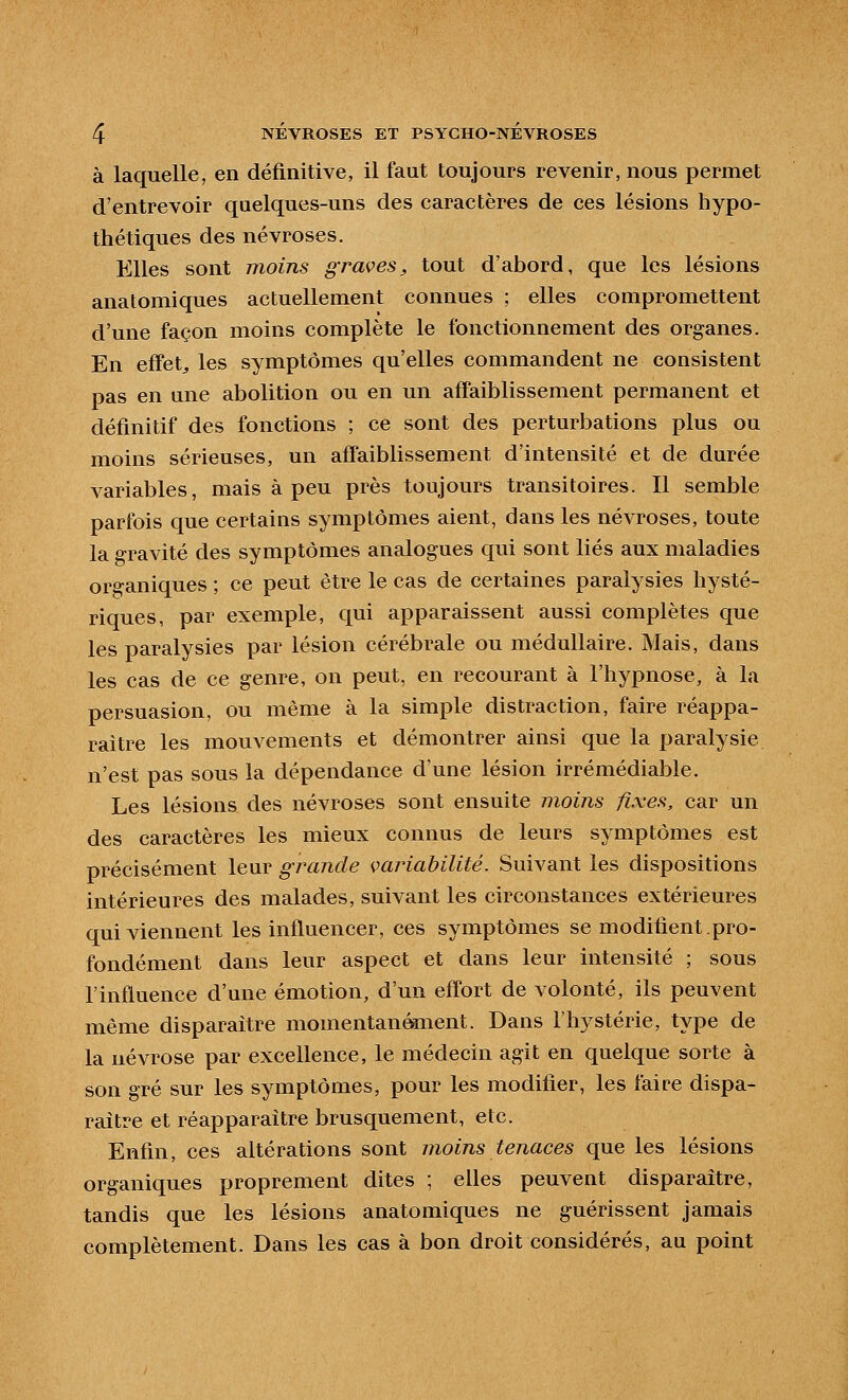 à laquelle, en définitive, il faut toujours revenir, nous permet d'entrevoir qaelques-uns des caractères de ces lésions hypo- thétiques des névroses. Elles sont moins graves^ tout d'abord, que les lésions anatomiques actuellement connues ; elles compromettent d'une façon moins complète le fonctionnement des organes. En effets les symptômes qu'elles commandent ne consistent pas en une abolition ou en un affaiblissement permanent et définitif des fonctions ; ce sont des perturbations plus ou moins sérieuses, un affaiblissement d'intensité et de durée variables, mais à peu près toujours transitoires. Il semble parfois que certains symptômes aient, dans les névroses, toute la gravité des symptômes analogues qui sont liés aux maladies organiques ; ce peut être le cas de certaines paralysies hysté- riques, par exemple, qui apparaissent aussi complètes que les paralysies par lésion cérébrale ou médullaire. Mais, dans les cas de ce genre, on peut, en recourant à l'hypnose, à la persuasion, ou même à la simple distraction, faire réappa- raître les mouvements et démontrer ainsi que la paralysie n'est pas sous la dépendance d'une lésion irrémédiable. Les lésions des névroses sont ensuite moins fixes, car un des caractères les mieux connus de leurs symptômes est précisément leur grande çariabilité. Suivant les dispositions intérieures des malades, suivant les circonstances extérieures qui viennent les influencer, ces symptômes se modifient.pro- fondément dans leur aspect et dans leur intensité ; sous l'influence d'une émotion, d'un effort de volonté, ils peuvent même disparaître momentanément. Dans l'hystérie, type de la névrose par excellence, le médecin agit en quelque sorte à son gré sur les symptômes, pour les modifier, les faire dispa- raître et réapparaître brusquement, etc. Enfin, ces altérations sont moins tenaces que les lésions organiques proprement dites ; elles peuvent disparaître, tandis que les lésions anatomiques ne guérissent jamais complètement. Dans les cas à bon droit considérés, au point