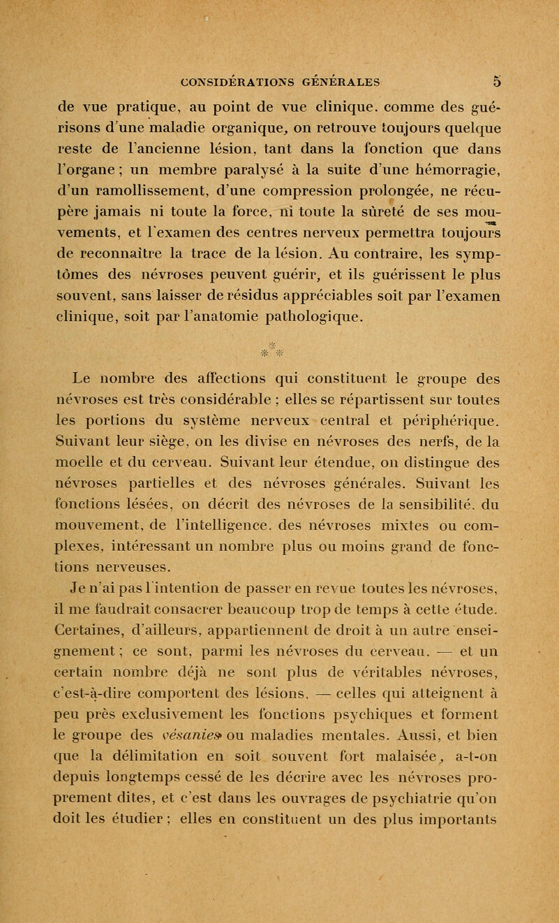 de vue pratique, au point de vue clinique, comme des gué- risons d'une maladie organique^ on retrouve toujours quelque reste de l'ancienne lésion, tant dans la fonction que dans l'organe ; un membre paralysé à la suite d'une hémorragie, d'un ramollissement, d'une compression prolongée, ne récu- père jamais ni toute la force, ni toute la sûreté de ses mou- vements, et l'examen des centres nerveux permettra toujours de reconnaître la trace de la lésion. Au contraire, les symp- tômes des névroses peuvent guérir, et ils guérissent le plus souvent, sans laisser de résidus appréciables soit par l'examen clinique, soit par l'anatomie pathologique. Le nombre des affections qui constituent le groupe des névroses est très considérable ; elles se répartissent sur toutes les portions du système nerveux central et périphérique. Suivant leur siège, on les divise en névroses des nerfs, de la moelle et du cerveau. Suivant leur étendue, on distingue des névroses partielles et des névroses générales. Suivant les fonctions lésées, on décrit des névroses de la sensibilité, du mouvement, de l'intelligence, des névroses mixtes ou com- plexes, intéressant un nombre plus ou moins grand de fonc- tions nerveuses. Je n'ai pas l'intention de passer en revue toutes les névroses, il me faudrait consacrer beaucoup trop de temps à cette étude. Certaines, d'ailleurs, appartiennent de droit à un autre ensei- gnement ; ce sont, parmi les névroses du cerveau, — et un certain nombre déjà ne sont plus de véritables névroses, c'est-à-dire comportent des lésions, — celles qui atteignent à peu près exclusivement les fonctions psychiques et forment le groupe des vésanie» ou maladies mentales. Aussi, et bien que la délimitation en soit souvent fort malaisée^ a-t-on depuis longtemps cessé de les décrire avec les névroses pro- prement dites, et c'est dans les ouvrages de psychiatrie qu'on doit les étudier ; elles en constituent un des plus importants