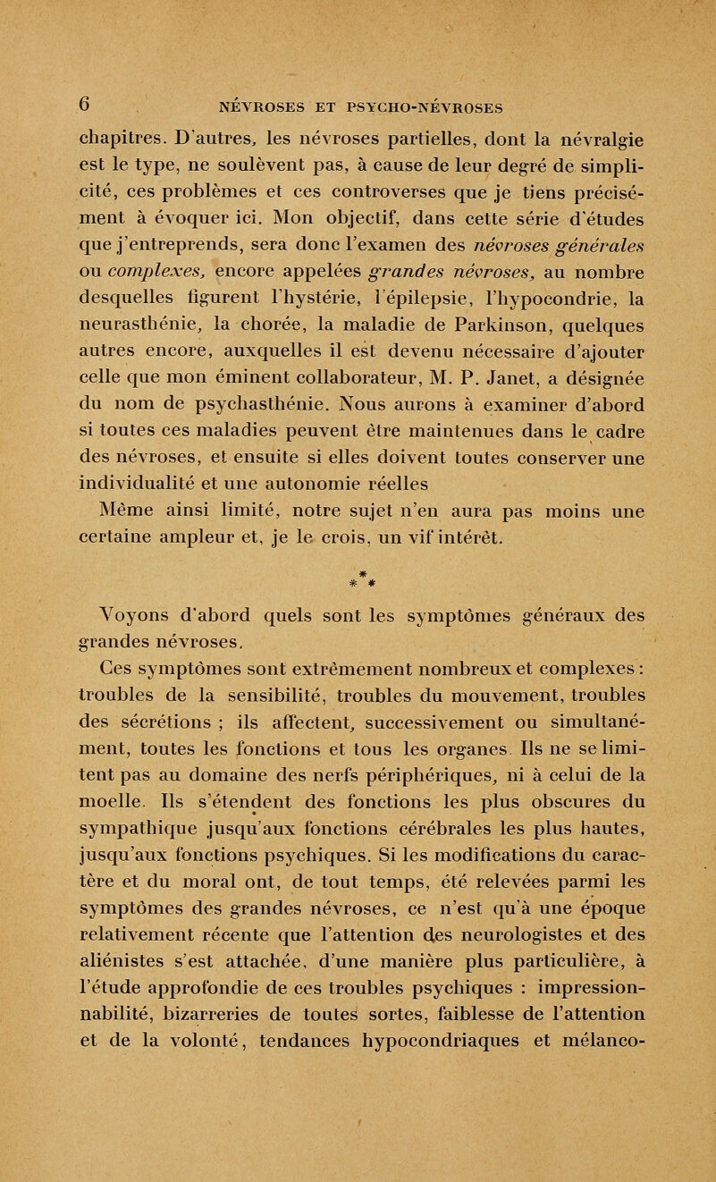 chapitres. D'autres, les névroses partielles, dont la névralgie est le type, ne soulèvent pas, à cause de leur degré de simpli- cité, ces problèmes et ces controverses que je tiens précisé- ment à évoquer ici. Mon objectif, dans cette série d'études que j'entreprends, sera donc l'examen des névroses généi^ales ou complexes, encore appelées grandes névroses, au nombre desquelles figurent l'hystérie, l'épilepsie, l'hypocondrie, la neurasthénie, la chorée, la maladie de Parkinson, quelques autres encore, auxquelles il est devenu nécessaire d'ajouter celle que mon éminent collaborateur, M. P. Janet, a désignée du nom de psychasthénie. Nous aurons à examiner d'abord si toutes ces maladies peuvent être maintenues dans le cadre des névroses, et ensuite si elles doivent toutes conserver une individualité et une autonomie réelles Même ainsi limité, notre sujet n'en aura pas moins une certaine ampleur et, je le crois, un vif intérêt. Voyons d'abord quels sont les symptômes généraux des grandes névroses. Ces symptômes sont extrêmement nombreux et complexes : troubles de la sensibilité, troubles du mouvement, troubles des sécrétions ; ils affectent, successivement ou simultané- ment, toutes les fonctions et tous les organes Ils ne se limi- tent pas au domaine des nerfs périphériques, ni à celui de la moelle. Ils s'étendent des fonctions les plus obscures du sympathique jusqu'aux fonctions cérébrales les plus hautes, jusqu'aux fonctions psychiques. Si les modifications du carac- tère et du moral ont, de tout temps, été relevées parmi les symptômes des grandes névroses, ce n'est qu'à une époque relativement récente que l'attention d,es neurologistes et des aliénistes s'est attachée, d'une manière plus particulière, à l'étude approfondie de ces troubles psychiques : impression- nabilité, bizarreries de toutes sortes, faiblesse de l'attention et de la volonté, tendances hypocondriaques et mélanco-