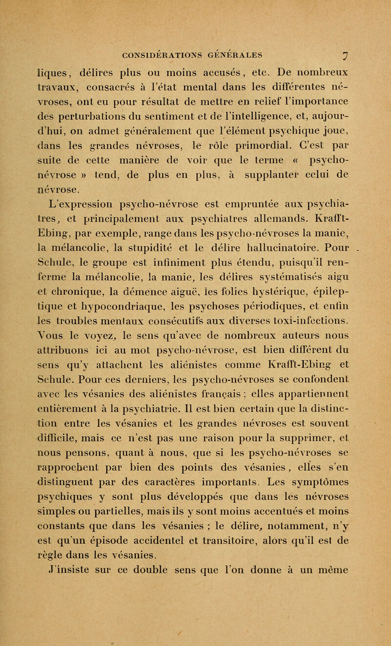 liques, délires plus ou moins accusés, etc. De nombreux travaux, consacrés à l'état mental dans les différentes né- vroses, ont eu pour résultat de mettre en relief l'importance des perturbations du sentiment et de l'intelligence, et, aujour- d'hui, on admet généralement que l'élément psychique joue, dans les grandes névroses, le rôle primordial. C'est par suite de cette manière de voir que le terme « psycho- névrose » tend, de plus en plus, à supplanter celui de névrose. L'expression psycho-névrose est empruntée aux psychia- tres, et principalement aux psychiatres allemands. Krafft- Ebing, par exemple, range dans les psycho-névroses la manie, la mélancolie, la stupidité et le délire hallucinatoire. Pour Schule, le groupe est infiniment plus étendu, puisqu'il ren- ferme la mélancolie, la manie, les délires systématisés aigu et chronique, la démence aiguë, les folies hystérique, épilep- tique et hypocondriaque, les psychoses périodiques, et enfin les troubles menlaux consécutifs aux diverses toxi-infections. Vous le voyez^ le sens qu'avec de nombreux auteurs nous attribuons ici au mot psycho-névrose, est bien différent du sens qu'y attachent les aliénistes comme Krafft-Ebing et Schule. Pour ces derniers, les psycho-névroses se confondent avec les vésanies des aliénistes français ; elles appartiennent entièrement à la psychiatrie. Il est bien certain que la distinc- tion entre les vésanies et les grandes névroses est souvent difficile, mais ce n'est pas une raison pour la supprimer, et nous pensons, quant à nous, que si les psycho-névroses se rapprochent par bien des points des vésanies, elles s'en distinguent par des caractères importants. Les symptômes psychiques y sont plus développés que dans les névroses simples ou partielles, mais ils y sont moins accentués et moins constants que dans les vésanies ; le délire, notamment, n'y est qu'un épisode accidentel et transitoire, alors qu'il est de règle dans les vésanies. J'insiste sur ce double sens que Ton donne à un même