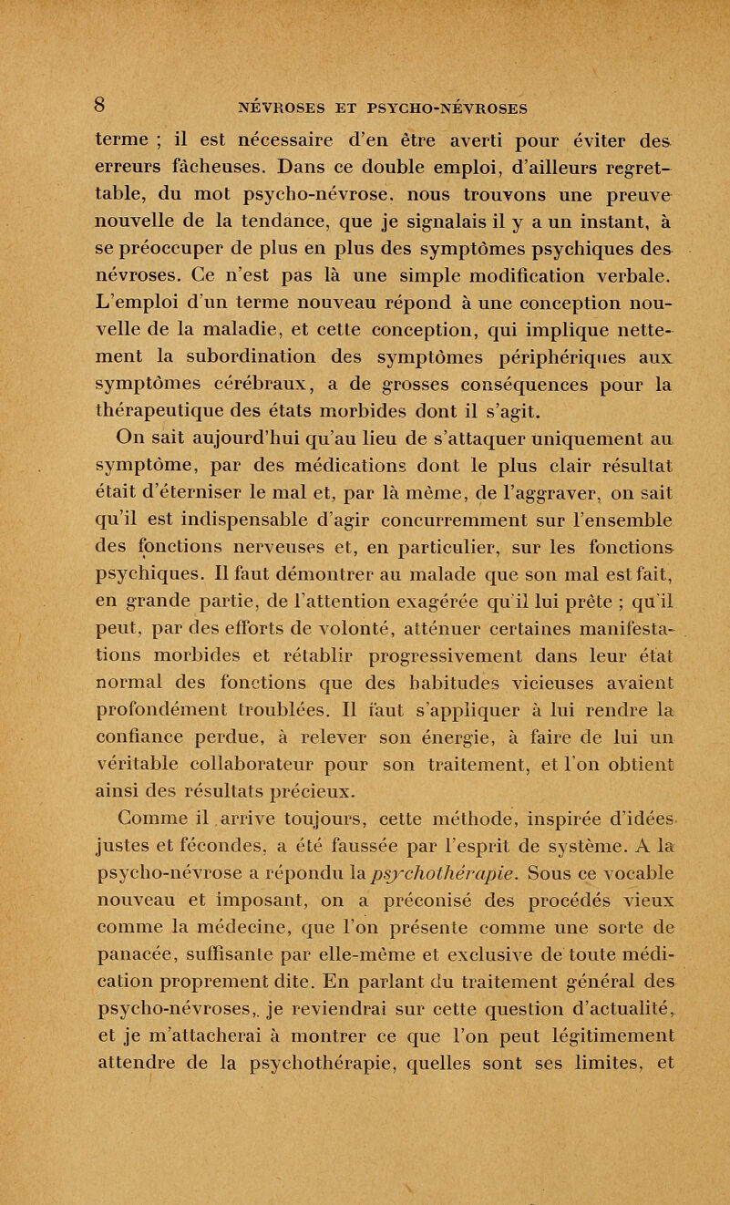 terme ; il est nécessaire d'en être averti pour éviter des erreurs fâcheuses. Dans ce double emploi, d'ailleurs regret- table, du mot psycho-névrose, nous trouvons une preuve nouvelle de la tendance, que je signalais il y a un instant, à se préoccuper de plus en plus des symptômes psychiques des névroses. Ce n'est pas là une simple modification verbale. L'emploi d'un terme nouveau répond à une conception nou- velle de la maladie, et cette conception, qui implique nette- ment la subordination des symptômes périphériques aux: symptômes cérébraux, a de grosses conséquences pour la thérapeutique des états morbides dont il s'agit. On sait aujourd'hui qu'au lieu de s'attaquer uniquement au symptôme, par des médications dont le plus clair résultat était d'éterniser le mal et, par là même, de l'aggraver, on sait qu'il est indispensable d'agir concurremment sur l'ensemble des fonctions nerveuses et, en particulier, sur les fonctions psychiques. 11 faut démontrer au malade que son mal est fait, en grande partie, de l'attention exagérée qu'il lui prête ; qu'il peut, par des efforts de volonté, atténuer certaines manifesta- tions morbides et rétablir progressivement dans leur état normal des fonctions que des habitudes vicieuses avaient profondément troublées. Il faut s'appliquer à lui rendre la confiance perdue, à relever son énergie, à faire de lui un véritable collaborateur pour son traitement, et l'on obtient ainsi des résultats précieux. Gomme il arrive toujours, cette méthode, inspirée d'idées justes et fécondes, a été faussée par l'esprit de système. A la psycho-névrose a répondu l^ psychothérapie. Sous ce vocable nouveau et imposant, on a préconisé des procédés vieux comme la médecine, que l'on présente comme une sorte de panacée, suffisante par elle-même et exclusive de toute médi- cation proprement dite. En parlant du traitement général des psycho-névroses,, je reviendrai sur cette question d'actualité, et je m'attacherai à montrer ce que l'on peut légitimement attendre de la psychothérapie, quelles sont ses limites, et