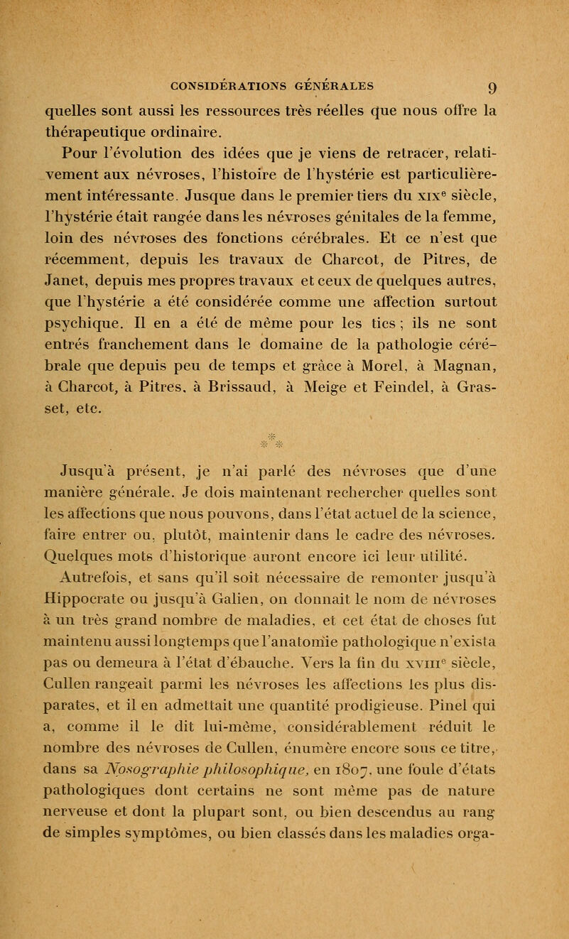 quelles sont aussi les ressources très réelles que nous offre la thérapeutique ordinaire. Pour l'évolution des idées que je viens de retracer, relati- vement aux névroses, l'histoire de l'hystérie est particulière- ment intéressante. Jusque dans le premier tiers du xix® siècle, l'hystérie était rangée dans les névroses génitales de la femme, loin des névroses des fonctions cérébrales. Et ce n'est que récemment, depuis les travaux de Charcot, de Pitres, de Janet, depuis mes propres travaux et ceux de quelques autres, que l'hystérie a été considérée comme une affection surtout psychique. Il en a été de même pour les tics ; ils ne sont entrés franchement dans le domaine de la pathologie céré- brale que depuis peu de temps et grâce à Morel, à Magnan, à Charcot, à Pitres, à Brissaud, à Meige et Feindel, à Gras- set, etc. Jusqu'à présent, je n'ai parlé des névroses que d'une manière générale. Je dois maintenant rechercher quelles sont les affections que nous pouvons, dans l'état actuel de la science, faire entrer ou, plutôt, maintenir dans le cadre des névroses. Quelques mots d'historique auront encore ici leur utilité. Autrefois, et sans qu'il soit nécessaire de remonter jusqu'à Hippocrate ou jusqu'à Galien, on donnait le nom de névroses à un très grand nombre de maladies, et cet état de choses fut maintenu aussi longtemps quel'anatomle pathologique n'exista pas ou demeura à l'état d'ébauche. Vers la fin du xviii® siècle, CuUen rangeait parmi les névroses les affections les plus dis- parates, et il en admettait une quantité prodigieuse. Pinel qui a, comme il le dit lui-même, considérablement réduit le nombre des névroses de Cullen, énumère encore sous ce titre, dans sa JVosogj'aphie philosophique, en 1807. une foule d'états pathologiques dont certains ne sont même pas de nature nerveuse et dont la plupart sont, ou bien descendus au rang de simples symptômes, ou bien classés dans les maladies orga-