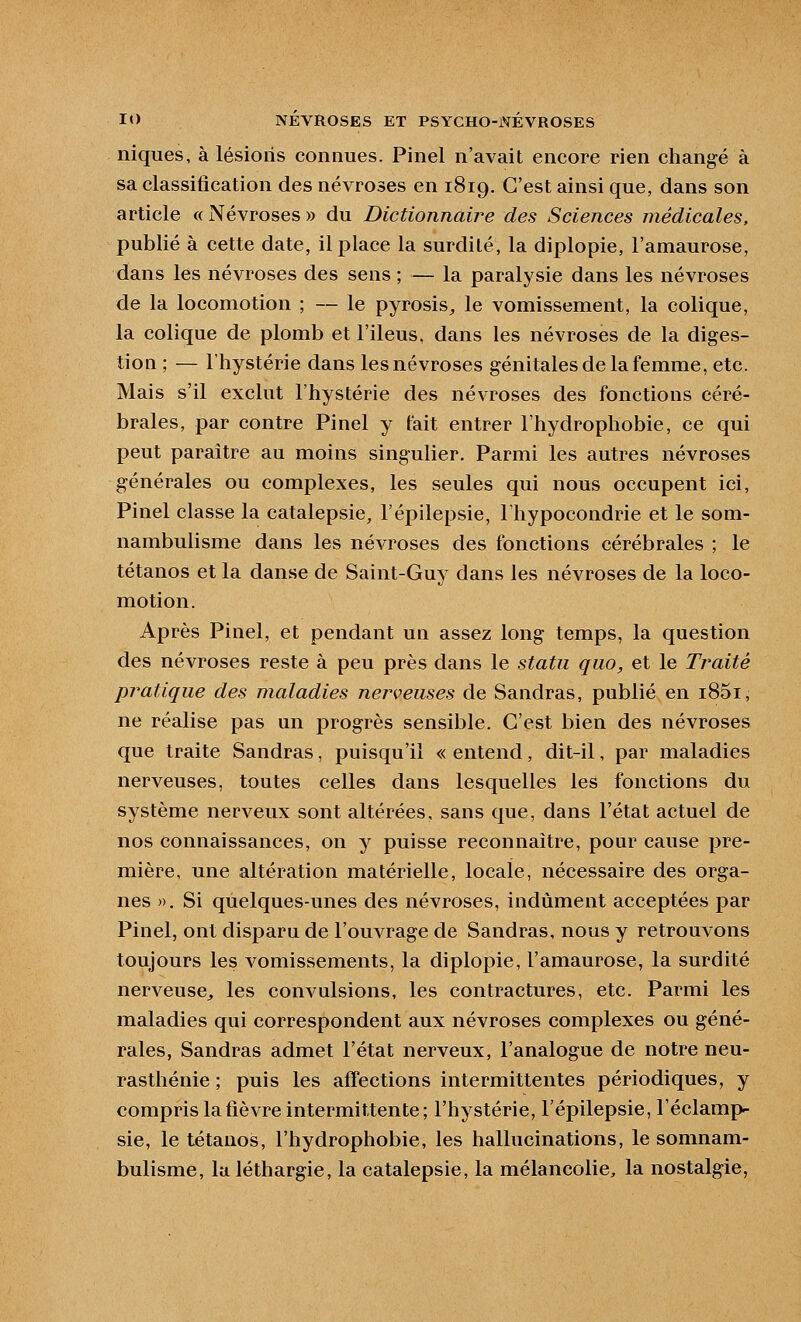 niques, à lésions connues. Pinel n'avait encore rien changé à sa classification des névroses en 1819. C'est ainsi que, dans son article « Névroses » du Dictionnaire des Sciences médicales, publié à cette date, il place la surdité, la diplopie, l'amaurose, dans les névroses des sens ; — la paralysie dans les névroses de la locomotion ; — le pyrosis^ le vomissement, la colique, la colique de plomb et l'iléus, dans les névroses de la diges- tion ; — l'hystérie dans les névroses génitales de la femme, etc. Mais s'il exclut l'hystérie des névroses des fonctions céré- brales, par contre Pinel y fait entrer Fhydrophobie, ce qui peut paraître au moins singulier. Parmi les autres névroses générales ou complexes, les seules qui nous occupent ici, Pinel classe la catalepsie, l'épilepsie, l'hypocondrie et le som- nambulisme dans les névroses des fonctions cérébrales ; le tétanos et la danse de Saint-Guy dans les névroses de la loco- motion. Après Pinel, et pendant un assez long temps, la question des névroses reste à peu près dans le statu qiio, et le Traité pratique des maladies nei^veuses de Sandras, publié en i85i, ne réalise pas un progrès sensible. C'est bien des névroses que traite Sandras, puisqu'il « entend, dit-il, par maladies nerveuses, toutes celles dans lesquelles les fonctions du système nerveux sont altérées, sans que, dans l'état actuel de nos connaissances, on y puisse reconnaître, pour cause pre- mière, une altération matérielle, locale, nécessaire des orga- nes ». Si quelques-unes des névroses, indûment acceptées par Pinel, ont disparu de l'ouvrage de Sandras, nous y retrouvons toujours les vomissements, la diplopie, l'amaurose, la surdité nerveuse^ les convulsions, les contractures, etc. Parmi les maladies qui correspondent aux névroses complexes ou géné- rales, Sandras admet l'état nerveux, l'analogue de notre neu- rasthénie ; puis les affections intermittentes périodiques, y compris la fièvre intermittente; l'hystérie, l'épilepsie, l'éclamp- sie, le tétanos, Fhydrophobie, les hallucinations, le somnam- bulisme, la léthargie, la catalepsie, la mélancolie, la nostalgie,