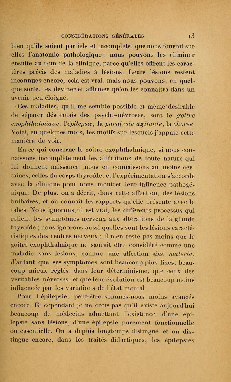 bien qu'ils soient partiels et incomplets, que nous fournit sur elles l'anatomie pathologique ; nous pouvons les éliminer ensuite au nom de la clinique^ parce qu'elles offrent les carac- tères précis des maladies à lésions. Leurs lésions restent inconnues encore, cela est vrai, mais nous pouvons^, en quel- que sorte, les deviner et affirmer qu'on les connaîtra dans un avenir peu éloigné. Ces maladies, qu'il me semble possible et mên\e'désirable de séparer désormais des psycho-névroses, sont le goitre exophthalmiqiie, Vépilepsie^ Isi paj-al^^sie agitante, la. clioi^ée. Voici, en quelques mots, les motifs sur lesquels j'appuie cette manière de voir. En ce qui concerne le goitre exophthalmique, si nous con- naissons incomplètement les altérations de toute nature qui lui donnent naissance, nous en connaissons au moins cer- taines, celles du corps thyroïde, et l'expérimentation s'accorde avec la clinique pour nous montrer leur influence patliogé- nique. De plus, on a décrit, dans cette affection, des lésions bulbaires, et on connaît les rapports qu'elle présente avec le tabès. Nous ignorons, ni est vrai^ les différents processus qui relient les symptômes nerveux aux altérations de la glande thyroïde ; nous ignorons aussi quelles sont les lésions caracté- ristiques des centres nerveux ; il n'en reste pas moins que le goitre exophthalmique ne saurait être considéré comme une maladie sans lésions, comme une affection sine materia, d'autant que ses symptômes sont beaucoup plus fixes, beau- coup mieux réglés, dans leur déterminisme, que ceux des véritables névroses, et que leur évolution est beaucoup moins influencée par les variations de l'état mental Pour l'épilepsie, peut-être sommes-nous moins avancés encore. Et cependant je ne crois pas qu'il existe aujourd'hui beaucoup de médecins admettant l'existence d'une épi- lepsie sans lésions, d'une épilepsie purement fonctionnelle ou essentielle. On a depuis longtemps distingué, et on dis- tingue encore, dans les traités didactiques, les épilepsies
